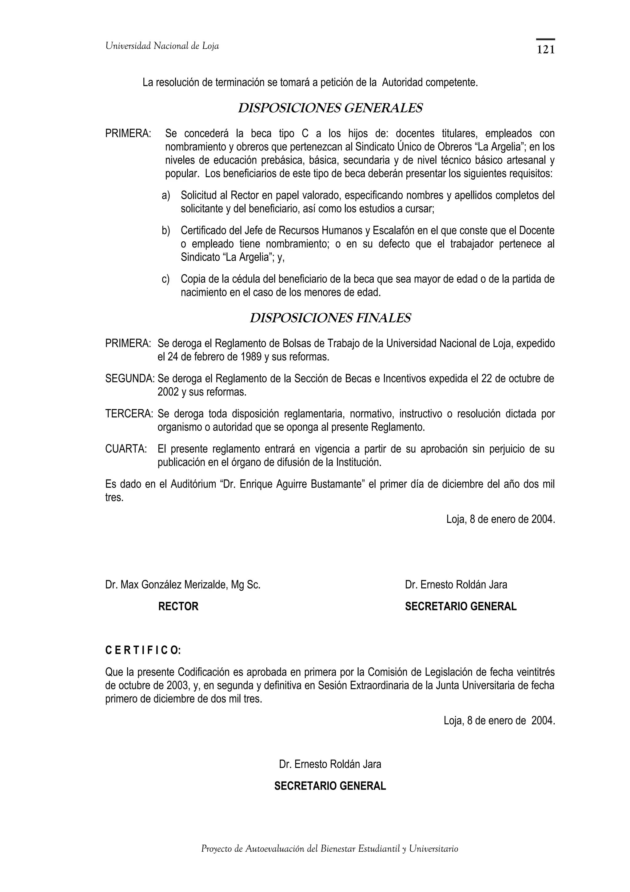 Universidad Nacional de Loja
La resolución de terminación se tomará a petición de la Autoridad competente.
DISPOSICIONES GENERALES
PRIMERA: Se concederá la beca tipo C a los hijos de: docentes titulares, empleados con
nombramiento y obreros que pertenezcan al Sindicato Único de Obreros “La Argelia”; en los
niveles de educación prebásica, básica, secundaria y de nivel técnico básico artesanal y
popular. Los beneficiarios de este tipo de beca deberán presentar los siguientes requisitos:
a) Solicitud al Rector en papel valorado, especificando nombres y apellidos completos del
solicitante y del beneficiario, así como los estudios a cursar;
b) Certificado del Jefe de Recursos Humanos y Escalafón en el que conste que el Docente
o empleado tiene nombramiento; o en su defecto que el trabajador pertenece al
Sindicato “La Argelia”; y,
c) Copia de la cédula del beneficiario de la beca que sea mayor de edad o de la partida de
nacimiento en el caso de los menores de edad.
DISPOSICIONES FINALES
PRIMERA: Se deroga el Reglamento de Bolsas de Trabajo de la Universidad Nacional de Loja, expedido
el 24 de febrero de 1989 y sus reformas.
SEGUNDA: Se deroga el Reglamento de la Sección de Becas e Incentivos expedida el 22 de octubre de
2002 y sus reformas.
TERCERA: Se deroga toda disposición reglamentaria, normativo, instructivo o resolución dictada por
organismo o autoridad que se oponga al presente Reglamento.
CUARTA: El presente reglamento entrará en vigencia a partir de su aprobación sin perjuicio de su
publicación en el órgano de difusión de la Institución.
Es dado en el Auditórium “Dr. Enrique Aguirre Bustamante” el primer día de diciembre del año dos mil
tres.
Loja, 8 de enero de 2004.
Dr. Max González Merizalde, Mg Sc. Dr. Ernesto Roldán Jara
RECTOR SECRETARIO GENERAL
C E R T I F I C O:
Que la presente Codificación es aprobada en primera por la Comisión de Legislación de fecha veintitrés
de octubre de 2003, y, en segunda y definitiva en Sesión Extraordinaria de la Junta Universitaria de fecha
primero de diciembre de dos mil tres.
Loja, 8 de enero de 2004.
Dr. Ernesto Roldán Jara
SECRETARIO GENERAL
Proyecto de Autoevaluación del Bienestar Estudiantil y Universitario
121
 