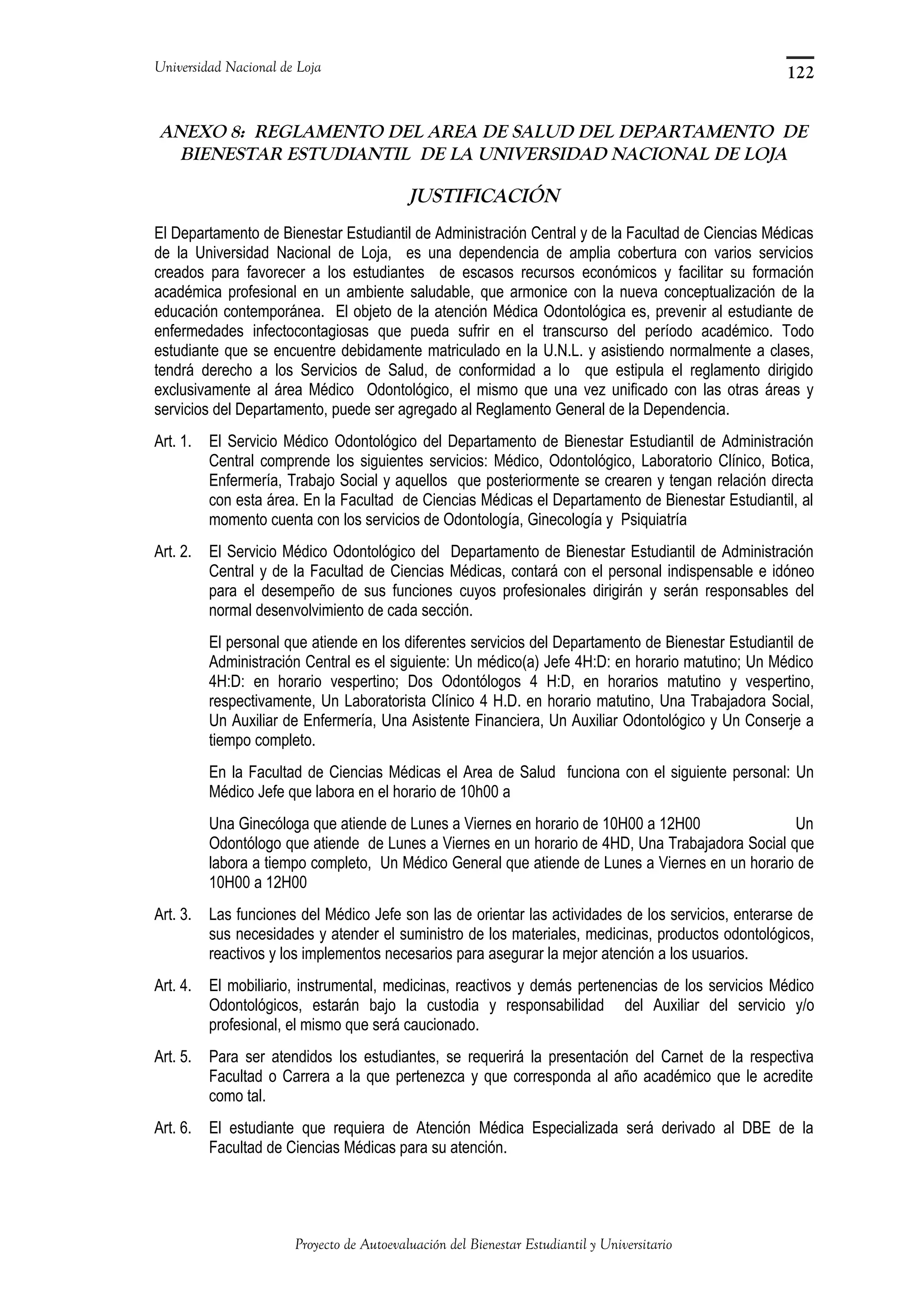 Universidad Nacional de Loja
ANEXO 8: REGLAMENTO DEL AREA DE SALUD DEL DEPARTAMENTO DE
BIENESTAR ESTUDIANTIL DE LA UNIVERSIDAD NACIONAL DE LOJA
JUSTIFICACIÓN
El Departamento de Bienestar Estudiantil de Administración Central y de la Facultad de Ciencias Médicas
de la Universidad Nacional de Loja, es una dependencia de amplia cobertura con varios servicios
creados para favorecer a los estudiantes de escasos recursos económicos y facilitar su formación
académica profesional en un ambiente saludable, que armonice con la nueva conceptualización de la
educación contemporánea. El objeto de la atención Médica Odontológica es, prevenir al estudiante de
enfermedades infectocontagiosas que pueda sufrir en el transcurso del período académico. Todo
estudiante que se encuentre debidamente matriculado en la U.N.L. y asistiendo normalmente a clases,
tendrá derecho a los Servicios de Salud, de conformidad a lo que estipula el reglamento dirigido
exclusivamente al área Médico Odontológico, el mismo que una vez unificado con las otras áreas y
servicios del Departamento, puede ser agregado al Reglamento General de la Dependencia.
Art. 1. El Servicio Médico Odontológico del Departamento de Bienestar Estudiantil de Administración
Central comprende los siguientes servicios: Médico, Odontológico, Laboratorio Clínico, Botica,
Enfermería, Trabajo Social y aquellos que posteriormente se crearen y tengan relación directa
con esta área. En la Facultad de Ciencias Médicas el Departamento de Bienestar Estudiantil, al
momento cuenta con los servicios de Odontología, Ginecología y Psiquiatría
Art. 2. El Servicio Médico Odontológico del Departamento de Bienestar Estudiantil de Administración
Central y de la Facultad de Ciencias Médicas, contará con el personal indispensable e idóneo
para el desempeño de sus funciones cuyos profesionales dirigirán y serán responsables del
normal desenvolvimiento de cada sección.
El personal que atiende en los diferentes servicios del Departamento de Bienestar Estudiantil de
Administración Central es el siguiente: Un médico(a) Jefe 4H:D: en horario matutino; Un Médico
4H:D: en horario vespertino; Dos Odontólogos 4 H:D, en horarios matutino y vespertino,
respectivamente, Un Laboratorista Clínico 4 H.D. en horario matutino, Una Trabajadora Social,
Un Auxiliar de Enfermería, Una Asistente Financiera, Un Auxiliar Odontológico y Un Conserje a
tiempo completo.
En la Facultad de Ciencias Médicas el Area de Salud funciona con el siguiente personal: Un
Médico Jefe que labora en el horario de 10h00 a
Una Ginecóloga que atiende de Lunes a Viernes en horario de 10H00 a 12H00 Un
Odontólogo que atiende de Lunes a Viernes en un horario de 4HD, Una Trabajadora Social que
labora a tiempo completo, Un Médico General que atiende de Lunes a Viernes en un horario de
10H00 a 12H00
Art. 3. Las funciones del Médico Jefe son las de orientar las actividades de los servicios, enterarse de
sus necesidades y atender el suministro de los materiales, medicinas, productos odontológicos,
reactivos y los implementos necesarios para asegurar la mejor atención a los usuarios.
Art. 4. El mobiliario, instrumental, medicinas, reactivos y demás pertenencias de los servicios Médico
Odontológicos, estarán bajo la custodia y responsabilidad del Auxiliar del servicio y/o
profesional, el mismo que será caucionado.
Art. 5. Para ser atendidos los estudiantes, se requerirá la presentación del Carnet de la respectiva
Facultad o Carrera a la que pertenezca y que corresponda al año académico que le acredite
como tal.
Art. 6. El estudiante que requiera de Atención Médica Especializada será derivado al DBE de la
Facultad de Ciencias Médicas para su atención.
Proyecto de Autoevaluación del Bienestar Estudiantil y Universitario
122
 