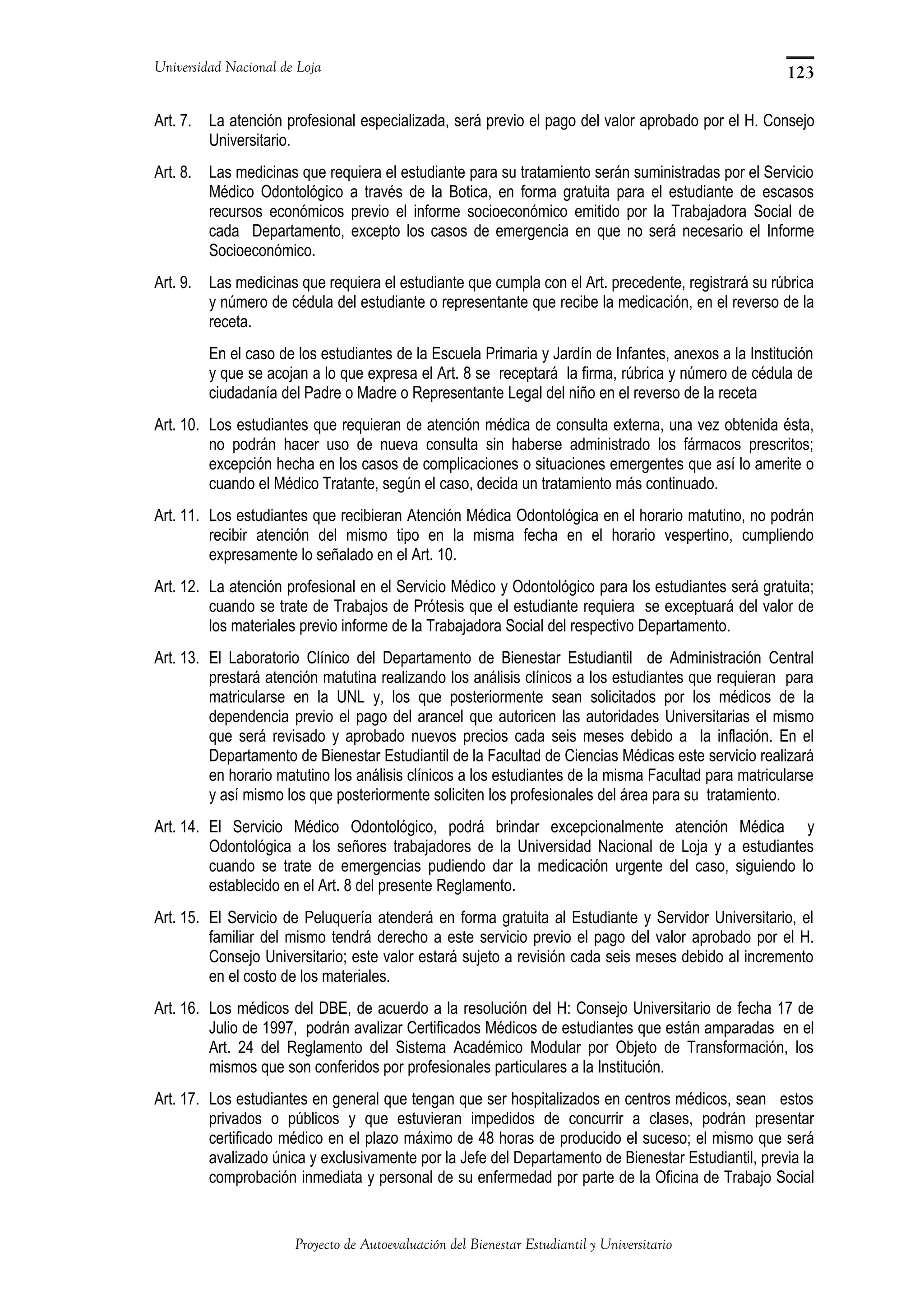 Universidad Nacional de Loja
Art. 7. La atención profesional especializada, será previo el pago del valor aprobado por el H. Consejo
Universitario.
Art. 8. Las medicinas que requiera el estudiante para su tratamiento serán suministradas por el Servicio
Médico Odontológico a través de la Botica, en forma gratuita para el estudiante de escasos
recursos económicos previo el informe socioeconómico emitido por la Trabajadora Social de
cada Departamento, excepto los casos de emergencia en que no será necesario el Informe
Socioeconómico.
Art. 9. Las medicinas que requiera el estudiante que cumpla con el Art. precedente, registrará su rúbrica
y número de cédula del estudiante o representante que recibe la medicación, en el reverso de la
receta.
En el caso de los estudiantes de la Escuela Primaria y Jardín de Infantes, anexos a la Institución
y que se acojan a lo que expresa el Art. 8 se receptará la firma, rúbrica y número de cédula de
ciudadanía del Padre o Madre o Representante Legal del niño en el reverso de la receta
Art. 10. Los estudiantes que requieran de atención médica de consulta externa, una vez obtenida ésta,
no podrán hacer uso de nueva consulta sin haberse administrado los fármacos prescritos;
excepción hecha en los casos de complicaciones o situaciones emergentes que así lo amerite o
cuando el Médico Tratante, según el caso, decida un tratamiento más continuado.
Art. 11. Los estudiantes que recibieran Atención Médica Odontológica en el horario matutino, no podrán
recibir atención del mismo tipo en la misma fecha en el horario vespertino, cumpliendo
expresamente lo señalado en el Art. 10.
Art. 12. La atención profesional en el Servicio Médico y Odontológico para los estudiantes será gratuita;
cuando se trate de Trabajos de Prótesis que el estudiante requiera se exceptuará del valor de
los materiales previo informe de la Trabajadora Social del respectivo Departamento.
Art. 13. El Laboratorio Clínico del Departamento de Bienestar Estudiantil de Administración Central
prestará atención matutina realizando los análisis clínicos a los estudiantes que requieran para
matricularse en la UNL y, los que posteriormente sean solicitados por los médicos de la
dependencia previo el pago del arancel que autoricen las autoridades Universitarias el mismo
que será revisado y aprobado nuevos precios cada seis meses debido a la inflación. En el
Departamento de Bienestar Estudiantil de la Facultad de Ciencias Médicas este servicio realizará
en horario matutino los análisis clínicos a los estudiantes de la misma Facultad para matricularse
y así mismo los que posteriormente soliciten los profesionales del área para su tratamiento.
Art. 14. El Servicio Médico Odontológico, podrá brindar excepcionalmente atención Médica y
Odontológica a los señores trabajadores de la Universidad Nacional de Loja y a estudiantes
cuando se trate de emergencias pudiendo dar la medicación urgente del caso, siguiendo lo
establecido en el Art. 8 del presente Reglamento.
Art. 15. El Servicio de Peluquería atenderá en forma gratuita al Estudiante y Servidor Universitario, el
familiar del mismo tendrá derecho a este servicio previo el pago del valor aprobado por el H.
Consejo Universitario; este valor estará sujeto a revisión cada seis meses debido al incremento
en el costo de los materiales.
Art. 16. Los médicos del DBE, de acuerdo a la resolución del H: Consejo Universitario de fecha 17 de
Julio de 1997, podrán avalizar Certificados Médicos de estudiantes que están amparadas en el
Art. 24 del Reglamento del Sistema Académico Modular por Objeto de Transformación, los
mismos que son conferidos por profesionales particulares a la Institución.
Art. 17. Los estudiantes en general que tengan que ser hospitalizados en centros médicos, sean estos
privados o públicos y que estuvieran impedidos de concurrir a clases, podrán presentar
certificado médico en el plazo máximo de 48 horas de producido el suceso; el mismo que será
avalizado única y exclusivamente por la Jefe del Departamento de Bienestar Estudiantil, previa la
comprobación inmediata y personal de su enfermedad por parte de la Oficina de Trabajo Social
Proyecto de Autoevaluación del Bienestar Estudiantil y Universitario
123
 