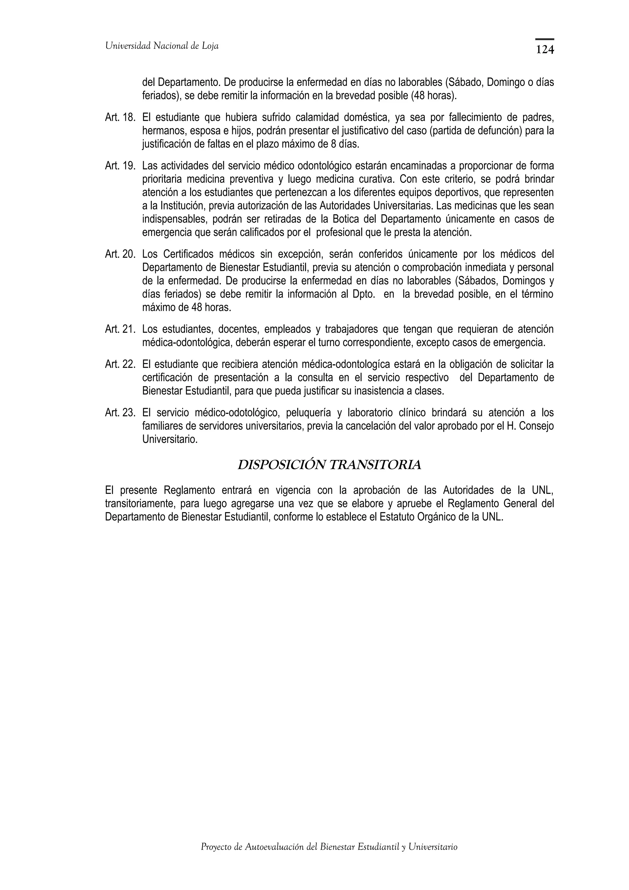 Universidad Nacional de Loja
del Departamento. De producirse la enfermedad en días no laborables (Sábado, Domingo o días
feriados), se debe remitir la información en la brevedad posible (48 horas).
Art. 18. El estudiante que hubiera sufrido calamidad doméstica, ya sea por fallecimiento de padres,
hermanos, esposa e hijos, podrán presentar el justificativo del caso (partida de defunción) para la
justificación de faltas en el plazo máximo de 8 días.
Art. 19. Las actividades del servicio médico odontológico estarán encaminadas a proporcionar de forma
prioritaria medicina preventiva y luego medicina curativa. Con este criterio, se podrá brindar
atención a los estudiantes que pertenezcan a los diferentes equipos deportivos, que representen
a la Institución, previa autorización de las Autoridades Universitarias. Las medicinas que les sean
indispensables, podrán ser retiradas de la Botica del Departamento únicamente en casos de
emergencia que serán calificados por el profesional que le presta la atención.
Art. 20. Los Certificados médicos sin excepción, serán conferidos únicamente por los médicos del
Departamento de Bienestar Estudiantil, previa su atención o comprobación inmediata y personal
de la enfermedad. De producirse la enfermedad en días no laborables (Sábados, Domingos y
días feriados) se debe remitir la información al Dpto. en la brevedad posible, en el término
máximo de 48 horas.
Art. 21. Los estudiantes, docentes, empleados y trabajadores que tengan que requieran de atención
médica-odontológica, deberán esperar el turno correspondiente, excepto casos de emergencia.
Art. 22. El estudiante que recibiera atención médica-odontologíca estará en la obligación de solicitar la
certificación de presentación a la consulta en el servicio respectivo del Departamento de
Bienestar Estudiantil, para que pueda justificar su inasistencia a clases.
Art. 23. El servicio médico-odotológico, peluquería y laboratorio clínico brindará su atención a los
familiares de servidores universitarios, previa la cancelación del valor aprobado por el H. Consejo
Universitario.
DISPOSICIÓN TRANSITORIA
El presente Reglamento entrará en vigencia con la aprobación de las Autoridades de la UNL,
transitoriamente, para luego agregarse una vez que se elabore y apruebe el Reglamento General del
Departamento de Bienestar Estudiantil, conforme lo establece el Estatuto Orgánico de la UNL.
Proyecto de Autoevaluación del Bienestar Estudiantil y Universitario
124
 