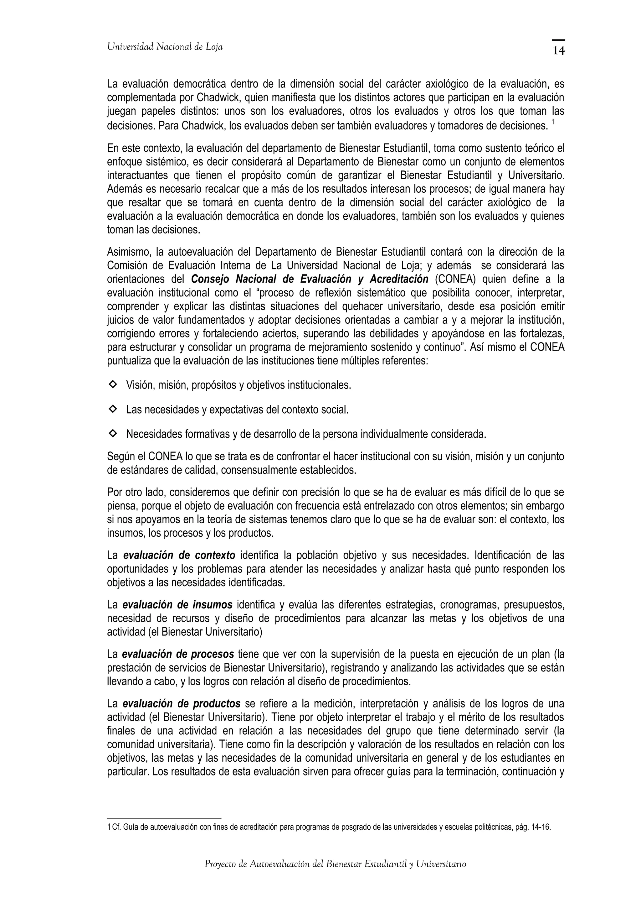 Universidad Nacional de Loja
La evaluación democrática dentro de la dimensión social del carácter axiológico de la evaluación, es
complementada por Chadwick, quien manifiesta que los distintos actores que participan en la evaluación
juegan papeles distintos: unos son los evaluadores, otros los evaluados y otros los que toman las
decisiones. Para Chadwick, los evaluados deben ser también evaluadores y tomadores de decisiones. 1
En este contexto, la evaluación del departamento de Bienestar Estudiantil, toma como sustento teórico el
enfoque sistémico, es decir considerará al Departamento de Bienestar como un conjunto de elementos
interactuantes que tienen el propósito común de garantizar el Bienestar Estudiantil y Universitario.
Además es necesario recalcar que a más de los resultados interesan los procesos; de igual manera hay
que resaltar que se tomará en cuenta dentro de la dimensión social del carácter axiológico de la
evaluación a la evaluación democrática en donde los evaluadores, también son los evaluados y quienes
toman las decisiones.
Asimismo, la autoevaluación del Departamento de Bienestar Estudiantil contará con la dirección de la
Comisión de Evaluación Interna de La Universidad Nacional de Loja; y además se considerará las
orientaciones del Consejo Nacional de Evaluación y Acreditación (CONEA) quien define a la
evaluación institucional como el “proceso de reflexión sistemático que posibilita conocer, interpretar,
comprender y explicar las distintas situaciones del quehacer universitario, desde esa posición emitir
juicios de valor fundamentados y adoptar decisiones orientadas a cambiar a y a mejorar la institución,
corrigiendo errores y fortaleciendo aciertos, superando las debilidades y apoyándose en las fortalezas,
para estructurar y consolidar un programa de mejoramiento sostenido y continuo”. Así mismo el CONEA
puntualiza que la evaluación de las instituciones tiene múltiples referentes:
 Visión, misión, propósitos y objetivos institucionales.
 Las necesidades y expectativas del contexto social.
 Necesidades formativas y de desarrollo de la persona individualmente considerada.
Según el CONEA lo que se trata es de confrontar el hacer institucional con su visión, misión y un conjunto
de estándares de calidad, consensualmente establecidos.
Por otro lado, consideremos que definir con precisión lo que se ha de evaluar es más difícil de lo que se
piensa, porque el objeto de evaluación con frecuencia está entrelazado con otros elementos; sin embargo
si nos apoyamos en la teoría de sistemas tenemos claro que lo que se ha de evaluar son: el contexto, los
insumos, los procesos y los productos.
La evaluación de contexto identifica la población objetivo y sus necesidades. Identificación de las
oportunidades y los problemas para atender las necesidades y analizar hasta qué punto responden los
objetivos a las necesidades identificadas.
La evaluación de insumos identifica y evalúa las diferentes estrategias, cronogramas, presupuestos,
necesidad de recursos y diseño de procedimientos para alcanzar las metas y los objetivos de una
actividad (el Bienestar Universitario)
La evaluación de procesos tiene que ver con la supervisión de la puesta en ejecución de un plan (la
prestación de servicios de Bienestar Universitario), registrando y analizando las actividades que se están
llevando a cabo, y los logros con relación al diseño de procedimientos.
La evaluación de productos se refiere a la medición, interpretación y análisis de los logros de una
actividad (el Bienestar Universitario). Tiene por objeto interpretar el trabajo y el mérito de los resultados
finales de una actividad en relación a las necesidades del grupo que tiene determinado servir (la
comunidad universitaria). Tiene como fin la descripción y valoración de los resultados en relación con los
objetivos, las metas y las necesidades de la comunidad universitaria en general y de los estudiantes en
particular. Los resultados de esta evaluación sirven para ofrecer guías para la terminación, continuación y
1Cf. Guía de autoevaluación con fines de acreditación para programas de posgrado de las universidades y escuelas politécnicas, pág. 14-16.
Proyecto de Autoevaluación del Bienestar Estudiantil y Universitario
14
 