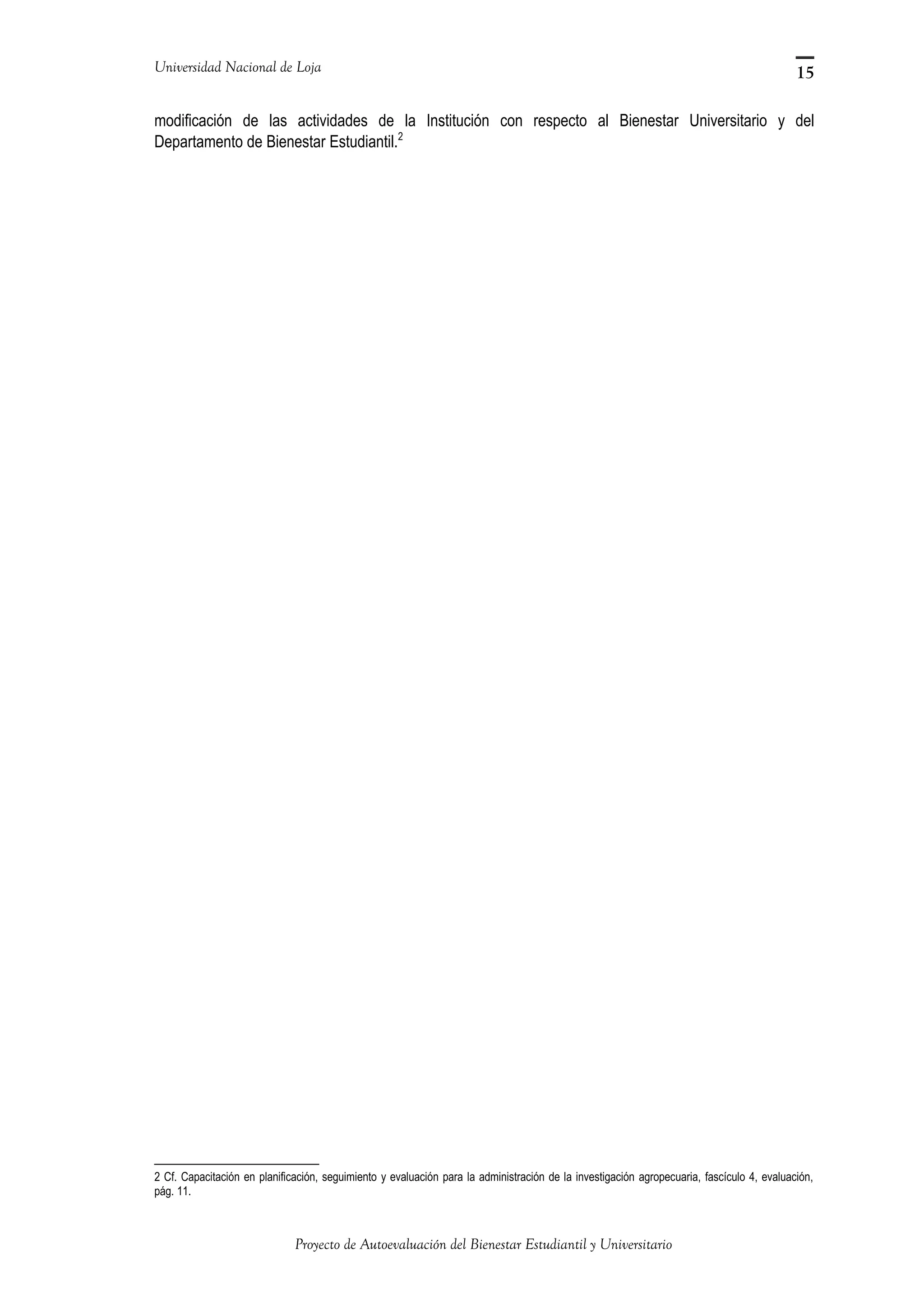 Universidad Nacional de Loja
modificación de las actividades de la Institución con respecto al Bienestar Universitario y del
Departamento de Bienestar Estudiantil.2
2 Cf. Capacitación en planificación, seguimiento y evaluación para la administración de la investigación agropecuaria, fascículo 4, evaluación,
pág. 11.
Proyecto de Autoevaluación del Bienestar Estudiantil y Universitario
15
 