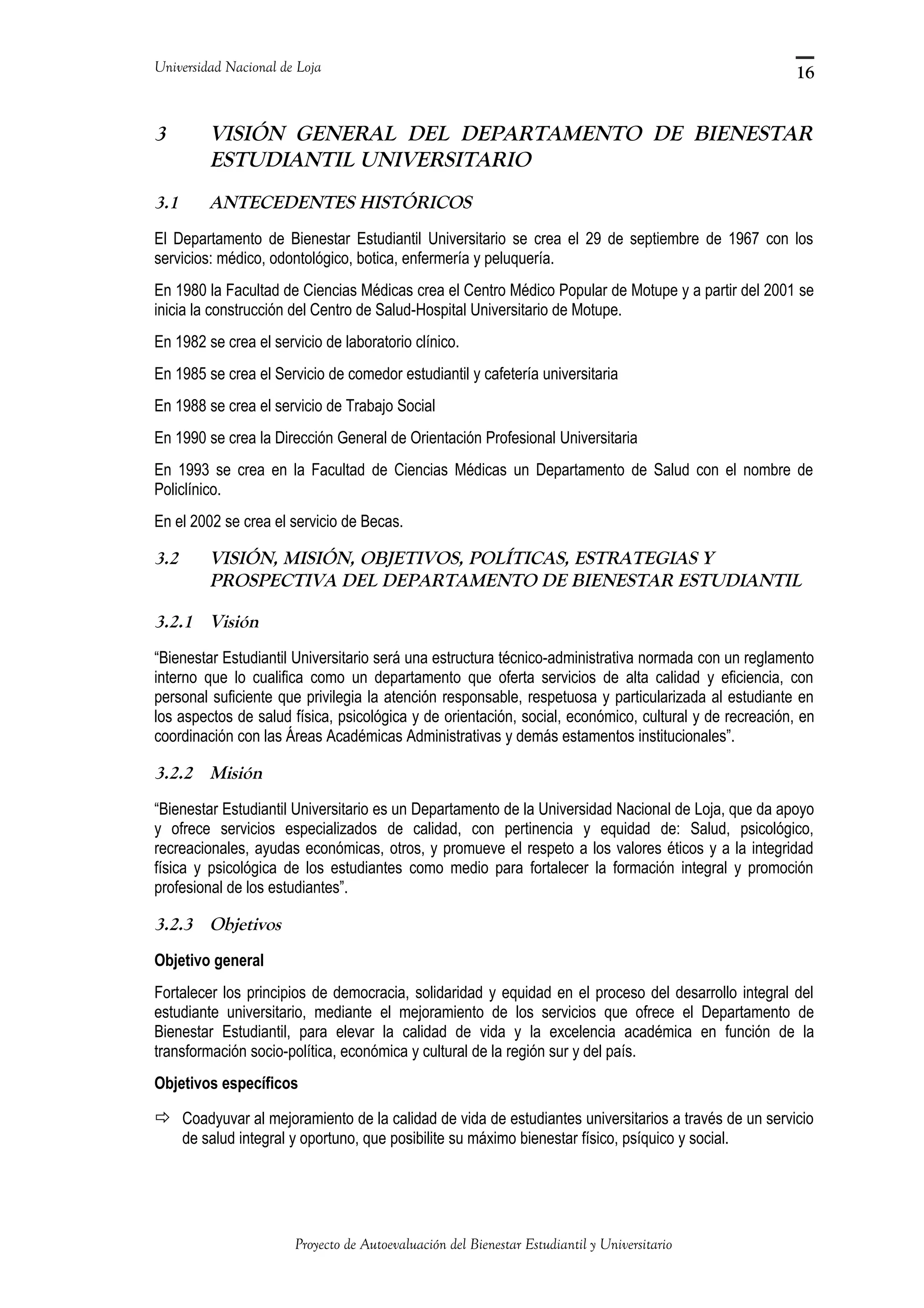 Universidad Nacional de Loja
3 VISIÓN GENERAL DEL DEPARTAMENTO DE BIENESTAR
ESTUDIANTIL UNIVERSITARIO
3.1 ANTECEDENTES HISTÓRICOS
El Departamento de Bienestar Estudiantil Universitario se crea el 29 de septiembre de 1967 con los
servicios: médico, odontológico, botica, enfermería y peluquería.
En 1980 la Facultad de Ciencias Médicas crea el Centro Médico Popular de Motupe y a partir del 2001 se
inicia la construcción del Centro de Salud-Hospital Universitario de Motupe.
En 1982 se crea el servicio de laboratorio clínico.
En 1985 se crea el Servicio de comedor estudiantil y cafetería universitaria
En 1988 se crea el servicio de Trabajo Social
En 1990 se crea la Dirección General de Orientación Profesional Universitaria
En 1993 se crea en la Facultad de Ciencias Médicas un Departamento de Salud con el nombre de
Policlínico.
En el 2002 se crea el servicio de Becas.
3.2 VISIÓN, MISIÓN, OBJETIVOS, POLÍTICAS, ESTRATEGIAS Y
PROSPECTIVA DEL DEPARTAMENTO DE BIENESTAR ESTUDIANTIL
3.2.1 Visión
“Bienestar Estudiantil Universitario será una estructura técnico-administrativa normada con un reglamento
interno que lo cualifica como un departamento que oferta servicios de alta calidad y eficiencia, con
personal suficiente que privilegia la atención responsable, respetuosa y particularizada al estudiante en
los aspectos de salud física, psicológica y de orientación, social, económico, cultural y de recreación, en
coordinación con las Áreas Académicas Administrativas y demás estamentos institucionales”.
3.2.2 Misión
“Bienestar Estudiantil Universitario es un Departamento de la Universidad Nacional de Loja, que da apoyo
y ofrece servicios especializados de calidad, con pertinencia y equidad de: Salud, psicológico,
recreacionales, ayudas económicas, otros, y promueve el respeto a los valores éticos y a la integridad
física y psicológica de los estudiantes como medio para fortalecer la formación integral y promoción
profesional de los estudiantes”.
3.2.3 Objetivos
Objetivo general
Fortalecer los principios de democracia, solidaridad y equidad en el proceso del desarrollo integral del
estudiante universitario, mediante el mejoramiento de los servicios que ofrece el Departamento de
Bienestar Estudiantil, para elevar la calidad de vida y la excelencia académica en función de la
transformación socio-política, económica y cultural de la región sur y del país.
Objetivos específicos
 Coadyuvar al mejoramiento de la calidad de vida de estudiantes universitarios a través de un servicio
de salud integral y oportuno, que posibilite su máximo bienestar físico, psíquico y social.
Proyecto de Autoevaluación del Bienestar Estudiantil y Universitario
16
 