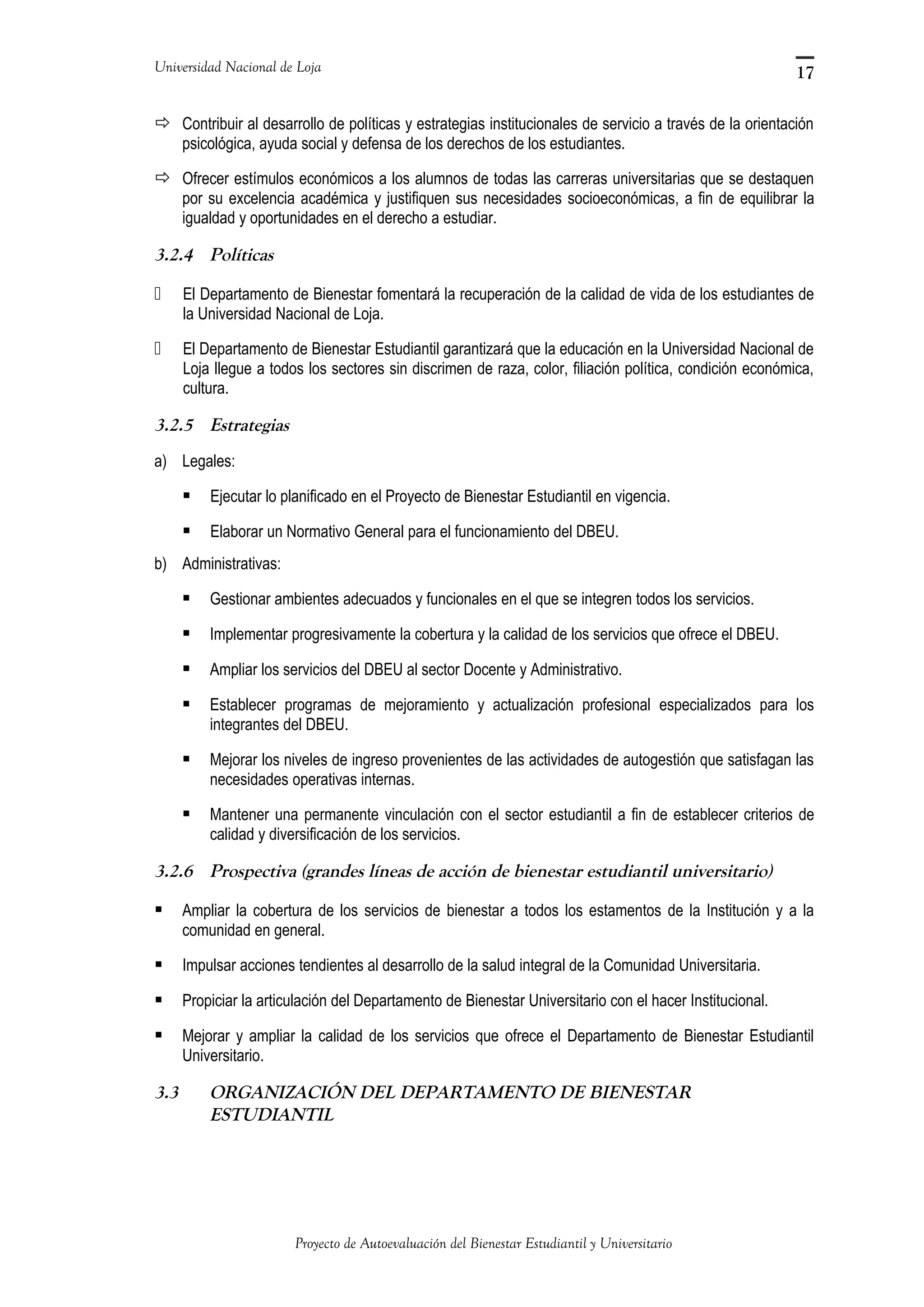 Universidad Nacional de Loja
 Contribuir al desarrollo de políticas y estrategias institucionales de servicio a través de la orientación
psicológica, ayuda social y defensa de los derechos de los estudiantes.
 Ofrecer estímulos económicos a los alumnos de todas las carreras universitarias que se destaquen
por su excelencia académica y justifiquen sus necesidades socioeconómicas, a fin de equilibrar la
igualdad y oportunidades en el derecho a estudiar.
3.2.4 Políticas
 El Departamento de Bienestar fomentará la recuperación de la calidad de vida de los estudiantes de
la Universidad Nacional de Loja.
 El Departamento de Bienestar Estudiantil garantizará que la educación en la Universidad Nacional de
Loja llegue a todos los sectores sin discrimen de raza, color, filiación política, condición económica,
cultura.
3.2.5 Estrategias
a) Legales:
 Ejecutar lo planificado en el Proyecto de Bienestar Estudiantil en vigencia.
 Elaborar un Normativo General para el funcionamiento del DBEU.
b) Administrativas:
 Gestionar ambientes adecuados y funcionales en el que se integren todos los servicios.
 Implementar progresivamente la cobertura y la calidad de los servicios que ofrece el DBEU.
 Ampliar los servicios del DBEU al sector Docente y Administrativo.
 Establecer programas de mejoramiento y actualización profesional especializados para los
integrantes del DBEU.
 Mejorar los niveles de ingreso provenientes de las actividades de autogestión que satisfagan las
necesidades operativas internas.
 Mantener una permanente vinculación con el sector estudiantil a fin de establecer criterios de
calidad y diversificación de los servicios.
3.2.6 Prospectiva (grandes líneas de acción de bienestar estudiantil universitario)
 Ampliar la cobertura de los servicios de bienestar a todos los estamentos de la Institución y a la
comunidad en general.
 Impulsar acciones tendientes al desarrollo de la salud integral de la Comunidad Universitaria.
 Propiciar la articulación del Departamento de Bienestar Universitario con el hacer Institucional.
 Mejorar y ampliar la calidad de los servicios que ofrece el Departamento de Bienestar Estudiantil
Universitario.
3.3 ORGANIZACIÓN DEL DEPARTAMENTO DE BIENESTAR
ESTUDIANTIL
Proyecto de Autoevaluación del Bienestar Estudiantil y Universitario
17
 