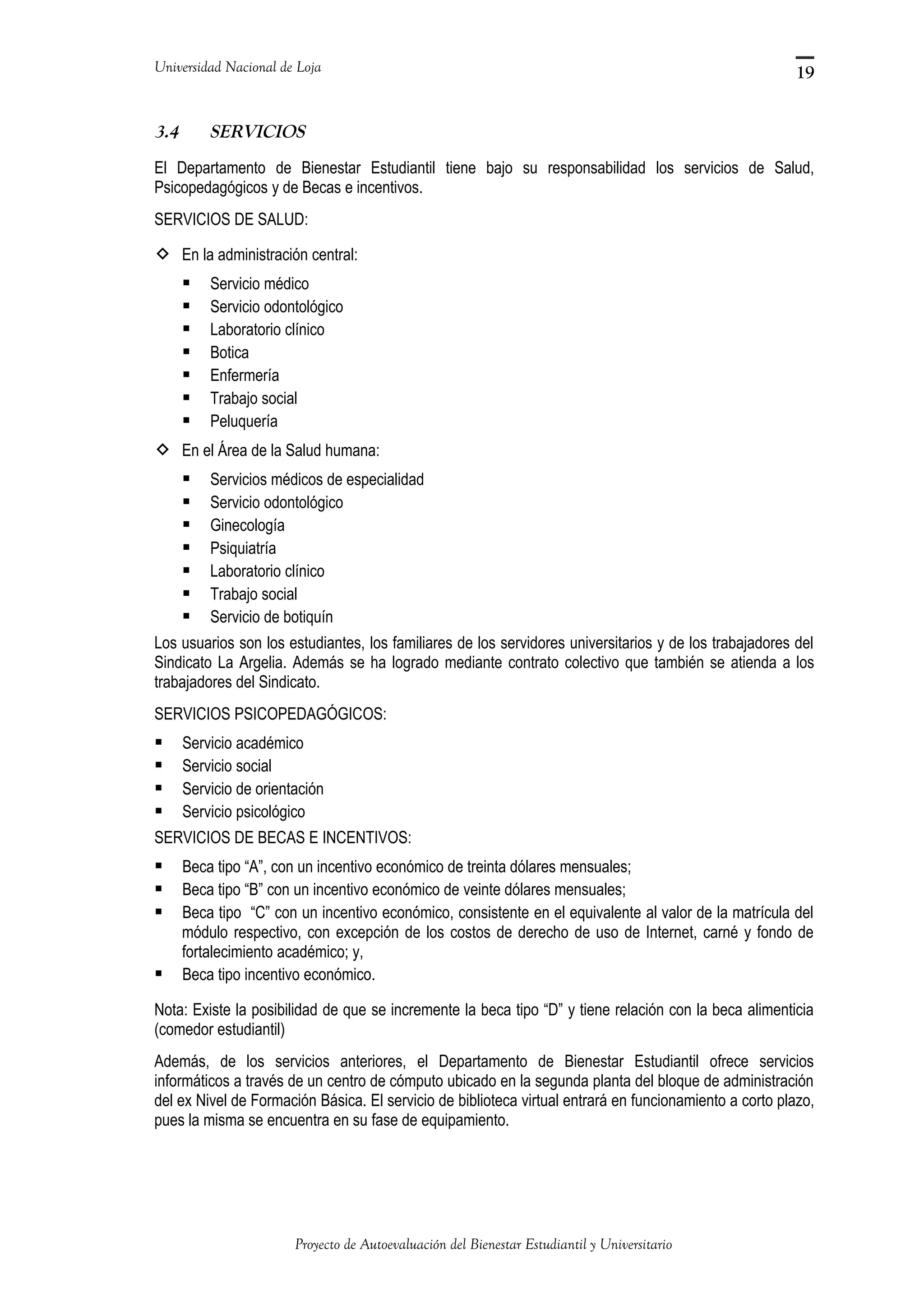 Universidad Nacional de Loja
3.4 SERVICIOS
El Departamento de Bienestar Estudiantil tiene bajo su responsabilidad los servicios de Salud,
Psicopedagógicos y de Becas e incentivos.
SERVICIOS DE SALUD:
 En la administración central:
 Servicio médico
 Servicio odontológico
 Laboratorio clínico
 Botica
 Enfermería
 Trabajo social
 Peluquería
 En el Área de la Salud humana:
 Servicios médicos de especialidad
 Servicio odontológico
 Ginecología
 Psiquiatría
 Laboratorio clínico
 Trabajo social
 Servicio de botiquín
Los usuarios son los estudiantes, los familiares de los servidores universitarios y de los trabajadores del
Sindicato La Argelia. Además se ha logrado mediante contrato colectivo que también se atienda a los
trabajadores del Sindicato.
SERVICIOS PSICOPEDAGÓGICOS:
 Servicio académico
 Servicio social
 Servicio de orientación
 Servicio psicológico
SERVICIOS DE BECAS E INCENTIVOS:
 Beca tipo “A”, con un incentivo económico de treinta dólares mensuales;
 Beca tipo “B” con un incentivo económico de veinte dólares mensuales;
 Beca tipo “C” con un incentivo económico, consistente en el equivalente al valor de la matrícula del
módulo respectivo, con excepción de los costos de derecho de uso de Internet, carné y fondo de
fortalecimiento académico; y,
 Beca tipo incentivo económico.
Nota: Existe la posibilidad de que se incremente la beca tipo “D” y tiene relación con la beca alimenticia
(comedor estudiantil)
Además, de los servicios anteriores, el Departamento de Bienestar Estudiantil ofrece servicios
informáticos a través de un centro de cómputo ubicado en la segunda planta del bloque de administración
del ex Nivel de Formación Básica. El servicio de biblioteca virtual entrará en funcionamiento a corto plazo,
pues la misma se encuentra en su fase de equipamiento.
Proyecto de Autoevaluación del Bienestar Estudiantil y Universitario
19
 