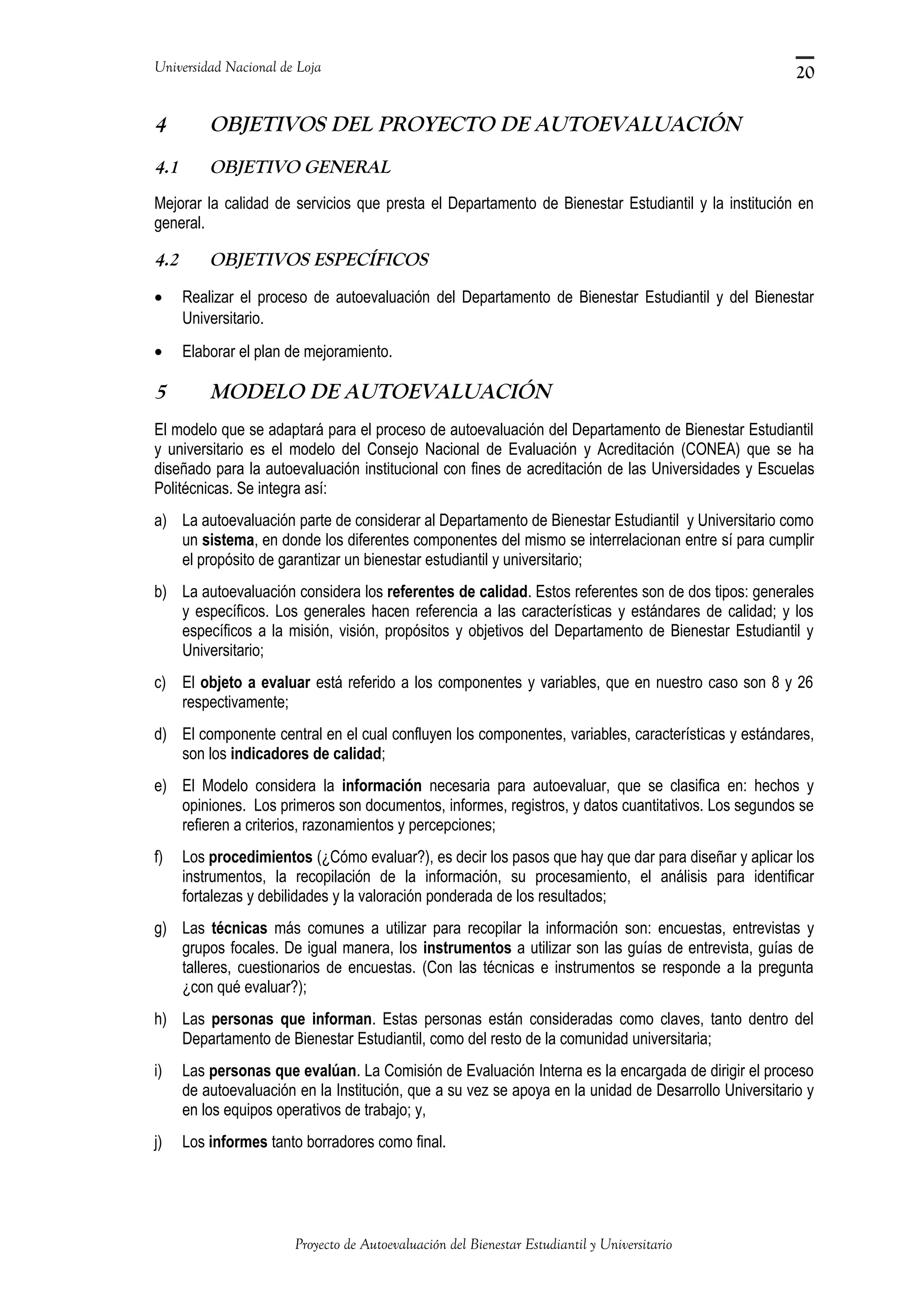 Universidad Nacional de Loja
4 OBJETIVOS DEL PROYECTO DE AUTOEVALUACIÓN
4.1 OBJETIVO GENERAL
Mejorar la calidad de servicios que presta el Departamento de Bienestar Estudiantil y la institución en
general.
4.2 OBJETIVOS ESPECÍFICOS
• Realizar el proceso de autoevaluación del Departamento de Bienestar Estudiantil y del Bienestar
Universitario.
• Elaborar el plan de mejoramiento.
5 MODELO DE AUTOEVALUACIÓN
El modelo que se adaptará para el proceso de autoevaluación del Departamento de Bienestar Estudiantil
y universitario es el modelo del Consejo Nacional de Evaluación y Acreditación (CONEA) que se ha
diseñado para la autoevaluación institucional con fines de acreditación de las Universidades y Escuelas
Politécnicas. Se integra así:
a) La autoevaluación parte de considerar al Departamento de Bienestar Estudiantil y Universitario como
un sistema, en donde los diferentes componentes del mismo se interrelacionan entre sí para cumplir
el propósito de garantizar un bienestar estudiantil y universitario;
b) La autoevaluación considera los referentes de calidad. Estos referentes son de dos tipos: generales
y específicos. Los generales hacen referencia a las características y estándares de calidad; y los
específicos a la misión, visión, propósitos y objetivos del Departamento de Bienestar Estudiantil y
Universitario;
c) El objeto a evaluar está referido a los componentes y variables, que en nuestro caso son 8 y 26
respectivamente;
d) El componente central en el cual confluyen los componentes, variables, características y estándares,
son los indicadores de calidad;
e) El Modelo considera la información necesaria para autoevaluar, que se clasifica en: hechos y
opiniones. Los primeros son documentos, informes, registros, y datos cuantitativos. Los segundos se
refieren a criterios, razonamientos y percepciones;
f) Los procedimientos (¿Cómo evaluar?), es decir los pasos que hay que dar para diseñar y aplicar los
instrumentos, la recopilación de la información, su procesamiento, el análisis para identificar
fortalezas y debilidades y la valoración ponderada de los resultados;
g) Las técnicas más comunes a utilizar para recopilar la información son: encuestas, entrevistas y
grupos focales. De igual manera, los instrumentos a utilizar son las guías de entrevista, guías de
talleres, cuestionarios de encuestas. (Con las técnicas e instrumentos se responde a la pregunta
¿con qué evaluar?);
h) Las personas que informan. Estas personas están consideradas como claves, tanto dentro del
Departamento de Bienestar Estudiantil, como del resto de la comunidad universitaria;
i) Las personas que evalúan. La Comisión de Evaluación Interna es la encargada de dirigir el proceso
de autoevaluación en la Institución, que a su vez se apoya en la unidad de Desarrollo Universitario y
en los equipos operativos de trabajo; y,
j) Los informes tanto borradores como final.
Proyecto de Autoevaluación del Bienestar Estudiantil y Universitario
20
 