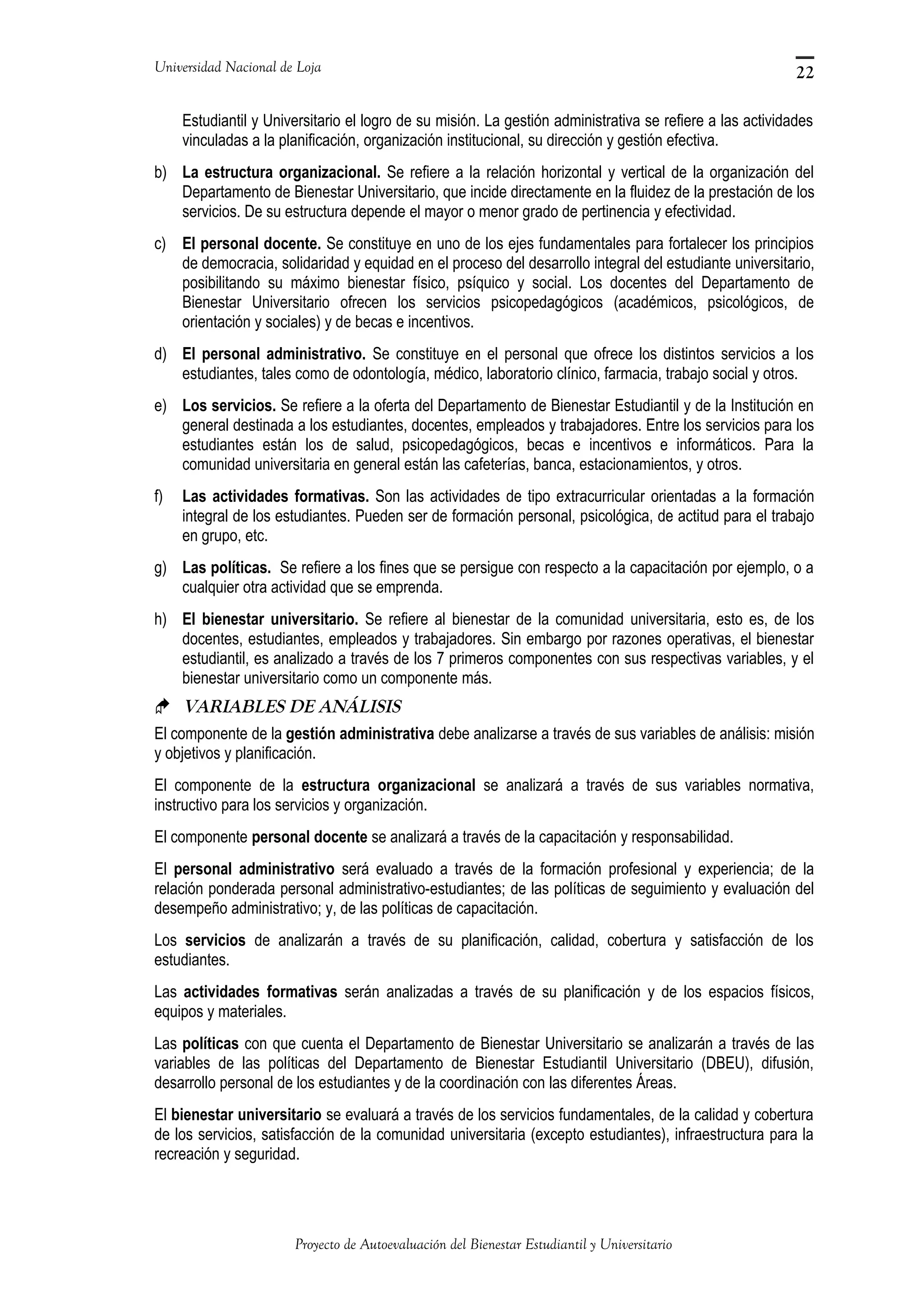 Universidad Nacional de Loja
Estudiantil y Universitario el logro de su misión. La gestión administrativa se refiere a las actividades
vinculadas a la planificación, organización institucional, su dirección y gestión efectiva.
b) La estructura organizacional. Se refiere a la relación horizontal y vertical de la organización del
Departamento de Bienestar Universitario, que incide directamente en la fluidez de la prestación de los
servicios. De su estructura depende el mayor o menor grado de pertinencia y efectividad.
c) El personal docente. Se constituye en uno de los ejes fundamentales para fortalecer los principios
de democracia, solidaridad y equidad en el proceso del desarrollo integral del estudiante universitario,
posibilitando su máximo bienestar físico, psíquico y social. Los docentes del Departamento de
Bienestar Universitario ofrecen los servicios psicopedagógicos (académicos, psicológicos, de
orientación y sociales) y de becas e incentivos.
d) El personal administrativo. Se constituye en el personal que ofrece los distintos servicios a los
estudiantes, tales como de odontología, médico, laboratorio clínico, farmacia, trabajo social y otros.
e) Los servicios. Se refiere a la oferta del Departamento de Bienestar Estudiantil y de la Institución en
general destinada a los estudiantes, docentes, empleados y trabajadores. Entre los servicios para los
estudiantes están los de salud, psicopedagógicos, becas e incentivos e informáticos. Para la
comunidad universitaria en general están las cafeterías, banca, estacionamientos, y otros.
f) Las actividades formativas. Son las actividades de tipo extracurricular orientadas a la formación
integral de los estudiantes. Pueden ser de formación personal, psicológica, de actitud para el trabajo
en grupo, etc.
g) Las políticas. Se refiere a los fines que se persigue con respecto a la capacitación por ejemplo, o a
cualquier otra actividad que se emprenda.
h) El bienestar universitario. Se refiere al bienestar de la comunidad universitaria, esto es, de los
docentes, estudiantes, empleados y trabajadores. Sin embargo por razones operativas, el bienestar
estudiantil, es analizado a través de los 7 primeros componentes con sus respectivas variables, y el
bienestar universitario como un componente más.
 VARIABLES DE ANÁLISIS
El componente de la gestión administrativa debe analizarse a través de sus variables de análisis: misión
y objetivos y planificación.
El componente de la estructura organizacional se analizará a través de sus variables normativa,
instructivo para los servicios y organización.
El componente personal docente se analizará a través de la capacitación y responsabilidad.
El personal administrativo será evaluado a través de la formación profesional y experiencia; de la
relación ponderada personal administrativo-estudiantes; de las políticas de seguimiento y evaluación del
desempeño administrativo; y, de las políticas de capacitación.
Los servicios de analizarán a través de su planificación, calidad, cobertura y satisfacción de los
estudiantes.
Las actividades formativas serán analizadas a través de su planificación y de los espacios físicos,
equipos y materiales.
Las políticas con que cuenta el Departamento de Bienestar Universitario se analizarán a través de las
variables de las políticas del Departamento de Bienestar Estudiantil Universitario (DBEU), difusión,
desarrollo personal de los estudiantes y de la coordinación con las diferentes Áreas.
El bienestar universitario se evaluará a través de los servicios fundamentales, de la calidad y cobertura
de los servicios, satisfacción de la comunidad universitaria (excepto estudiantes), infraestructura para la
recreación y seguridad.
Proyecto de Autoevaluación del Bienestar Estudiantil y Universitario
22
 