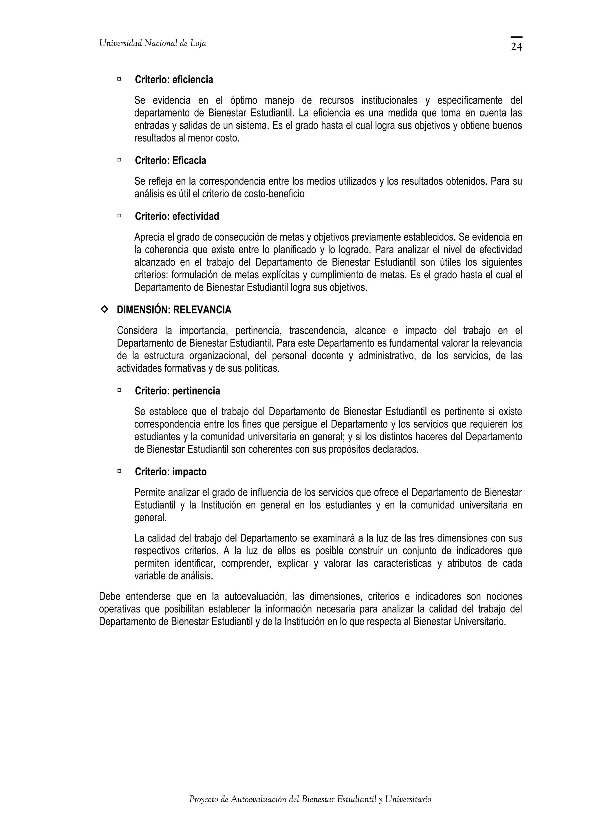 Universidad Nacional de Loja
 Criterio: eficiencia
Se evidencia en el óptimo manejo de recursos institucionales y específicamente del
departamento de Bienestar Estudiantil. La eficiencia es una medida que toma en cuenta las
entradas y salidas de un sistema. Es el grado hasta el cual logra sus objetivos y obtiene buenos
resultados al menor costo.
 Criterio: Eficacia
Se refleja en la correspondencia entre los medios utilizados y los resultados obtenidos. Para su
análisis es útil el criterio de costo-beneficio
 Criterio: efectividad
Aprecia el grado de consecución de metas y objetivos previamente establecidos. Se evidencia en
la coherencia que existe entre lo planificado y lo logrado. Para analizar el nivel de efectividad
alcanzado en el trabajo del Departamento de Bienestar Estudiantil son útiles los siguientes
criterios: formulación de metas explícitas y cumplimiento de metas. Es el grado hasta el cual el
Departamento de Bienestar Estudiantil logra sus objetivos.
 DIMENSIÓN: RELEVANCIA
Considera la importancia, pertinencia, trascendencia, alcance e impacto del trabajo en el
Departamento de Bienestar Estudiantil. Para este Departamento es fundamental valorar la relevancia
de la estructura organizacional, del personal docente y administrativo, de los servicios, de las
actividades formativas y de sus políticas.
 Criterio: pertinencia
Se establece que el trabajo del Departamento de Bienestar Estudiantil es pertinente si existe
correspondencia entre los fines que persigue el Departamento y los servicios que requieren los
estudiantes y la comunidad universitaria en general; y si los distintos haceres del Departamento
de Bienestar Estudiantil son coherentes con sus propósitos declarados.
 Criterio: impacto
Permite analizar el grado de influencia de los servicios que ofrece el Departamento de Bienestar
Estudiantil y la Institución en general en los estudiantes y en la comunidad universitaria en
general.
La calidad del trabajo del Departamento se examinará a la luz de las tres dimensiones con sus
respectivos criterios. A la luz de ellos es posible construir un conjunto de indicadores que
permiten identificar, comprender, explicar y valorar las características y atributos de cada
variable de análisis.
Debe entenderse que en la autoevaluación, las dimensiones, criterios e indicadores son nociones
operativas que posibilitan establecer la información necesaria para analizar la calidad del trabajo del
Departamento de Bienestar Estudiantil y de la Institución en lo que respecta al Bienestar Universitario.
Proyecto de Autoevaluación del Bienestar Estudiantil y Universitario
24
 
