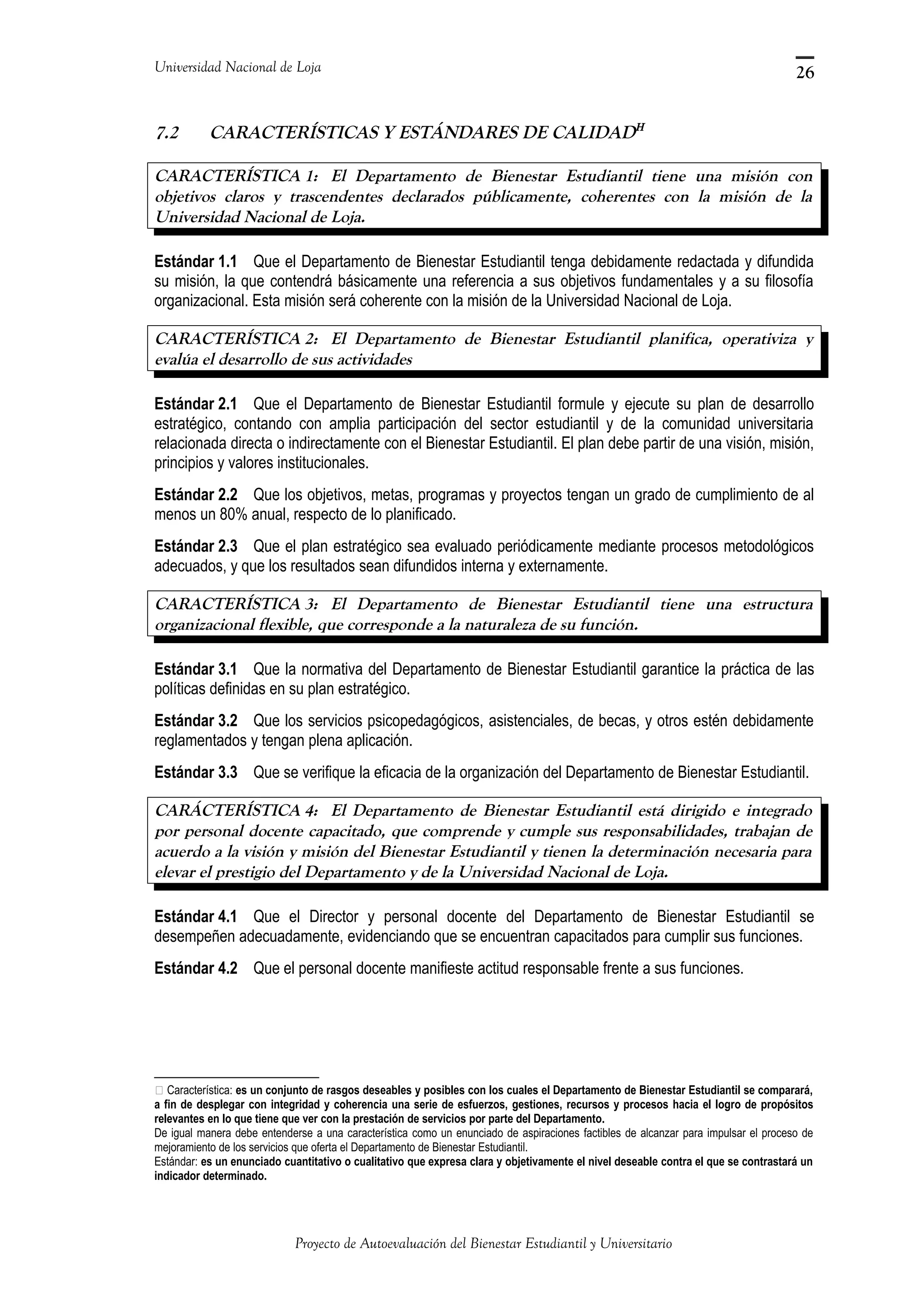 Universidad Nacional de Loja
7.2 CARACTERÍSTICAS Y ESTÁNDARES DE CALIDADΗ
CARACTERÍSTICA 1: El Departamento de Bienestar Estudiantil tiene una misión con
objetivos claros y trascendentes declarados públicamente, coherentes con la misión de la
Universidad Nacional de Loja.
Estándar 1.1 Que el Departamento de Bienestar Estudiantil tenga debidamente redactada y difundida
su misión, la que contendrá básicamente una referencia a sus objetivos fundamentales y a su filosofía
organizacional. Esta misión será coherente con la misión de la Universidad Nacional de Loja.
CARACTERÍSTICA 2: El Departamento de Bienestar Estudiantil planifica, operativiza y
evalúa el desarrollo de sus actividades
Estándar 2.1 Que el Departamento de Bienestar Estudiantil formule y ejecute su plan de desarrollo
estratégico, contando con amplia participación del sector estudiantil y de la comunidad universitaria
relacionada directa o indirectamente con el Bienestar Estudiantil. El plan debe partir de una visión, misión,
principios y valores institucionales.
Estándar 2.2 Que los objetivos, metas, programas y proyectos tengan un grado de cumplimiento de al
menos un 80% anual, respecto de lo planificado.
Estándar 2.3 Que el plan estratégico sea evaluado periódicamente mediante procesos metodológicos
adecuados, y que los resultados sean difundidos interna y externamente.
CARACTERÍSTICA 3: El Departamento de Bienestar Estudiantil tiene una estructura
organizacional flexible, que corresponde a la naturaleza de su función.
Estándar 3.1 Que la normativa del Departamento de Bienestar Estudiantil garantice la práctica de las
políticas definidas en su plan estratégico.
Estándar 3.2 Que los servicios psicopedagógicos, asistenciales, de becas, y otros estén debidamente
reglamentados y tengan plena aplicación.
Estándar 3.3 Que se verifique la eficacia de la organización del Departamento de Bienestar Estudiantil.
CARÁCTERÍSTICA 4: El Departamento de Bienestar Estudiantil está dirigido e integrado
por personal docente capacitado, que comprende y cumple sus responsabilidades, trabajan de
acuerdo a la visión y misión del Bienestar Estudiantil y tienen la determinación necesaria para
elevar el prestigio del Departamento y de la Universidad Nacional de Loja.
Estándar 4.1 Que el Director y personal docente del Departamento de Bienestar Estudiantil se
desempeñen adecuadamente, evidenciando que se encuentran capacitados para cumplir sus funciones.
Estándar 4.2 Que el personal docente manifieste actitud responsable frente a sus funciones.
 Característica: es un conjunto de rasgos deseables y posibles con los cuales el Departamento de Bienestar Estudiantil se comparará,
a fin de desplegar con integridad y coherencia una serie de esfuerzos, gestiones, recursos y procesos hacia el logro de propósitos
relevantes en lo que tiene que ver con la prestación de servicios por parte del Departamento.
De igual manera debe entenderse a una característica como un enunciado de aspiraciones factibles de alcanzar para impulsar el proceso de
mejoramiento de los servicios que oferta el Departamento de Bienestar Estudiantil.
Estándar: es un enunciado cuantitativo o cualitativo que expresa clara y objetivamente el nivel deseable contra el que se contrastará un
indicador determinado.
Proyecto de Autoevaluación del Bienestar Estudiantil y Universitario
26
 