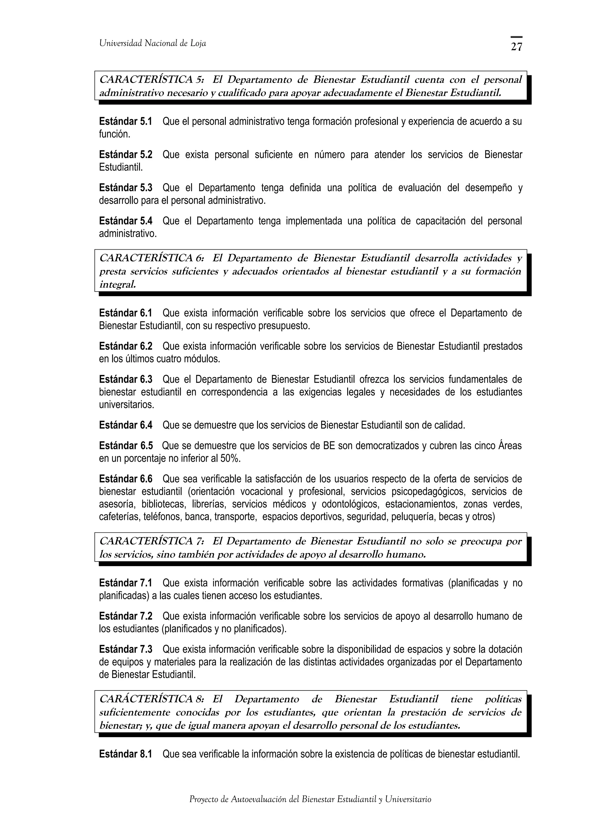 Universidad Nacional de Loja
CARACTERÍSTICA 5: El Departamento de Bienestar Estudiantil cuenta con el personal
administrativo necesario y cualificado para apoyar adecuadamente el Bienestar Estudiantil.
Estándar 5.1 Que el personal administrativo tenga formación profesional y experiencia de acuerdo a su
función.
Estándar 5.2 Que exista personal suficiente en número para atender los servicios de Bienestar
Estudiantil.
Estándar 5.3 Que el Departamento tenga definida una política de evaluación del desempeño y
desarrollo para el personal administrativo.
Estándar 5.4 Que el Departamento tenga implementada una política de capacitación del personal
administrativo.
CARACTERÍSTICA 6: El Departamento de Bienestar Estudiantil desarrolla actividades y
presta servicios suficientes y adecuados orientados al bienestar estudiantil y a su formación
integral.
Estándar 6.1 Que exista información verificable sobre los servicios que ofrece el Departamento de
Bienestar Estudiantil, con su respectivo presupuesto.
Estándar 6.2 Que exista información verificable sobre los servicios de Bienestar Estudiantil prestados
en los últimos cuatro módulos.
Estándar 6.3 Que el Departamento de Bienestar Estudiantil ofrezca los servicios fundamentales de
bienestar estudiantil en correspondencia a las exigencias legales y necesidades de los estudiantes
universitarios.
Estándar 6.4 Que se demuestre que los servicios de Bienestar Estudiantil son de calidad.
Estándar 6.5 Que se demuestre que los servicios de BE son democratizados y cubren las cinco Áreas
en un porcentaje no inferior al 50%.
Estándar 6.6 Que sea verificable la satisfacción de los usuarios respecto de la oferta de servicios de
bienestar estudiantil (orientación vocacional y profesional, servicios psicopedagógicos, servicios de
asesoría, bibliotecas, librerías, servicios médicos y odontológicos, estacionamientos, zonas verdes,
cafeterías, teléfonos, banca, transporte, espacios deportivos, seguridad, peluquería, becas y otros)
CARACTERÍSTICA 7: El Departamento de Bienestar Estudiantil no solo se preocupa por
los servicios, sino también por actividades de apoyo al desarrollo humano.
Estándar 7.1 Que exista información verificable sobre las actividades formativas (planificadas y no
planificadas) a las cuales tienen acceso los estudiantes.
Estándar 7.2 Que exista información verificable sobre los servicios de apoyo al desarrollo humano de
los estudiantes (planificados y no planificados).
Estándar 7.3 Que exista información verificable sobre la disponibilidad de espacios y sobre la dotación
de equipos y materiales para la realización de las distintas actividades organizadas por el Departamento
de Bienestar Estudiantil.
CARÁCTERÍSTICA 8: El Departamento de Bienestar Estudiantil tiene políticas
suficientemente conocidas por los estudiantes, que orientan la prestación de servicios de
bienestar; y, que de igual manera apoyan el desarrollo personal de los estudiantes.
Estándar 8.1 Que sea verificable la información sobre la existencia de políticas de bienestar estudiantil.
Proyecto de Autoevaluación del Bienestar Estudiantil y Universitario
27
 