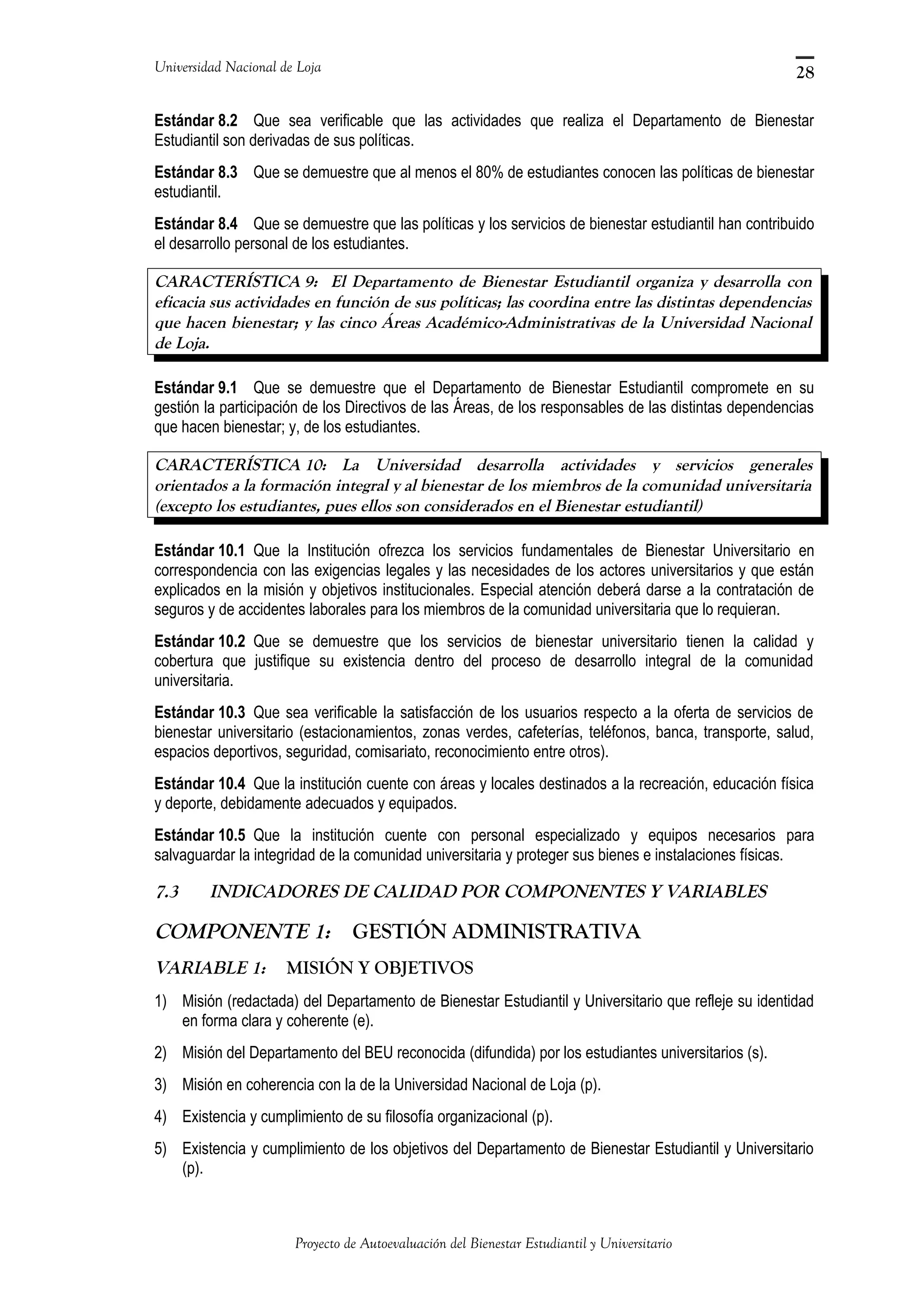 Universidad Nacional de Loja
Estándar 8.2 Que sea verificable que las actividades que realiza el Departamento de Bienestar
Estudiantil son derivadas de sus políticas.
Estándar 8.3 Que se demuestre que al menos el 80% de estudiantes conocen las políticas de bienestar
estudiantil.
Estándar 8.4 Que se demuestre que las políticas y los servicios de bienestar estudiantil han contribuido
el desarrollo personal de los estudiantes.
CARACTERÍSTICA 9: El Departamento de Bienestar Estudiantil organiza y desarrolla con
eficacia sus actividades en función de sus políticas; las coordina entre las distintas dependencias
que hacen bienestar; y las cinco Áreas Académico-Administrativas de la Universidad Nacional
de Loja.
Estándar 9.1 Que se demuestre que el Departamento de Bienestar Estudiantil compromete en su
gestión la participación de los Directivos de las Áreas, de los responsables de las distintas dependencias
que hacen bienestar; y, de los estudiantes.
CARACTERÍSTICA 10: La Universidad desarrolla actividades y servicios generales
orientados a la formación integral y al bienestar de los miembros de la comunidad universitaria
(excepto los estudiantes, pues ellos son considerados en el Bienestar estudiantil)
Estándar 10.1 Que la Institución ofrezca los servicios fundamentales de Bienestar Universitario en
correspondencia con las exigencias legales y las necesidades de los actores universitarios y que están
explicados en la misión y objetivos institucionales. Especial atención deberá darse a la contratación de
seguros y de accidentes laborales para los miembros de la comunidad universitaria que lo requieran.
Estándar 10.2 Que se demuestre que los servicios de bienestar universitario tienen la calidad y
cobertura que justifique su existencia dentro del proceso de desarrollo integral de la comunidad
universitaria.
Estándar 10.3 Que sea verificable la satisfacción de los usuarios respecto a la oferta de servicios de
bienestar universitario (estacionamientos, zonas verdes, cafeterías, teléfonos, banca, transporte, salud,
espacios deportivos, seguridad, comisariato, reconocimiento entre otros).
Estándar 10.4 Que la institución cuente con áreas y locales destinados a la recreación, educación física
y deporte, debidamente adecuados y equipados.
Estándar 10.5 Que la institución cuente con personal especializado y equipos necesarios para
salvaguardar la integridad de la comunidad universitaria y proteger sus bienes e instalaciones físicas.
7.3 INDICADORES DE CALIDAD POR COMPONENTES Y VARIABLES
COMPONENTE 1: GESTIÓN ADMINISTRATIVA
VARIABLE 1: MISIÓN Y OBJETIVOS
1) Misión (redactada) del Departamento de Bienestar Estudiantil y Universitario que refleje su identidad
en forma clara y coherente (e).
2) Misión del Departamento del BEU reconocida (difundida) por los estudiantes universitarios (s).
3) Misión en coherencia con la de la Universidad Nacional de Loja (p).
4) Existencia y cumplimiento de su filosofía organizacional (p).
5) Existencia y cumplimiento de los objetivos del Departamento de Bienestar Estudiantil y Universitario
(p).
Proyecto de Autoevaluación del Bienestar Estudiantil y Universitario
28
 