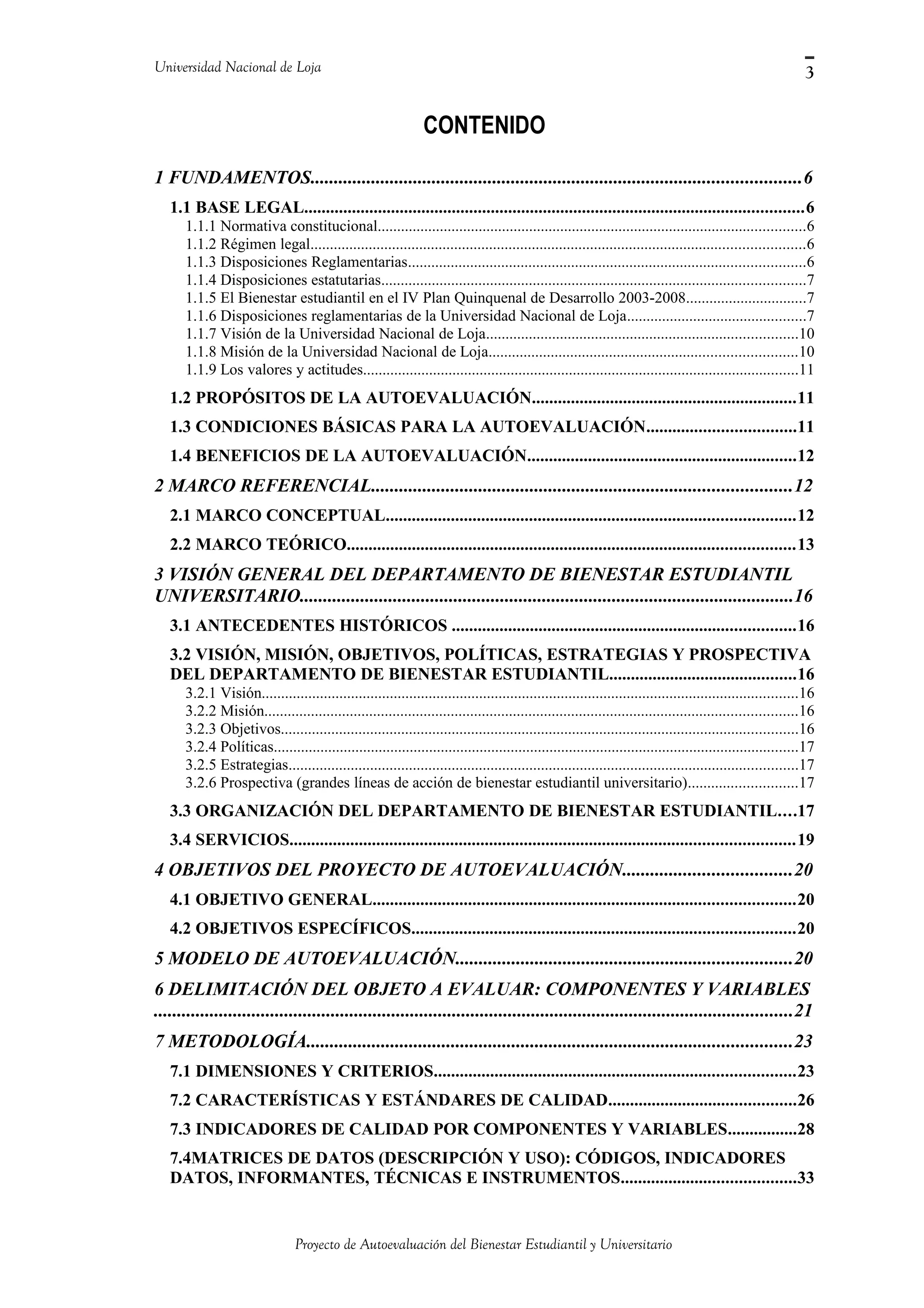 Universidad Nacional de Loja
CONTENIDO
1 FUNDAMENTOS.........................................................................................................6
1.1 BASE LEGAL...................................................................................................................6
1.1.1 Normativa constitucional..............................................................................................................6
1.1.2 Régimen legal...............................................................................................................................6
1.1.3 Disposiciones Reglamentarias......................................................................................................6
1.1.4 Disposiciones estatutarias.............................................................................................................7
1.1.5 El Bienestar estudiantil en el IV Plan Quinquenal de Desarrollo 2003-2008...............................7
1.1.6 Disposiciones reglamentarias de la Universidad Nacional de Loja..............................................7
1.1.7 Visión de la Universidad Nacional de Loja................................................................................10
1.1.8 Misión de la Universidad Nacional de Loja...............................................................................10
1.1.9 Los valores y actitudes................................................................................................................11
1.2 PROPÓSITOS DE LA AUTOEVALUACIÓN.............................................................11
1.3 CONDICIONES BÁSICAS PARA LA AUTOEVALUACIÓN..................................11
1.4 BENEFICIOS DE LA AUTOEVALUACIÓN..............................................................12
2 MARCO REFERENCIAL..........................................................................................12
2.1 MARCO CONCEPTUAL..............................................................................................12
2.2 MARCO TEÓRICO.......................................................................................................13
3 VISIÓN GENERAL DEL DEPARTAMENTO DE BIENESTAR ESTUDIANTIL
UNIVERSITARIO..........................................................................................................16
3.1 ANTECEDENTES HISTÓRICOS ...............................................................................16
3.2 VISIÓN, MISIÓN, OBJETIVOS, POLÍTICAS, ESTRATEGIAS Y PROSPECTIVA
DEL DEPARTAMENTO DE BIENESTAR ESTUDIANTIL...........................................16
3.2.1 Visión..........................................................................................................................................16
3.2.2 Misión.........................................................................................................................................16
3.2.3 Objetivos.....................................................................................................................................16
3.2.4 Políticas.......................................................................................................................................17
3.2.5 Estrategias...................................................................................................................................17
3.2.6 Prospectiva (grandes líneas de acción de bienestar estudiantil universitario)............................17
3.3 ORGANIZACIÓN DEL DEPARTAMENTO DE BIENESTAR ESTUDIANTIL....17
3.4 SERVICIOS....................................................................................................................19
4 OBJETIVOS DEL PROYECTO DE AUTOEVALUACIÓN....................................20
4.1 OBJETIVO GENERAL.................................................................................................20
4.2 OBJETIVOS ESPECÍFICOS........................................................................................20
5 MODELO DE AUTOEVALUACIÓN........................................................................20
6 DELIMITACIÓN DEL OBJETO A EVALUAR: COMPONENTES Y VARIABLES
.........................................................................................................................................21
7 METODOLOGÍA........................................................................................................23
7.1 DIMENSIONES Y CRITERIOS...................................................................................23
7.2 CARACTERÍSTICAS Y ESTÁNDARES DE CALIDAD...........................................26
7.3 INDICADORES DE CALIDAD POR COMPONENTES Y VARIABLES................28
7.4MATRICES DE DATOS (DESCRIPCIÓN Y USO): CÓDIGOS, INDICADORES
DATOS, INFORMANTES, TÉCNICAS E INSTRUMENTOS........................................33
Proyecto de Autoevaluación del Bienestar Estudiantil y Universitario
3
 