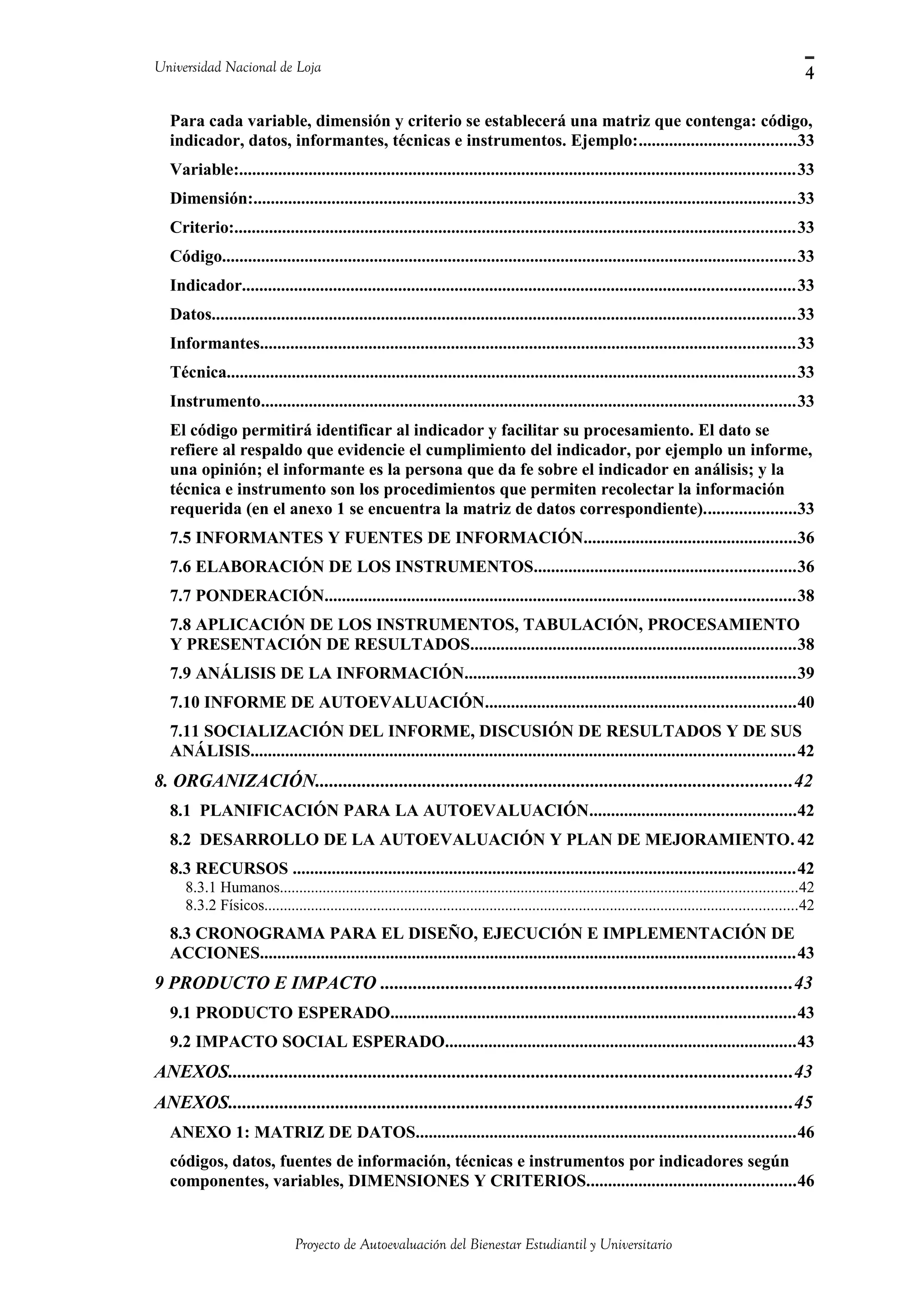 Universidad Nacional de Loja
Para cada variable, dimensión y criterio se establecerá una matriz que contenga: código,
indicador, datos, informantes, técnicas e instrumentos. Ejemplo:....................................33
Variable:................................................................................................................................33
Dimensión:.............................................................................................................................33
Criterio:.................................................................................................................................33
Código....................................................................................................................................33
Indicador...............................................................................................................................33
Datos......................................................................................................................................33
Informantes...........................................................................................................................33
Técnica...................................................................................................................................33
Instrumento...........................................................................................................................33
El código permitirá identificar al indicador y facilitar su procesamiento. El dato se
refiere al respaldo que evidencie el cumplimiento del indicador, por ejemplo un informe,
una opinión; el informante es la persona que da fe sobre el indicador en análisis; y la
técnica e instrumento son los procedimientos que permiten recolectar la información
requerida (en el anexo 1 se encuentra la matriz de datos correspondiente).....................33
7.5 INFORMANTES Y FUENTES DE INFORMACIÓN.................................................36
7.6 ELABORACIÓN DE LOS INSTRUMENTOS............................................................36
7.7 PONDERACIÓN............................................................................................................38
7.8 APLICACIÓN DE LOS INSTRUMENTOS, TABULACIÓN, PROCESAMIENTO
Y PRESENTACIÓN DE RESULTADOS...........................................................................38
7.9 ANÁLISIS DE LA INFORMACIÓN............................................................................39
7.10 INFORME DE AUTOEVALUACIÓN.......................................................................40
7.11 SOCIALIZACIÓN DEL INFORME, DISCUSIÓN DE RESULTADOS Y DE SUS
ANÁLISIS.............................................................................................................................42
8. ORGANIZACIÓN......................................................................................................42
8.1 PLANIFICACIÓN PARA LA AUTOEVALUACIÓN...............................................42
8.2 DESARROLLO DE LA AUTOEVALUACIÓN Y PLAN DE MEJORAMIENTO. 42
8.3 RECURSOS ....................................................................................................................42
8.3.1 Humanos.....................................................................................................................................42
8.3.2 Físicos.........................................................................................................................................42
8.3 CRONOGRAMA PARA EL DISEÑO, EJECUCIÓN E IMPLEMENTACIÓN DE
ACCIONES...........................................................................................................................43
9 PRODUCTO E IMPACTO ........................................................................................43
9.1 PRODUCTO ESPERADO.............................................................................................43
9.2 IMPACTO SOCIAL ESPERADO.................................................................................43
ANEXOS.........................................................................................................................43
ANEXOS.........................................................................................................................45
ANEXO 1: MATRIZ DE DATOS.......................................................................................46
códigos, datos, fuentes de información, técnicas e instrumentos por indicadores según
componentes, variables, DIMENSIONES Y CRITERIOS................................................46
Proyecto de Autoevaluación del Bienestar Estudiantil y Universitario
4
 