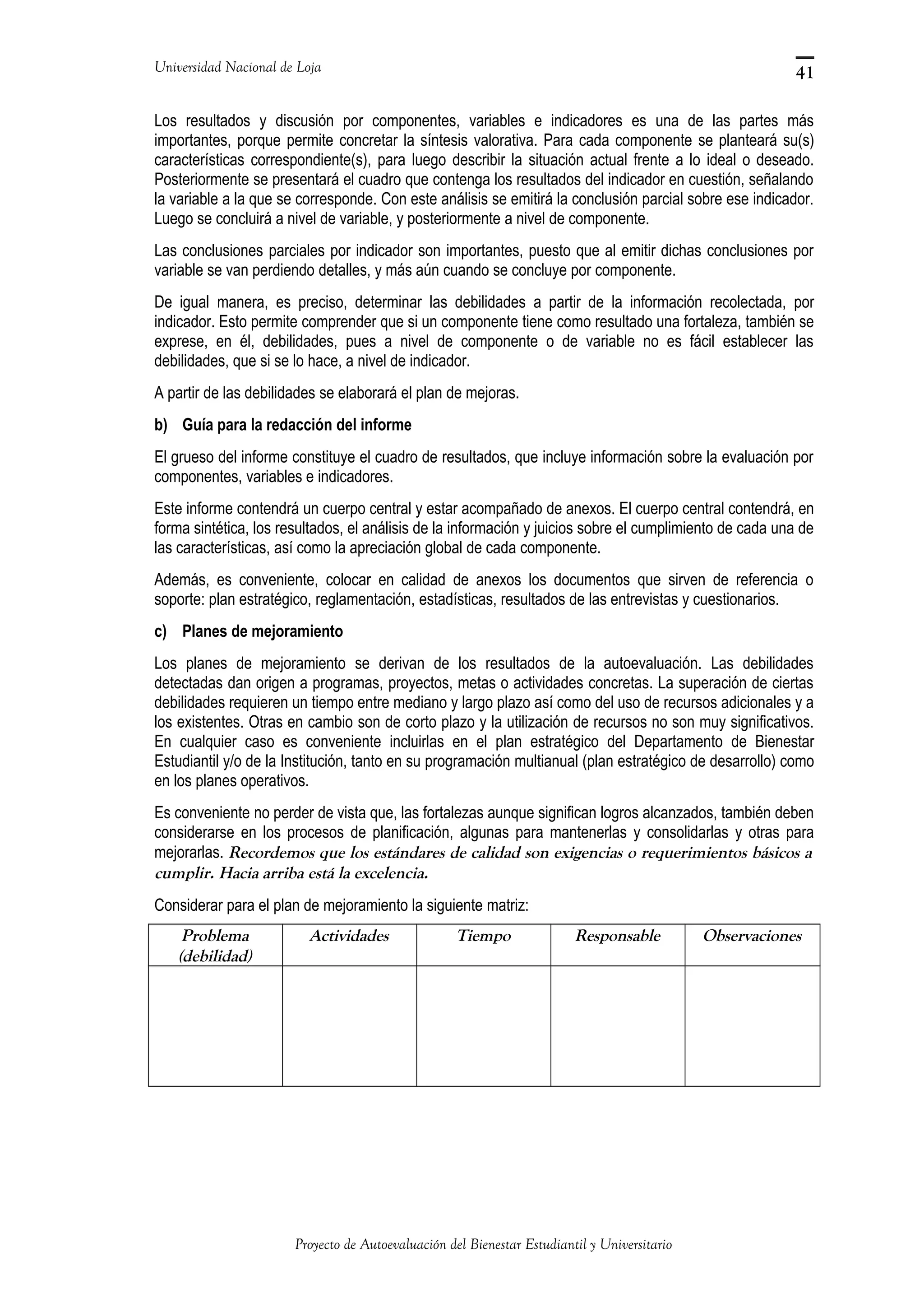Universidad Nacional de Loja
Los resultados y discusión por componentes, variables e indicadores es una de las partes más
importantes, porque permite concretar la síntesis valorativa. Para cada componente se planteará su(s)
características correspondiente(s), para luego describir la situación actual frente a lo ideal o deseado.
Posteriormente se presentará el cuadro que contenga los resultados del indicador en cuestión, señalando
la variable a la que se corresponde. Con este análisis se emitirá la conclusión parcial sobre ese indicador.
Luego se concluirá a nivel de variable, y posteriormente a nivel de componente.
Las conclusiones parciales por indicador son importantes, puesto que al emitir dichas conclusiones por
variable se van perdiendo detalles, y más aún cuando se concluye por componente.
De igual manera, es preciso, determinar las debilidades a partir de la información recolectada, por
indicador. Esto permite comprender que si un componente tiene como resultado una fortaleza, también se
exprese, en él, debilidades, pues a nivel de componente o de variable no es fácil establecer las
debilidades, que si se lo hace, a nivel de indicador.
A partir de las debilidades se elaborará el plan de mejoras.
b) Guía para la redacción del informe
El grueso del informe constituye el cuadro de resultados, que incluye información sobre la evaluación por
componentes, variables e indicadores.
Este informe contendrá un cuerpo central y estar acompañado de anexos. El cuerpo central contendrá, en
forma sintética, los resultados, el análisis de la información y juicios sobre el cumplimiento de cada una de
las características, así como la apreciación global de cada componente.
Además, es conveniente, colocar en calidad de anexos los documentos que sirven de referencia o
soporte: plan estratégico, reglamentación, estadísticas, resultados de las entrevistas y cuestionarios.
c) Planes de mejoramiento
Los planes de mejoramiento se derivan de los resultados de la autoevaluación. Las debilidades
detectadas dan origen a programas, proyectos, metas o actividades concretas. La superación de ciertas
debilidades requieren un tiempo entre mediano y largo plazo así como del uso de recursos adicionales y a
los existentes. Otras en cambio son de corto plazo y la utilización de recursos no son muy significativos.
En cualquier caso es conveniente incluirlas en el plan estratégico del Departamento de Bienestar
Estudiantil y/o de la Institución, tanto en su programación multianual (plan estratégico de desarrollo) como
en los planes operativos.
Es conveniente no perder de vista que, las fortalezas aunque significan logros alcanzados, también deben
considerarse en los procesos de planificación, algunas para mantenerlas y consolidarlas y otras para
mejorarlas. Recordemos que los estándares de calidad son exigencias o requerimientos básicos a
cumplir. Hacia arriba está la excelencia.
Considerar para el plan de mejoramiento la siguiente matriz:
Problema
(debilidad)
Actividades Tiempo Responsable Observaciones
Proyecto de Autoevaluación del Bienestar Estudiantil y Universitario
41
 