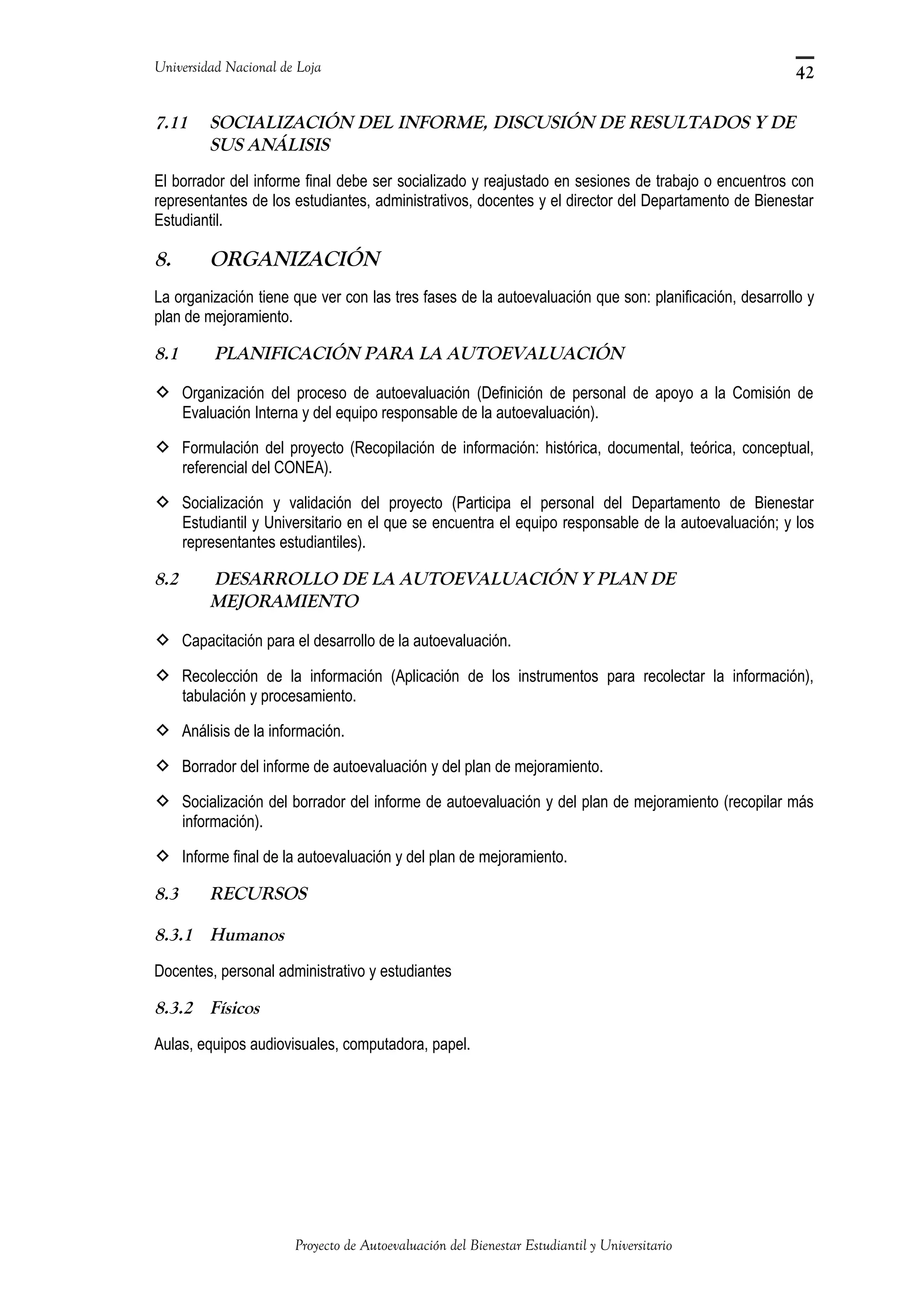 Universidad Nacional de Loja
7.11 SOCIALIZACIÓN DEL INFORME, DISCUSIÓN DE RESULTADOS Y DE
SUS ANÁLISIS
El borrador del informe final debe ser socializado y reajustado en sesiones de trabajo o encuentros con
representantes de los estudiantes, administrativos, docentes y el director del Departamento de Bienestar
Estudiantil.
8. ORGANIZACIÓN
La organización tiene que ver con las tres fases de la autoevaluación que son: planificación, desarrollo y
plan de mejoramiento.
8.1 PLANIFICACIÓN PARA LA AUTOEVALUACIÓN
 Organización del proceso de autoevaluación (Definición de personal de apoyo a la Comisión de
Evaluación Interna y del equipo responsable de la autoevaluación).
 Formulación del proyecto (Recopilación de información: histórica, documental, teórica, conceptual,
referencial del CONEA).
 Socialización y validación del proyecto (Participa el personal del Departamento de Bienestar
Estudiantil y Universitario en el que se encuentra el equipo responsable de la autoevaluación; y los
representantes estudiantiles).
8.2 DESARROLLO DE LA AUTOEVALUACIÓN Y PLAN DE
MEJORAMIENTO
 Capacitación para el desarrollo de la autoevaluación.
 Recolección de la información (Aplicación de los instrumentos para recolectar la información),
tabulación y procesamiento.
 Análisis de la información.
 Borrador del informe de autoevaluación y del plan de mejoramiento.
 Socialización del borrador del informe de autoevaluación y del plan de mejoramiento (recopilar más
información).
 Informe final de la autoevaluación y del plan de mejoramiento.
8.3 RECURSOS
8.3.1 Humanos
Docentes, personal administrativo y estudiantes
8.3.2 Físicos
Aulas, equipos audiovisuales, computadora, papel.
Proyecto de Autoevaluación del Bienestar Estudiantil y Universitario
42
 