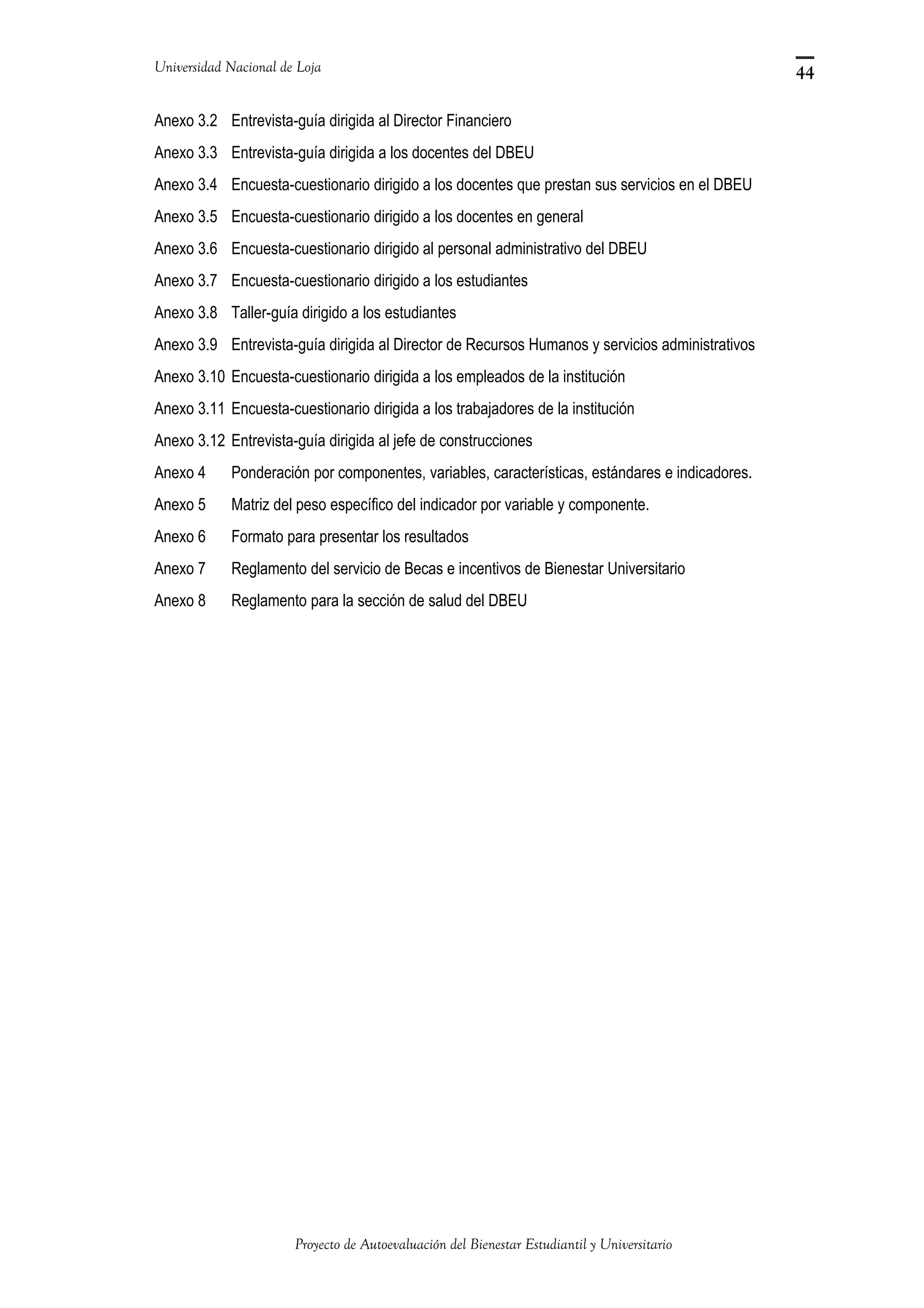 Universidad Nacional de Loja
Anexo 3.2 Entrevista-guía dirigida al Director Financiero
Anexo 3.3 Entrevista-guía dirigida a los docentes del DBEU
Anexo 3.4 Encuesta-cuestionario dirigido a los docentes que prestan sus servicios en el DBEU
Anexo 3.5 Encuesta-cuestionario dirigido a los docentes en general
Anexo 3.6 Encuesta-cuestionario dirigido al personal administrativo del DBEU
Anexo 3.7 Encuesta-cuestionario dirigido a los estudiantes
Anexo 3.8 Taller-guía dirigido a los estudiantes
Anexo 3.9 Entrevista-guía dirigida al Director de Recursos Humanos y servicios administrativos
Anexo 3.10 Encuesta-cuestionario dirigida a los empleados de la institución
Anexo 3.11 Encuesta-cuestionario dirigida a los trabajadores de la institución
Anexo 3.12 Entrevista-guía dirigida al jefe de construcciones
Anexo 4 Ponderación por componentes, variables, características, estándares e indicadores.
Anexo 5 Matriz del peso específico del indicador por variable y componente.
Anexo 6 Formato para presentar los resultados
Anexo 7 Reglamento del servicio de Becas e incentivos de Bienestar Universitario
Anexo 8 Reglamento para la sección de salud del DBEU
Proyecto de Autoevaluación del Bienestar Estudiantil y Universitario
44
 