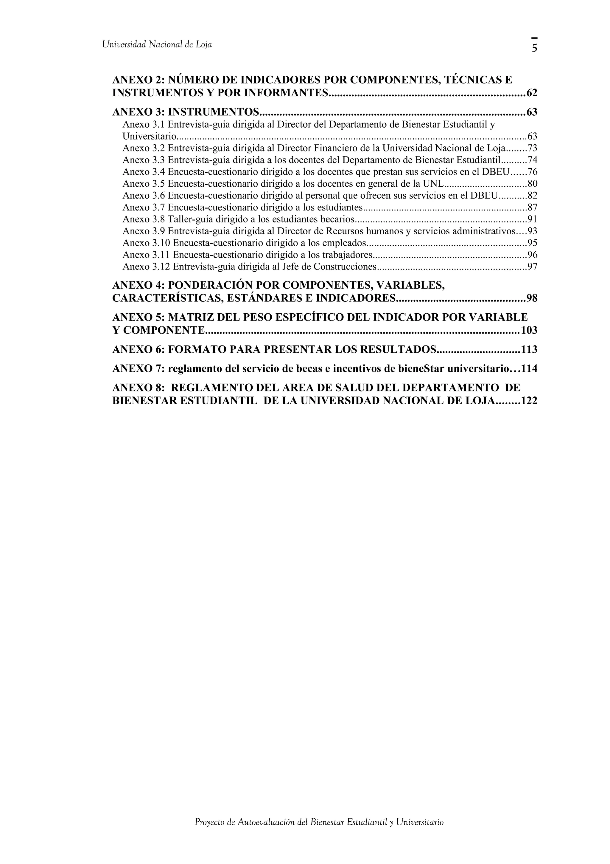 Universidad Nacional de Loja
ANEXO 2: NÚMERO DE INDICADORES POR COMPONENTES, TÉCNICAS E
INSTRUMENTOS Y POR INFORMANTES....................................................................62
ANEXO 3: INSTRUMENTOS.............................................................................................63
Anexo 3.1 Entrevista-guía dirigida al Director del Departamento de Bienestar Estudiantil y
Universitario........................................................................................................................................63
Anexo 3.2 Entrevista-guía dirigida al Director Financiero de la Universidad Nacional de Loja........73
Anexo 3.3 Entrevista-guía dirigida a los docentes del Departamento de Bienestar Estudiantil..........74
Anexo 3.4 Encuesta-cuestionario dirigido a los docentes que prestan sus servicios en el DBEU......76
Anexo 3.5 Encuesta-cuestionario dirigido a los docentes en general de la UNL................................80
Anexo 3.6 Encuesta-cuestionario dirigido al personal que ofrecen sus servicios en el DBEU...........82
Anexo 3.7 Encuesta-cuestionario dirigido a los estudiantes................................................................87
Anexo 3.8 Taller-guía dirigido a los estudiantes becarios...................................................................91
Anexo 3.9 Entrevista-guía dirigida al Director de Recursos humanos y servicios administrativos....93
Anexo 3.10 Encuesta-cuestionario dirigido a los empleados..............................................................95
Anexo 3.11 Encuesta-cuestionario dirigido a los trabajadores............................................................96
Anexo 3.12 Entrevista-guía dirigida al Jefe de Construcciones..........................................................97
ANEXO 4: PONDERACIÓN POR COMPONENTES, VARIABLES,
CARACTERÍSTICAS, ESTÁNDARES E INDICADORES.............................................98
ANEXO 5: MATRIZ DEL PESO ESPECÍFICO DEL INDICADOR POR VARIABLE
Y COMPONENTE.............................................................................................................103
ANEXO 6: FORMATO PARA PRESENTAR LOS RESULTADOS.............................113
ANEXO 7: reglamento del servicio de becas e incentivos de bieneStar universitario...114
ANEXO 8: REGLAMENTO DEL AREA DE SALUD DEL DEPARTAMENTO DE
BIENESTAR ESTUDIANTIL DE LA UNIVERSIDAD NACIONAL DE LOJA........122
Proyecto de Autoevaluación del Bienestar Estudiantil y Universitario
5
 