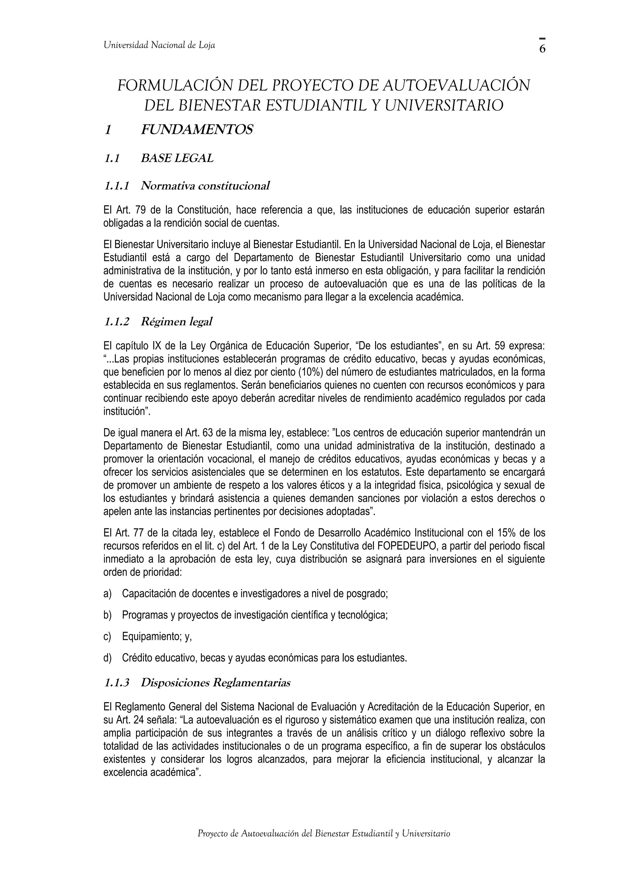Universidad Nacional de Loja
FORMULACIÓN DEL PROYECTO DE AUTOEVALUACIÓN
DEL BIENESTAR ESTUDIANTIL Y UNIVERSITARIO
1 FUNDAMENTOS
1.1 BASE LEGAL
1.1.1 Normativa constitucional
El Art. 79 de la Constitución, hace referencia a que, las instituciones de educación superior estarán
obligadas a la rendición social de cuentas.
El Bienestar Universitario incluye al Bienestar Estudiantil. En la Universidad Nacional de Loja, el Bienestar
Estudiantil está a cargo del Departamento de Bienestar Estudiantil Universitario como una unidad
administrativa de la institución, y por lo tanto está inmerso en esta obligación, y para facilitar la rendición
de cuentas es necesario realizar un proceso de autoevaluación que es una de las políticas de la
Universidad Nacional de Loja como mecanismo para llegar a la excelencia académica.
1.1.2 Régimen legal
El capítulo IX de la Ley Orgánica de Educación Superior, “De los estudiantes”, en su Art. 59 expresa:
“...Las propias instituciones establecerán programas de crédito educativo, becas y ayudas económicas,
que beneficien por lo menos al diez por ciento (10%) del número de estudiantes matriculados, en la forma
establecida en sus reglamentos. Serán beneficiarios quienes no cuenten con recursos económicos y para
continuar recibiendo este apoyo deberán acreditar niveles de rendimiento académico regulados por cada
institución”.
De igual manera el Art. 63 de la misma ley, establece: ”Los centros de educación superior mantendrán un
Departamento de Bienestar Estudiantil, como una unidad administrativa de la institución, destinado a
promover la orientación vocacional, el manejo de créditos educativos, ayudas económicas y becas y a
ofrecer los servicios asistenciales que se determinen en los estatutos. Este departamento se encargará
de promover un ambiente de respeto a los valores éticos y a la integridad física, psicológica y sexual de
los estudiantes y brindará asistencia a quienes demanden sanciones por violación a estos derechos o
apelen ante las instancias pertinentes por decisiones adoptadas”.
El Art. 77 de la citada ley, establece el Fondo de Desarrollo Académico Institucional con el 15% de los
recursos referidos en el lit. c) del Art. 1 de la Ley Constitutiva del FOPEDEUPO, a partir del periodo fiscal
inmediato a la aprobación de esta ley, cuya distribución se asignará para inversiones en el siguiente
orden de prioridad:
a) Capacitación de docentes e investigadores a nivel de posgrado;
b) Programas y proyectos de investigación científica y tecnológica;
c) Equipamiento; y,
d) Crédito educativo, becas y ayudas económicas para los estudiantes.
1.1.3 Disposiciones Reglamentarias
El Reglamento General del Sistema Nacional de Evaluación y Acreditación de la Educación Superior, en
su Art. 24 señala: “La autoevaluación es el riguroso y sistemático examen que una institución realiza, con
amplia participación de sus integrantes a través de un análisis crítico y un diálogo reflexivo sobre la
totalidad de las actividades institucionales o de un programa específico, a fin de superar los obstáculos
existentes y considerar los logros alcanzados, para mejorar la eficiencia institucional, y alcanzar la
excelencia académica”.
Proyecto de Autoevaluación del Bienestar Estudiantil y Universitario
6
 