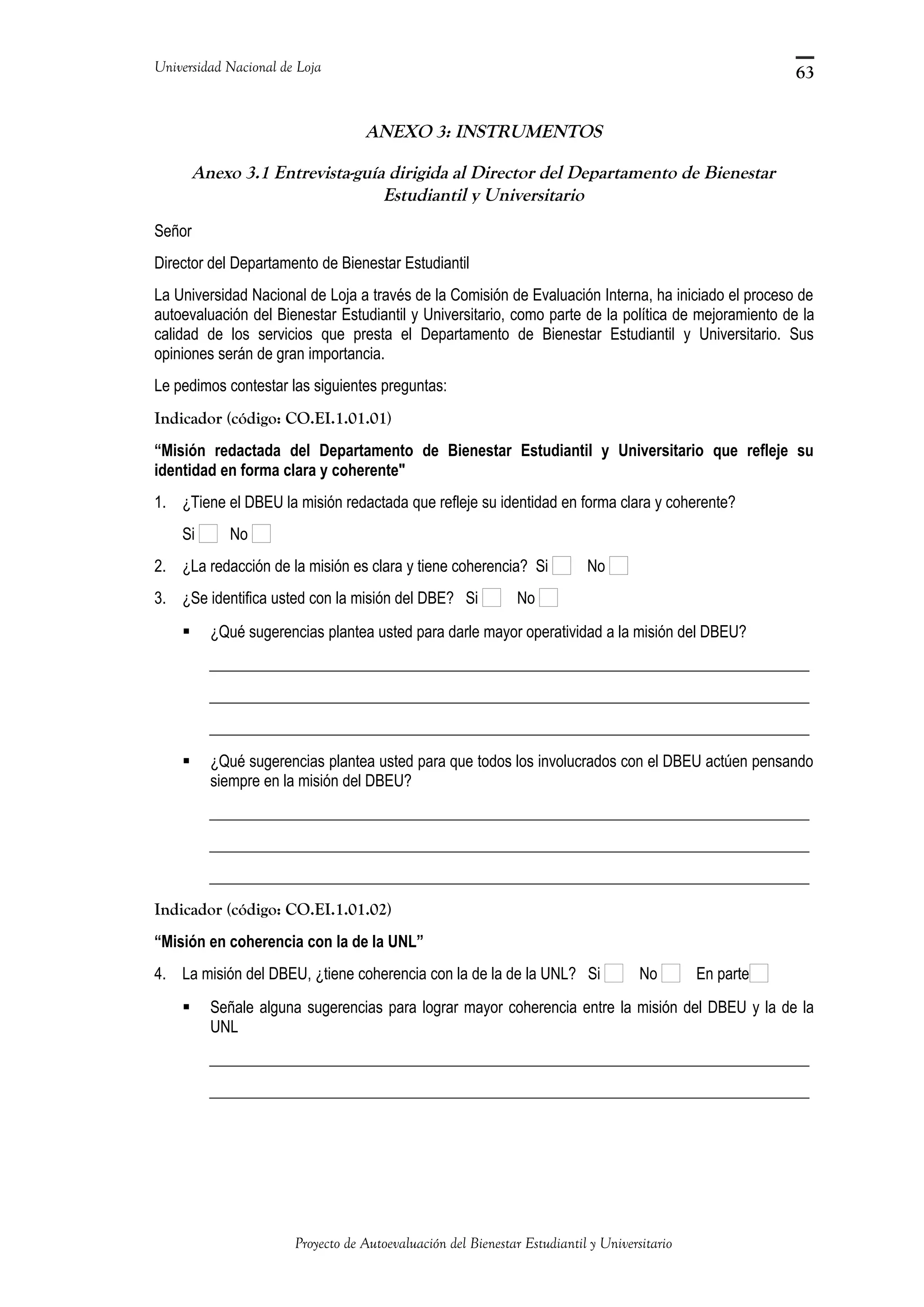 Universidad Nacional de Loja
ANEXO 3: INSTRUMENTOS
Anexo 3.1 Entrevista-guía dirigida al Director del Departamento de Bienestar
Estudiantil y Universitario
Señor
Director del Departamento de Bienestar Estudiantil
La Universidad Nacional de Loja a través de la Comisión de Evaluación Interna, ha iniciado el proceso de
autoevaluación del Bienestar Estudiantil y Universitario, como parte de la política de mejoramiento de la
calidad de los servicios que presta el Departamento de Bienestar Estudiantil y Universitario. Sus
opiniones serán de gran importancia.
Le pedimos contestar las siguientes preguntas:
Indicador (código: CO.EI.1.01.01)
“Misión redactada del Departamento de Bienestar Estudiantil y Universitario que refleje su
identidad en forma clara y coherente"
1. ¿Tiene el DBEU la misión redactada que refleje su identidad en forma clara y coherente?
Si No
2. ¿La redacción de la misión es clara y tiene coherencia? Si No
3. ¿Se identifica usted con la misión del DBE? Si No
 ¿Qué sugerencias plantea usted para darle mayor operatividad a la misión del DBEU?
_____________________________________________________________________________
_____________________________________________________________________________
_____________________________________________________________________________
 ¿Qué sugerencias plantea usted para que todos los involucrados con el DBEU actúen pensando
siempre en la misión del DBEU?
_____________________________________________________________________________
_____________________________________________________________________________
_____________________________________________________________________________
Indicador (código: CO.EI.1.01.02)
“Misión en coherencia con la de la UNL”
4. La misión del DBEU, ¿tiene coherencia con la de la de la UNL? Si No En parte
 Señale alguna sugerencias para lograr mayor coherencia entre la misión del DBEU y la de la
UNL
_____________________________________________________________________________
_____________________________________________________________________________
Proyecto de Autoevaluación del Bienestar Estudiantil y Universitario
63
 