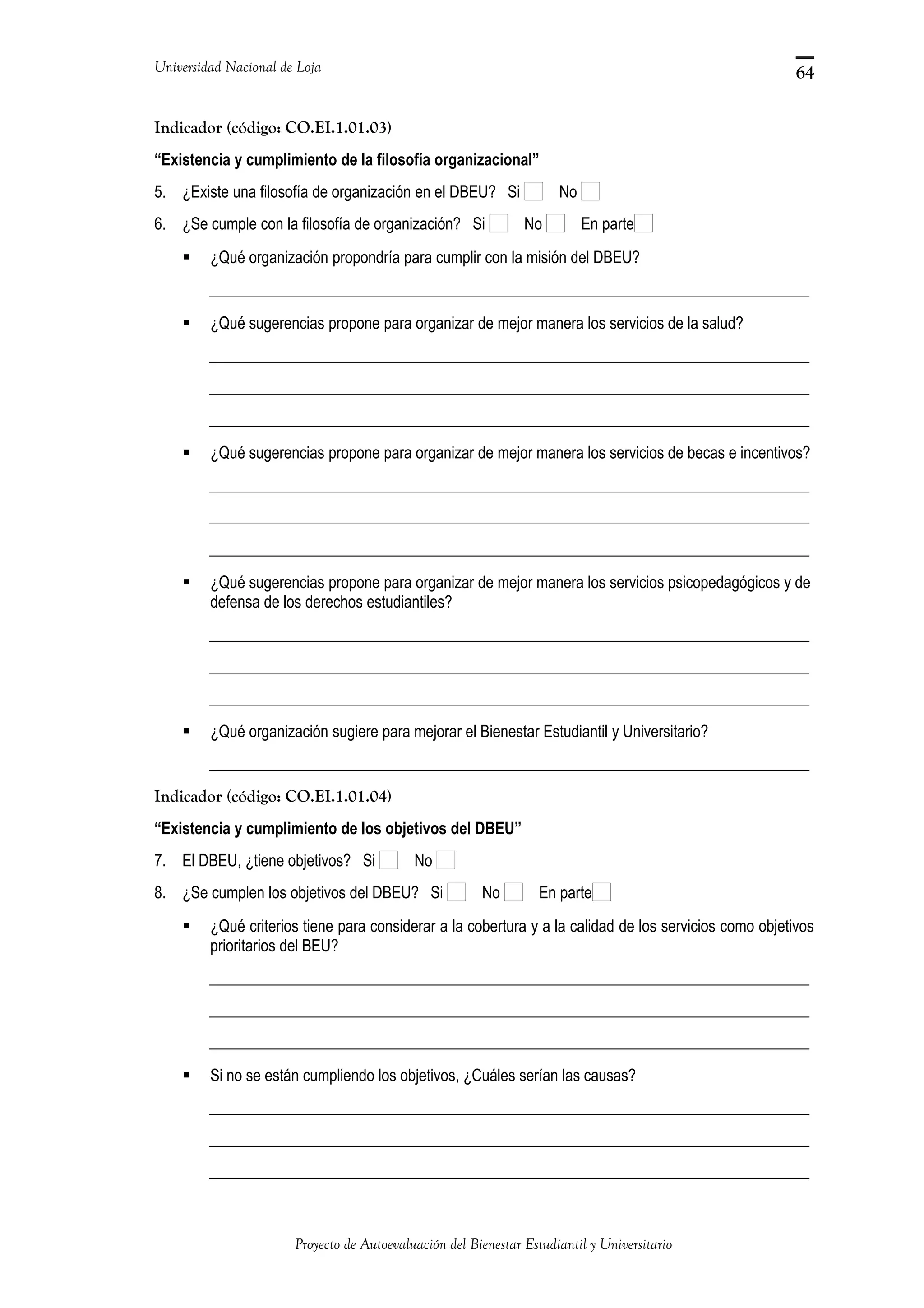 Universidad Nacional de Loja
Indicador (código: CO.EI.1.01.03)
“Existencia y cumplimiento de la filosofía organizacional”
5. ¿Existe una filosofía de organización en el DBEU? Si No
6. ¿Se cumple con la filosofía de organización? Si No En parte
 ¿Qué organización propondría para cumplir con la misión del DBEU?
_____________________________________________________________________________
 ¿Qué sugerencias propone para organizar de mejor manera los servicios de la salud?
_____________________________________________________________________________
_____________________________________________________________________________
_____________________________________________________________________________
 ¿Qué sugerencias propone para organizar de mejor manera los servicios de becas e incentivos?
_____________________________________________________________________________
_____________________________________________________________________________
_____________________________________________________________________________
 ¿Qué sugerencias propone para organizar de mejor manera los servicios psicopedagógicos y de
defensa de los derechos estudiantiles?
_____________________________________________________________________________
_____________________________________________________________________________
_____________________________________________________________________________
 ¿Qué organización sugiere para mejorar el Bienestar Estudiantil y Universitario?
_____________________________________________________________________________
Indicador (código: CO.EI.1.01.04)
“Existencia y cumplimiento de los objetivos del DBEU”
7. El DBEU, ¿tiene objetivos? Si No
8. ¿Se cumplen los objetivos del DBEU? Si No En parte
 ¿Qué criterios tiene para considerar a la cobertura y a la calidad de los servicios como objetivos
prioritarios del BEU?
_____________________________________________________________________________
_____________________________________________________________________________
_____________________________________________________________________________
 Si no se están cumpliendo los objetivos, ¿Cuáles serían las causas?
_____________________________________________________________________________
_____________________________________________________________________________
_____________________________________________________________________________
Proyecto de Autoevaluación del Bienestar Estudiantil y Universitario
64
 