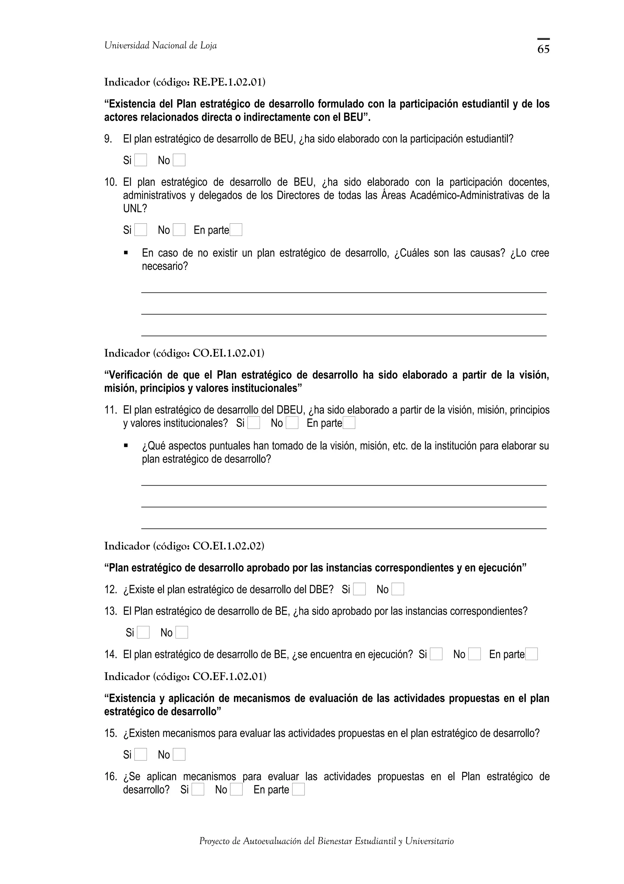 Universidad Nacional de Loja
Indicador (código: RE.PE.1.02.01)
“Existencia del Plan estratégico de desarrollo formulado con la participación estudiantil y de los
actores relacionados directa o indirectamente con el BEU”.
9. El plan estratégico de desarrollo de BEU, ¿ha sido elaborado con la participación estudiantil?
Si No
10. El plan estratégico de desarrollo de BEU, ¿ha sido elaborado con la participación docentes,
administrativos y delegados de los Directores de todas las Áreas Académico-Administrativas de la
UNL?
Si No En parte
 En caso de no existir un plan estratégico de desarrollo, ¿Cuáles son las causas? ¿Lo cree
necesario?
_____________________________________________________________________________
_____________________________________________________________________________
_____________________________________________________________________________
Indicador (código: CO.EI.1.02.01)
“Verificación de que el Plan estratégico de desarrollo ha sido elaborado a partir de la visión,
misión, principios y valores institucionales”
11. El plan estratégico de desarrollo del DBEU, ¿ha sido elaborado a partir de la visión, misión, principios
y valores institucionales? Si No En parte
 ¿Qué aspectos puntuales han tomado de la visión, misión, etc. de la institución para elaborar su
plan estratégico de desarrollo?
_____________________________________________________________________________
_____________________________________________________________________________
_____________________________________________________________________________
Indicador (código: CO.EI.1.02.02)
“Plan estratégico de desarrollo aprobado por las instancias correspondientes y en ejecución”
12. ¿Existe el plan estratégico de desarrollo del DBE? Si No
13. El Plan estratégico de desarrollo de BE, ¿ha sido aprobado por las instancias correspondientes?
Si No
14. El plan estratégico de desarrollo de BE, ¿se encuentra en ejecución? Si No En parte
Indicador (código: CO.EF.1.02.01)
“Existencia y aplicación de mecanismos de evaluación de las actividades propuestas en el plan
estratégico de desarrollo”
15. ¿Existen mecanismos para evaluar las actividades propuestas en el plan estratégico de desarrollo?
Si No
16. ¿Se aplican mecanismos para evaluar las actividades propuestas en el Plan estratégico de
desarrollo? Si No En parte
Proyecto de Autoevaluación del Bienestar Estudiantil y Universitario
65
 