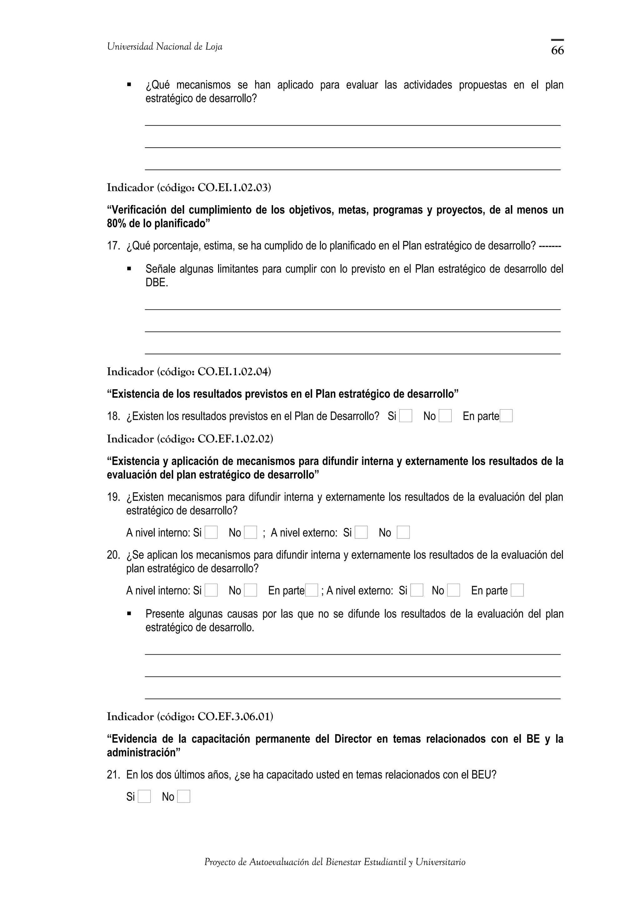 Universidad Nacional de Loja
 ¿Qué mecanismos se han aplicado para evaluar las actividades propuestas en el plan
estratégico de desarrollo?
_____________________________________________________________________________
_____________________________________________________________________________
_____________________________________________________________________________
Indicador (código: CO.EI.1.02.03)
“Verificación del cumplimiento de los objetivos, metas, programas y proyectos, de al menos un
80% de lo planificado”
17. ¿Qué porcentaje, estima, se ha cumplido de lo planificado en el Plan estratégico de desarrollo? -------
 Señale algunas limitantes para cumplir con lo previsto en el Plan estratégico de desarrollo del
DBE.
_____________________________________________________________________________
_____________________________________________________________________________
_____________________________________________________________________________
Indicador (código: CO.EI.1.02.04)
“Existencia de los resultados previstos en el Plan estratégico de desarrollo”
18. ¿Existen los resultados previstos en el Plan de Desarrollo? Si No En parte
Indicador (código: CO.EF.1.02.02)
“Existencia y aplicación de mecanismos para difundir interna y externamente los resultados de la
evaluación del plan estratégico de desarrollo”
19. ¿Existen mecanismos para difundir interna y externamente los resultados de la evaluación del plan
estratégico de desarrollo?
A nivel interno: Si No ; A nivel externo: Si No
20. ¿Se aplican los mecanismos para difundir interna y externamente los resultados de la evaluación del
plan estratégico de desarrollo?
A nivel interno: Si No En parte ; A nivel externo: Si No En parte
 Presente algunas causas por las que no se difunde los resultados de la evaluación del plan
estratégico de desarrollo.
_____________________________________________________________________________
_____________________________________________________________________________
_____________________________________________________________________________
Indicador (código: CO.EF.3.06.01)
“Evidencia de la capacitación permanente del Director en temas relacionados con el BE y la
administración”
21. En los dos últimos años, ¿se ha capacitado usted en temas relacionados con el BEU?
Si No
Proyecto de Autoevaluación del Bienestar Estudiantil y Universitario
66
 