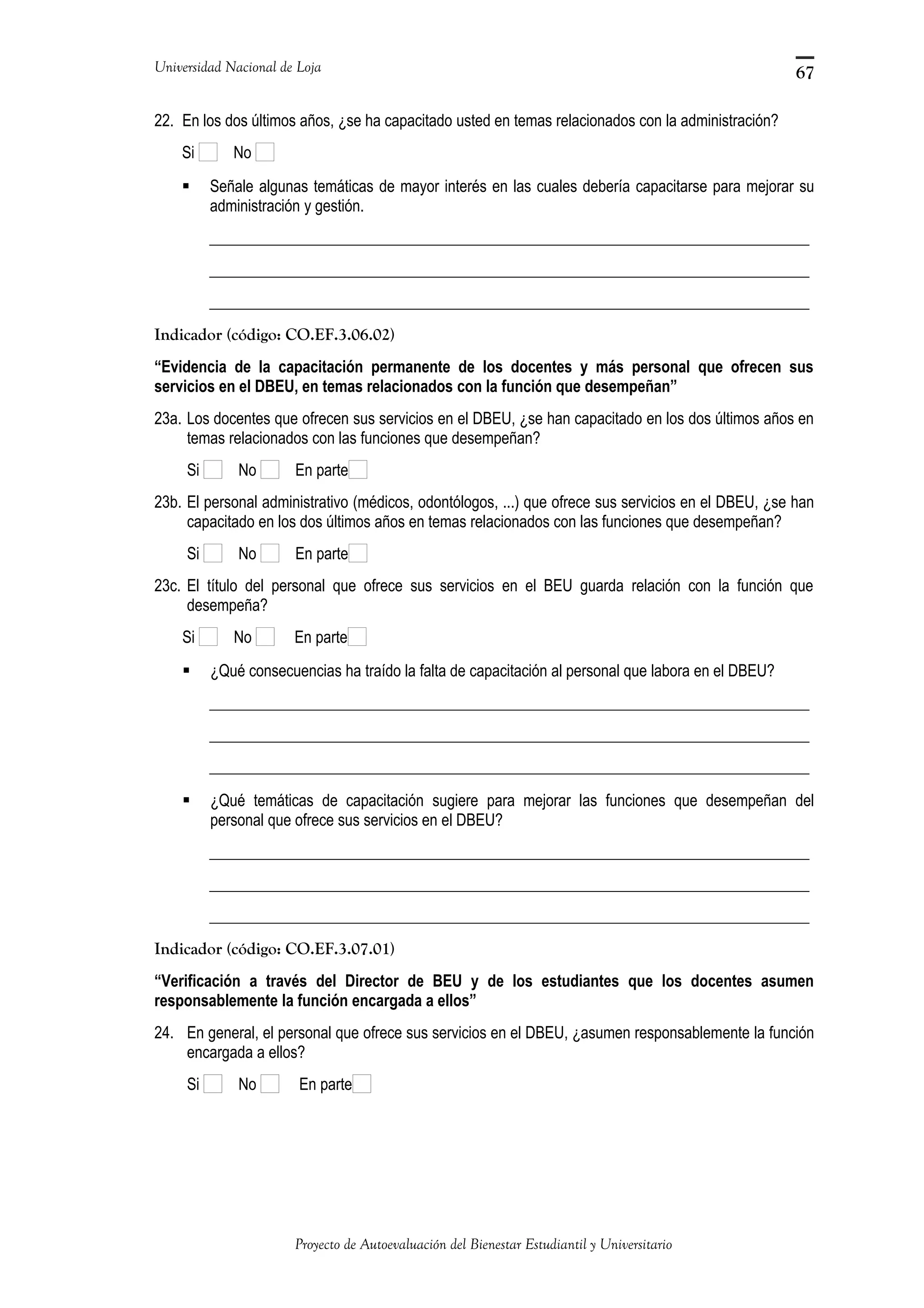 Universidad Nacional de Loja
22. En los dos últimos años, ¿se ha capacitado usted en temas relacionados con la administración?
Si No
 Señale algunas temáticas de mayor interés en las cuales debería capacitarse para mejorar su
administración y gestión.
_____________________________________________________________________________
_____________________________________________________________________________
_____________________________________________________________________________
Indicador (código: CO.EF.3.06.02)
“Evidencia de la capacitación permanente de los docentes y más personal que ofrecen sus
servicios en el DBEU, en temas relacionados con la función que desempeñan”
23a. Los docentes que ofrecen sus servicios en el DBEU, ¿se han capacitado en los dos últimos años en
temas relacionados con las funciones que desempeñan?
Si No En parte
23b. El personal administrativo (médicos, odontólogos, ...) que ofrece sus servicios en el DBEU, ¿se han
capacitado en los dos últimos años en temas relacionados con las funciones que desempeñan?
Si No En parte
23c. El título del personal que ofrece sus servicios en el BEU guarda relación con la función que
desempeña?
Si No En parte
 ¿Qué consecuencias ha traído la falta de capacitación al personal que labora en el DBEU?
_____________________________________________________________________________
_____________________________________________________________________________
_____________________________________________________________________________
 ¿Qué temáticas de capacitación sugiere para mejorar las funciones que desempeñan del
personal que ofrece sus servicios en el DBEU?
_____________________________________________________________________________
_____________________________________________________________________________
_____________________________________________________________________________
Indicador (código: CO.EF.3.07.01)
“Verificación a través del Director de BEU y de los estudiantes que los docentes asumen
responsablemente la función encargada a ellos”
24. En general, el personal que ofrece sus servicios en el DBEU, ¿asumen responsablemente la función
encargada a ellos?
Si No En parte
Proyecto de Autoevaluación del Bienestar Estudiantil y Universitario
67
 