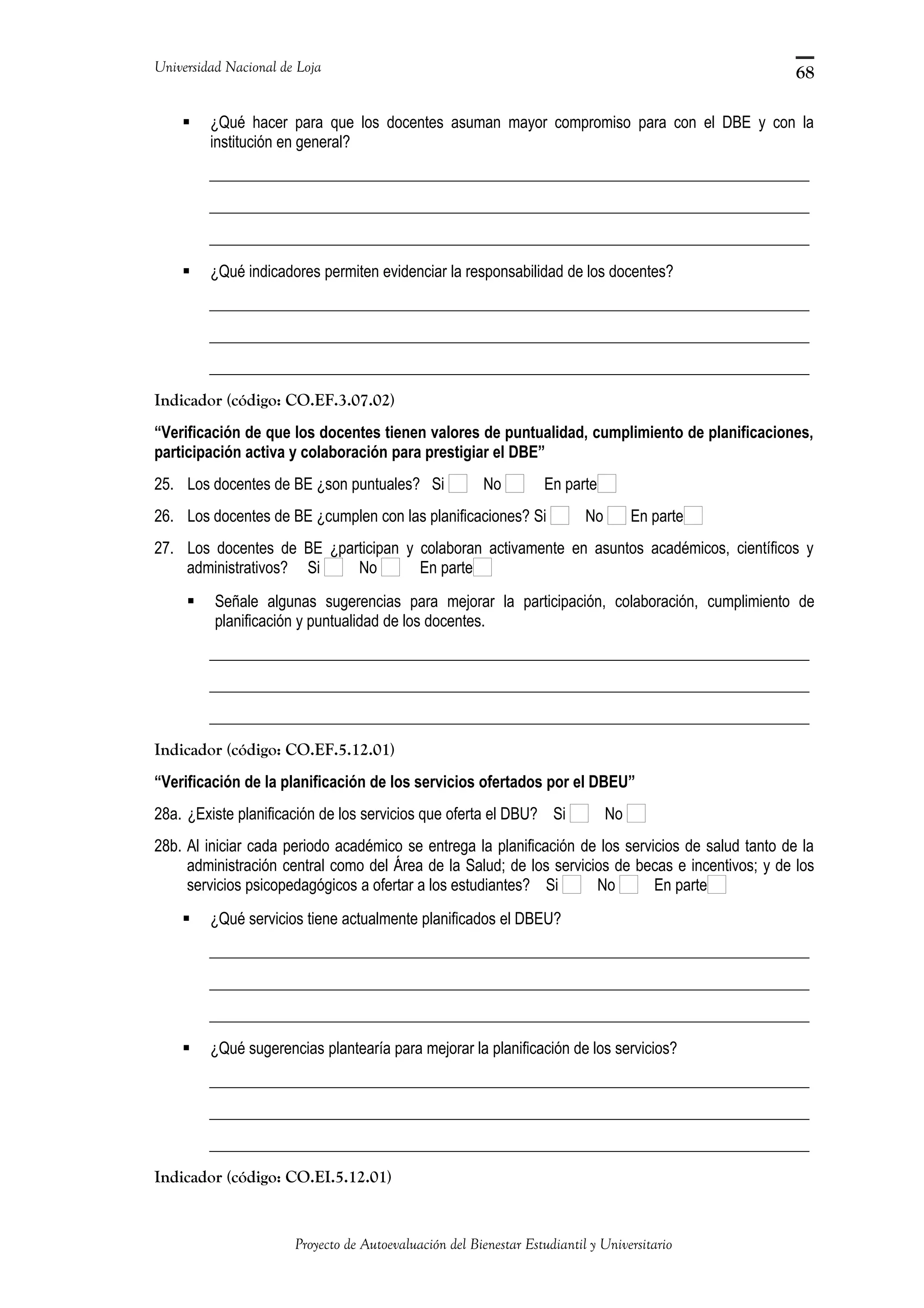 Universidad Nacional de Loja
 ¿Qué hacer para que los docentes asuman mayor compromiso para con el DBE y con la
institución en general?
_____________________________________________________________________________
_____________________________________________________________________________
_____________________________________________________________________________
 ¿Qué indicadores permiten evidenciar la responsabilidad de los docentes?
_____________________________________________________________________________
_____________________________________________________________________________
_____________________________________________________________________________
Indicador (código: CO.EF.3.07.02)
“Verificación de que los docentes tienen valores de puntualidad, cumplimiento de planificaciones,
participación activa y colaboración para prestigiar el DBE”
25. Los docentes de BE ¿son puntuales? Si No En parte
26. Los docentes de BE ¿cumplen con las planificaciones? Si No En parte
27. Los docentes de BE ¿participan y colaboran activamente en asuntos académicos, científicos y
administrativos? Si No En parte
 Señale algunas sugerencias para mejorar la participación, colaboración, cumplimiento de
planificación y puntualidad de los docentes.
_____________________________________________________________________________
_____________________________________________________________________________
_____________________________________________________________________________
Indicador (código: CO.EF.5.12.01)
“Verificación de la planificación de los servicios ofertados por el DBEU”
28a. ¿Existe planificación de los servicios que oferta el DBU? Si No
28b. Al iniciar cada periodo académico se entrega la planificación de los servicios de salud tanto de la
administración central como del Área de la Salud; de los servicios de becas e incentivos; y de los
servicios psicopedagógicos a ofertar a los estudiantes? Si No En parte
 ¿Qué servicios tiene actualmente planificados el DBEU?
_____________________________________________________________________________
_____________________________________________________________________________
_____________________________________________________________________________
 ¿Qué sugerencias plantearía para mejorar la planificación de los servicios?
_____________________________________________________________________________
_____________________________________________________________________________
_____________________________________________________________________________
Indicador (código: CO.EI.5.12.01)
Proyecto de Autoevaluación del Bienestar Estudiantil y Universitario
68
 