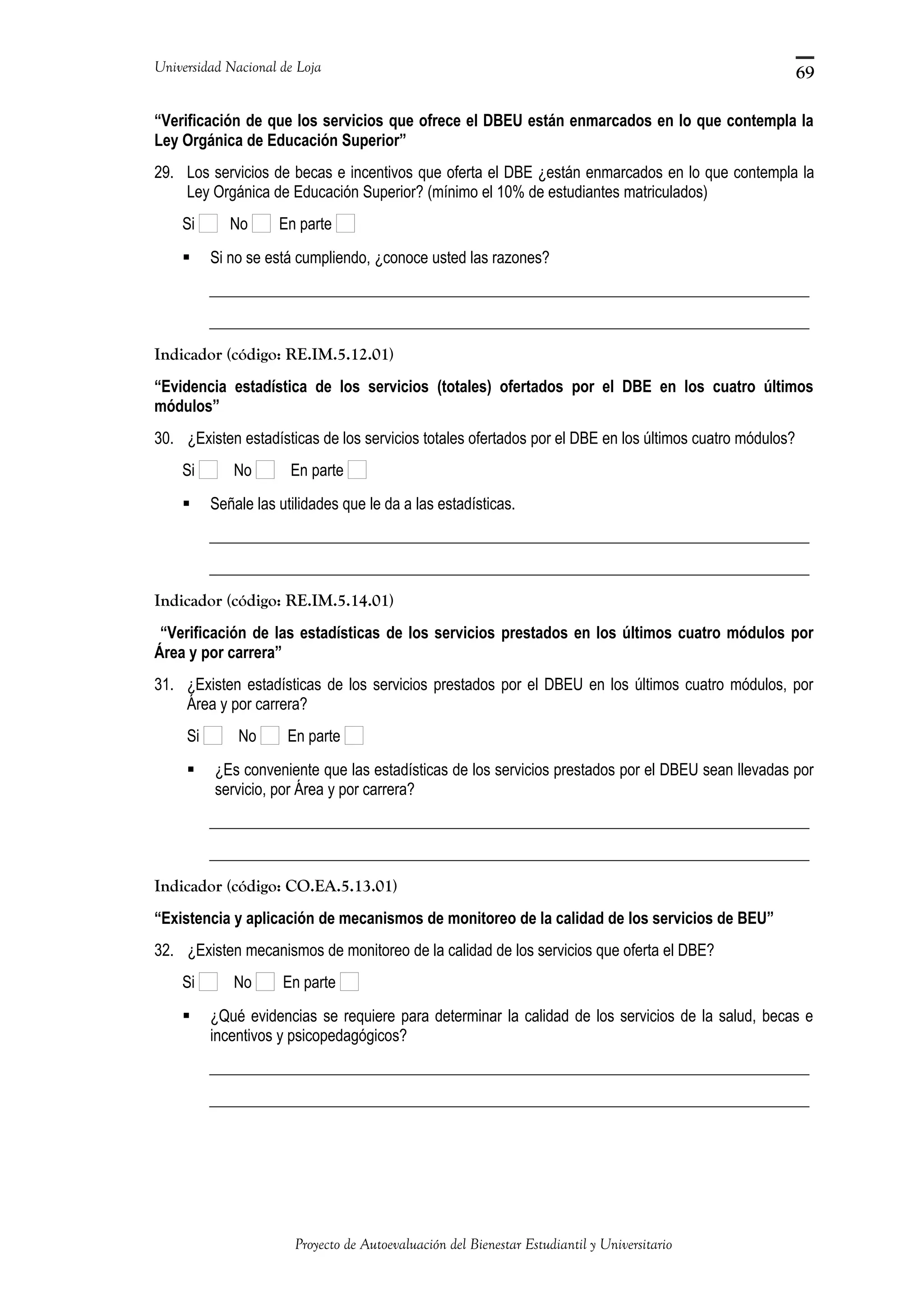 Universidad Nacional de Loja
“Verificación de que los servicios que ofrece el DBEU están enmarcados en lo que contempla la
Ley Orgánica de Educación Superior”
29. Los servicios de becas e incentivos que oferta el DBE ¿están enmarcados en lo que contempla la
Ley Orgánica de Educación Superior? (mínimo el 10% de estudiantes matriculados)
Si No En parte
 Si no se está cumpliendo, ¿conoce usted las razones?
_____________________________________________________________________________
_____________________________________________________________________________
Indicador (código: RE.IM.5.12.01)
“Evidencia estadística de los servicios (totales) ofertados por el DBE en los cuatro últimos
módulos”
30. ¿Existen estadísticas de los servicios totales ofertados por el DBE en los últimos cuatro módulos?
Si No En parte
 Señale las utilidades que le da a las estadísticas.
_____________________________________________________________________________
_____________________________________________________________________________
Indicador (código: RE.IM.5.14.01)
“Verificación de las estadísticas de los servicios prestados en los últimos cuatro módulos por
Área y por carrera”
31. ¿Existen estadísticas de los servicios prestados por el DBEU en los últimos cuatro módulos, por
Área y por carrera?
Si No En parte
 ¿Es conveniente que las estadísticas de los servicios prestados por el DBEU sean llevadas por
servicio, por Área y por carrera?
_____________________________________________________________________________
_____________________________________________________________________________
Indicador (código: CO.EA.5.13.01)
“Existencia y aplicación de mecanismos de monitoreo de la calidad de los servicios de BEU”
32. ¿Existen mecanismos de monitoreo de la calidad de los servicios que oferta el DBE?
Si No En parte
 ¿Qué evidencias se requiere para determinar la calidad de los servicios de la salud, becas e
incentivos y psicopedagógicos?
_____________________________________________________________________________
_____________________________________________________________________________
Proyecto de Autoevaluación del Bienestar Estudiantil y Universitario
69
 