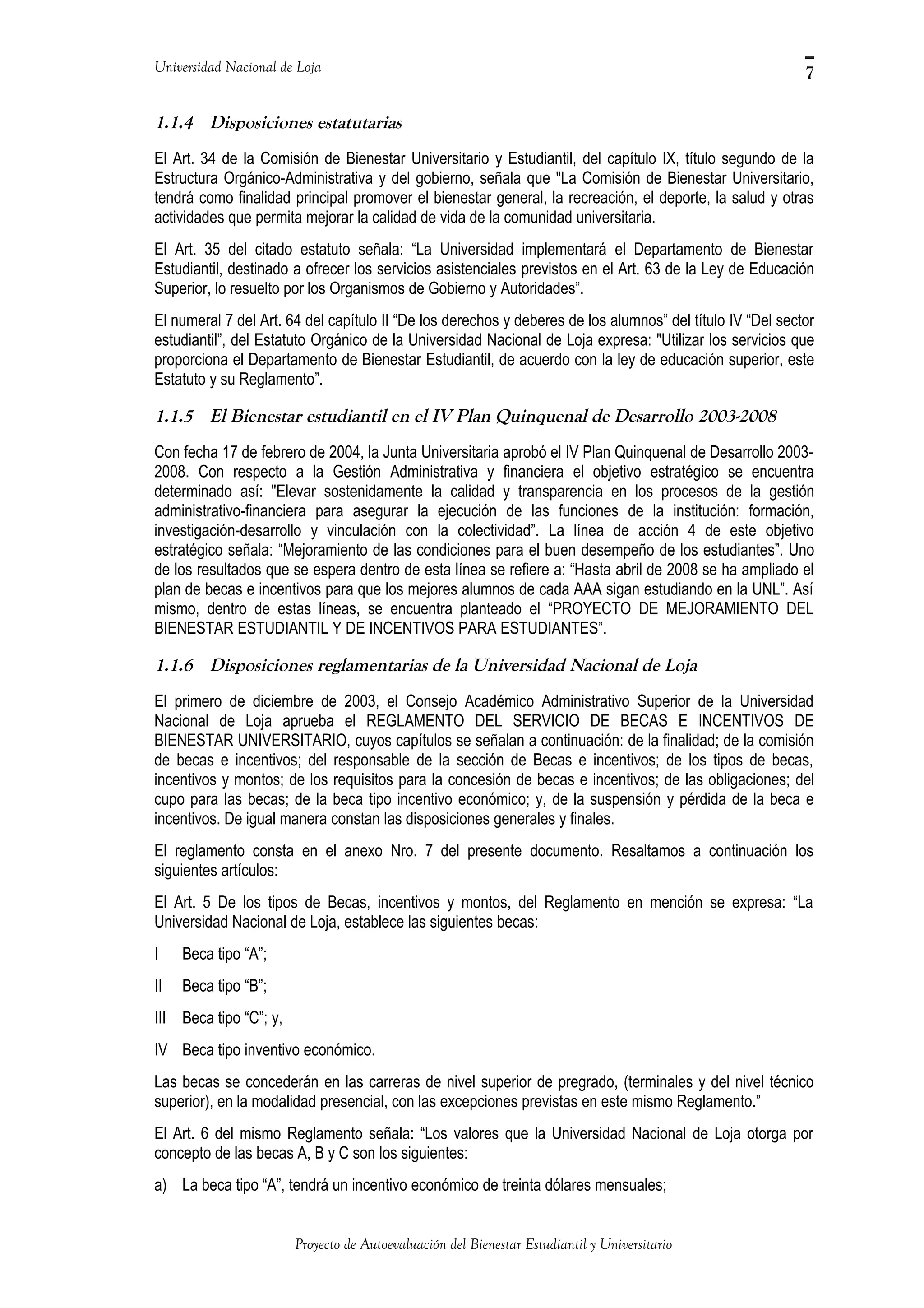 Universidad Nacional de Loja
1.1.4 Disposiciones estatutarias
El Art. 34 de la Comisión de Bienestar Universitario y Estudiantil, del capítulo IX, título segundo de la
Estructura Orgánico-Administrativa y del gobierno, señala que "La Comisión de Bienestar Universitario,
tendrá como finalidad principal promover el bienestar general, la recreación, el deporte, la salud y otras
actividades que permita mejorar la calidad de vida de la comunidad universitaria.
El Art. 35 del citado estatuto señala: “La Universidad implementará el Departamento de Bienestar
Estudiantil, destinado a ofrecer los servicios asistenciales previstos en el Art. 63 de la Ley de Educación
Superior, lo resuelto por los Organismos de Gobierno y Autoridades”.
El numeral 7 del Art. 64 del capítulo II “De los derechos y deberes de los alumnos” del título IV “Del sector
estudiantil”, del Estatuto Orgánico de la Universidad Nacional de Loja expresa: "Utilizar los servicios que
proporciona el Departamento de Bienestar Estudiantil, de acuerdo con la ley de educación superior, este
Estatuto y su Reglamento”.
1.1.5 El Bienestar estudiantil en el IV Plan Quinquenal de Desarrollo 2003-2008
Con fecha 17 de febrero de 2004, la Junta Universitaria aprobó el IV Plan Quinquenal de Desarrollo 2003-
2008. Con respecto a la Gestión Administrativa y financiera el objetivo estratégico se encuentra
determinado así: "Elevar sostenidamente la calidad y transparencia en los procesos de la gestión
administrativo-financiera para asegurar la ejecución de las funciones de la institución: formación,
investigación-desarrollo y vinculación con la colectividad”. La línea de acción 4 de este objetivo
estratégico señala: “Mejoramiento de las condiciones para el buen desempeño de los estudiantes”. Uno
de los resultados que se espera dentro de esta línea se refiere a: “Hasta abril de 2008 se ha ampliado el
plan de becas e incentivos para que los mejores alumnos de cada AAA sigan estudiando en la UNL”. Así
mismo, dentro de estas líneas, se encuentra planteado el “PROYECTO DE MEJORAMIENTO DEL
BIENESTAR ESTUDIANTIL Y DE INCENTIVOS PARA ESTUDIANTES”.
1.1.6 Disposiciones reglamentarias de la Universidad Nacional de Loja
El primero de diciembre de 2003, el Consejo Académico Administrativo Superior de la Universidad
Nacional de Loja aprueba el REGLAMENTO DEL SERVICIO DE BECAS E INCENTIVOS DE
BIENESTAR UNIVERSITARIO, cuyos capítulos se señalan a continuación: de la finalidad; de la comisión
de becas e incentivos; del responsable de la sección de Becas e incentivos; de los tipos de becas,
incentivos y montos; de los requisitos para la concesión de becas e incentivos; de las obligaciones; del
cupo para las becas; de la beca tipo incentivo económico; y, de la suspensión y pérdida de la beca e
incentivos. De igual manera constan las disposiciones generales y finales.
El reglamento consta en el anexo Nro. 7 del presente documento. Resaltamos a continuación los
siguientes artículos:
El Art. 5 De los tipos de Becas, incentivos y montos, del Reglamento en mención se expresa: “La
Universidad Nacional de Loja, establece las siguientes becas:
I Beca tipo “A”;
II Beca tipo “B”;
III Beca tipo “C”; y,
IV Beca tipo inventivo económico.
Las becas se concederán en las carreras de nivel superior de pregrado, (terminales y del nivel técnico
superior), en la modalidad presencial, con las excepciones previstas en este mismo Reglamento.”
El Art. 6 del mismo Reglamento señala: “Los valores que la Universidad Nacional de Loja otorga por
concepto de las becas A, B y C son los siguientes:
a) La beca tipo “A”, tendrá un incentivo económico de treinta dólares mensuales;
Proyecto de Autoevaluación del Bienestar Estudiantil y Universitario
7
 