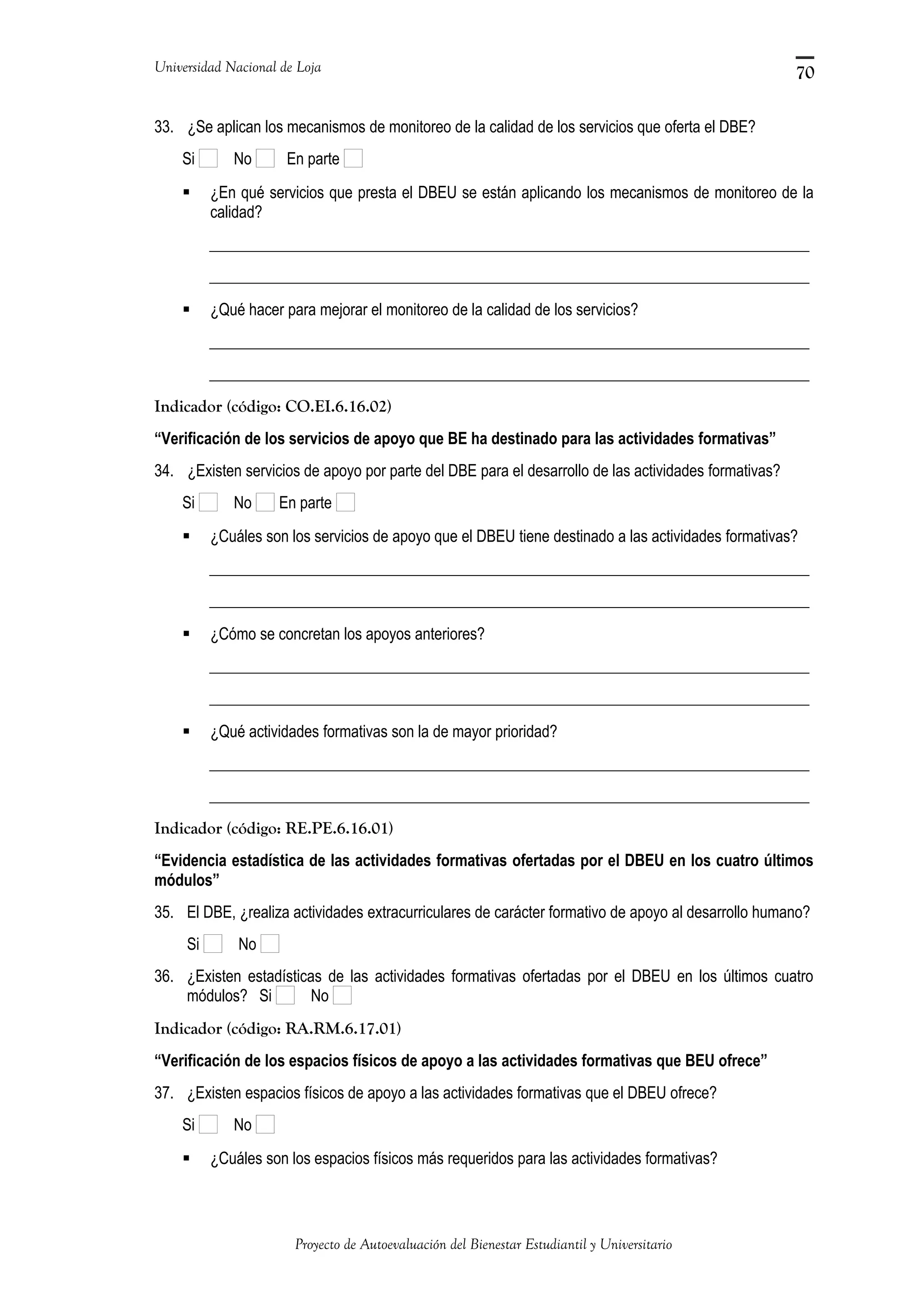 Universidad Nacional de Loja
33. ¿Se aplican los mecanismos de monitoreo de la calidad de los servicios que oferta el DBE?
Si No En parte
 ¿En qué servicios que presta el DBEU se están aplicando los mecanismos de monitoreo de la
calidad?
_____________________________________________________________________________
_____________________________________________________________________________
 ¿Qué hacer para mejorar el monitoreo de la calidad de los servicios?
_____________________________________________________________________________
_____________________________________________________________________________
Indicador (código: CO.EI.6.16.02)
“Verificación de los servicios de apoyo que BE ha destinado para las actividades formativas”
34. ¿Existen servicios de apoyo por parte del DBE para el desarrollo de las actividades formativas?
Si No En parte
 ¿Cuáles son los servicios de apoyo que el DBEU tiene destinado a las actividades formativas?
_____________________________________________________________________________
_____________________________________________________________________________
 ¿Cómo se concretan los apoyos anteriores?
_____________________________________________________________________________
_____________________________________________________________________________
 ¿Qué actividades formativas son la de mayor prioridad?
_____________________________________________________________________________
_____________________________________________________________________________
Indicador (código: RE.PE.6.16.01)
“Evidencia estadística de las actividades formativas ofertadas por el DBEU en los cuatro últimos
módulos”
35. El DBE, ¿realiza actividades extracurriculares de carácter formativo de apoyo al desarrollo humano?
Si No
36. ¿Existen estadísticas de las actividades formativas ofertadas por el DBEU en los últimos cuatro
módulos? Si No
Indicador (código: RA.RM.6.17.01)
“Verificación de los espacios físicos de apoyo a las actividades formativas que BEU ofrece”
37. ¿Existen espacios físicos de apoyo a las actividades formativas que el DBEU ofrece?
Si No
 ¿Cuáles son los espacios físicos más requeridos para las actividades formativas?
Proyecto de Autoevaluación del Bienestar Estudiantil y Universitario
70
 
