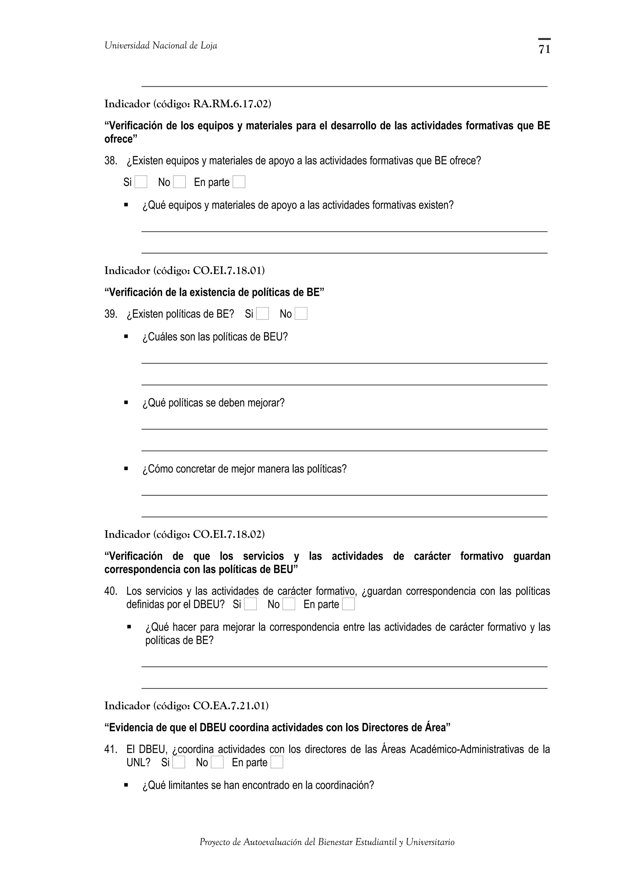 Universidad Nacional de Loja
_____________________________________________________________________________
Indicador (código: RA.RM.6.17.02)
“Verificación de los equipos y materiales para el desarrollo de las actividades formativas que BE
ofrece”
38. ¿Existen equipos y materiales de apoyo a las actividades formativas que BE ofrece?
Si No En parte
 ¿Qué equipos y materiales de apoyo a las actividades formativas existen?
_____________________________________________________________________________
_____________________________________________________________________________
Indicador (código: CO.EI.7.18.01)
“Verificación de la existencia de políticas de BE”
39. ¿Existen políticas de BE? Si No
 ¿Cuáles son las políticas de BEU?
_____________________________________________________________________________
_____________________________________________________________________________
 ¿Qué políticas se deben mejorar?
_____________________________________________________________________________
_____________________________________________________________________________
 ¿Cómo concretar de mejor manera las políticas?
_____________________________________________________________________________
_____________________________________________________________________________
Indicador (código: CO.EI.7.18.02)
“Verificación de que los servicios y las actividades de carácter formativo guardan
correspondencia con las políticas de BEU”
40. Los servicios y las actividades de carácter formativo, ¿guardan correspondencia con las políticas
definidas por el DBEU? Si No En parte
 ¿Qué hacer para mejorar la correspondencia entre las actividades de carácter formativo y las
políticas de BE?
_____________________________________________________________________________
_____________________________________________________________________________
Indicador (código: CO.EA.7.21.01)
“Evidencia de que el DBEU coordina actividades con los Directores de Área”
41. El DBEU, ¿coordina actividades con los directores de las Áreas Académico-Administrativas de la
UNL? Si No En parte
 ¿Qué limitantes se han encontrado en la coordinación?
Proyecto de Autoevaluación del Bienestar Estudiantil y Universitario
71
 