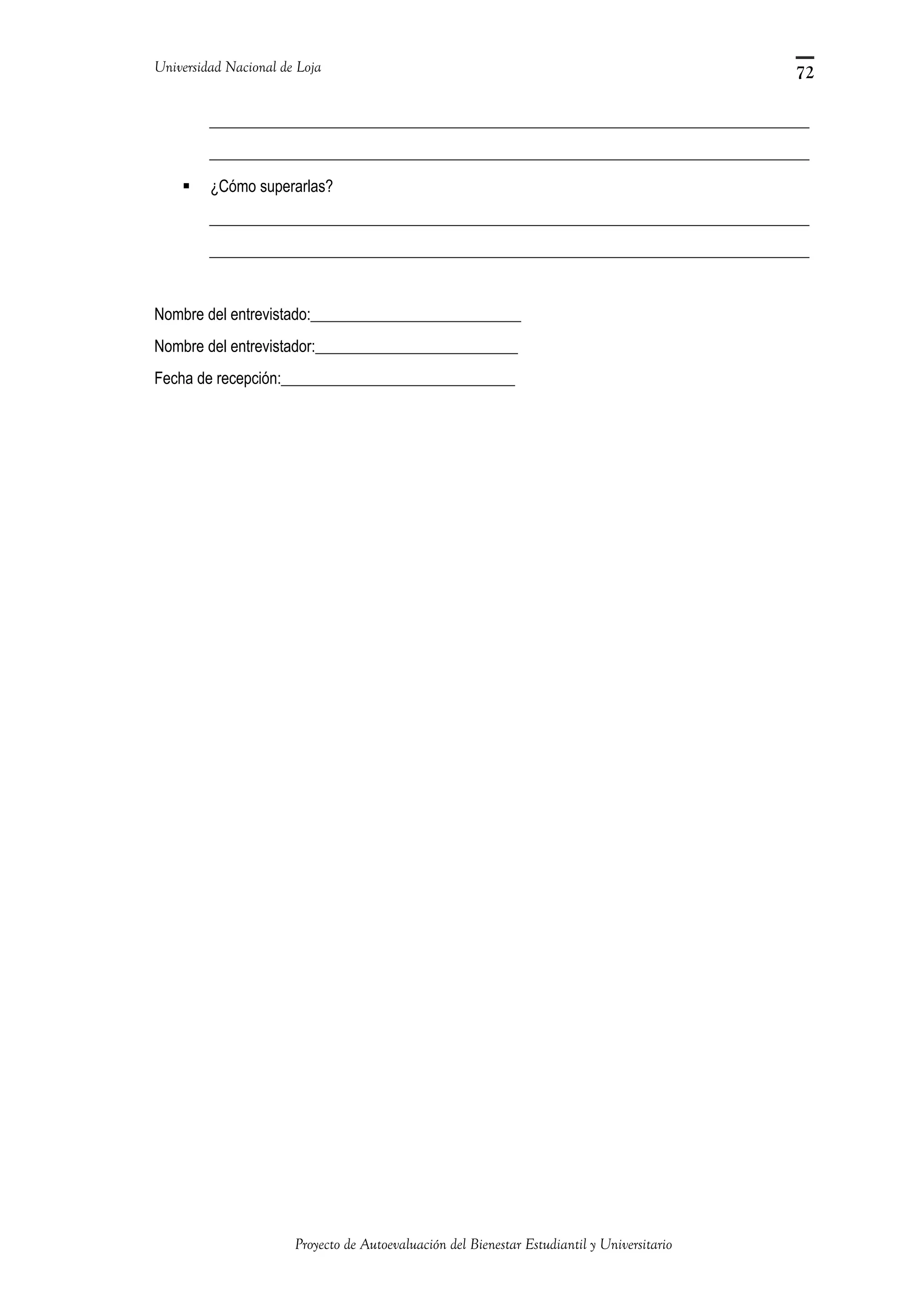 Universidad Nacional de Loja
_____________________________________________________________________________
_____________________________________________________________________________
 ¿Cómo superarlas?
_____________________________________________________________________________
_____________________________________________________________________________
Nombre del entrevistado:___________________________
Nombre del entrevistador:__________________________
Fecha de recepción:______________________________
Proyecto de Autoevaluación del Bienestar Estudiantil y Universitario
72
 