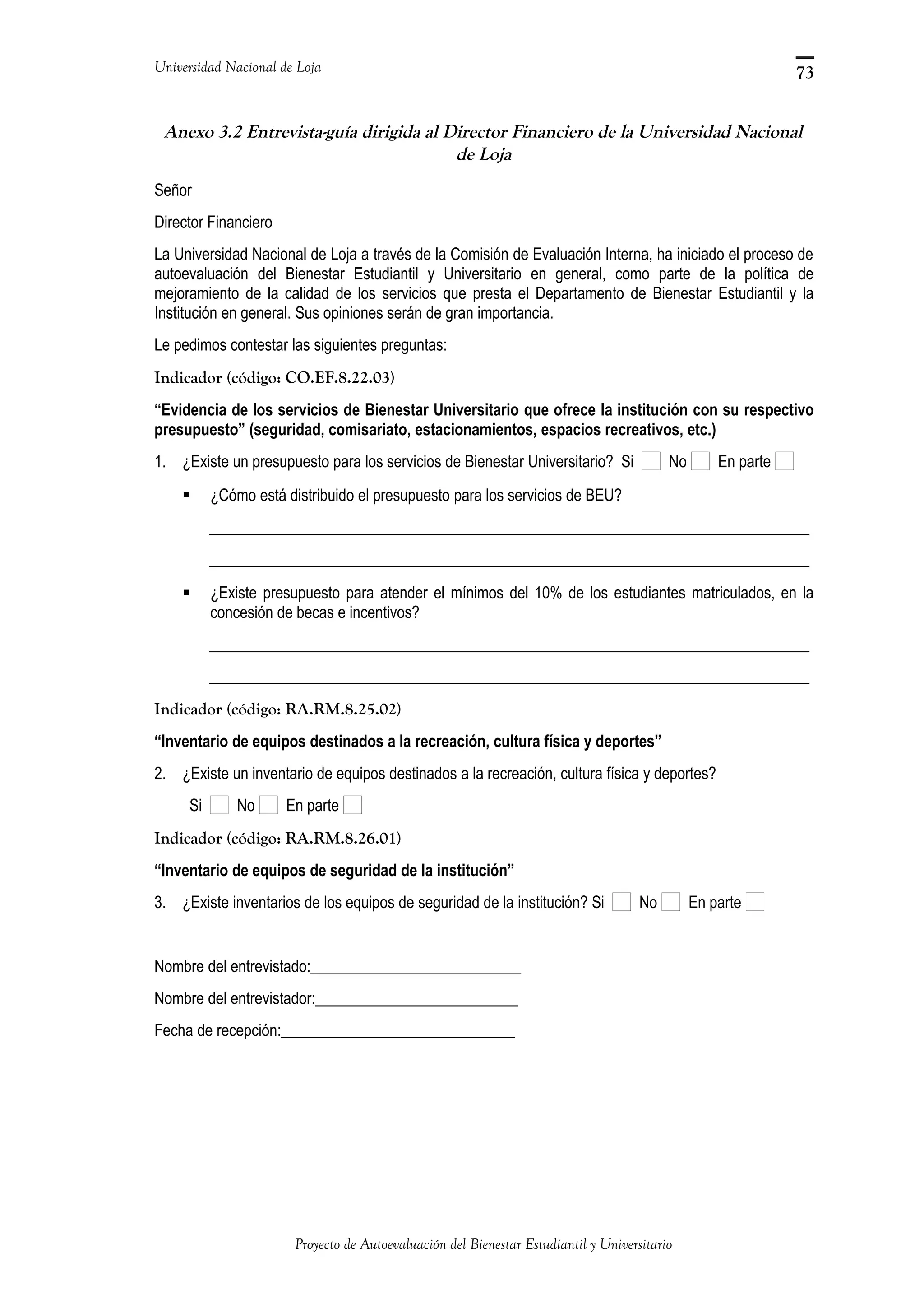 Universidad Nacional de Loja
Anexo 3.2 Entrevista-guía dirigida al Director Financiero de la Universidad Nacional
de Loja
Señor
Director Financiero
La Universidad Nacional de Loja a través de la Comisión de Evaluación Interna, ha iniciado el proceso de
autoevaluación del Bienestar Estudiantil y Universitario en general, como parte de la política de
mejoramiento de la calidad de los servicios que presta el Departamento de Bienestar Estudiantil y la
Institución en general. Sus opiniones serán de gran importancia.
Le pedimos contestar las siguientes preguntas:
Indicador (código: CO.EF.8.22.03)
“Evidencia de los servicios de Bienestar Universitario que ofrece la institución con su respectivo
presupuesto” (seguridad, comisariato, estacionamientos, espacios recreativos, etc.)
1. ¿Existe un presupuesto para los servicios de Bienestar Universitario? Si No En parte
 ¿Cómo está distribuido el presupuesto para los servicios de BEU?
_____________________________________________________________________________
_____________________________________________________________________________
 ¿Existe presupuesto para atender el mínimos del 10% de los estudiantes matriculados, en la
concesión de becas e incentivos?
_____________________________________________________________________________
_____________________________________________________________________________
Indicador (código: RA.RM.8.25.02)
“Inventario de equipos destinados a la recreación, cultura física y deportes”
2. ¿Existe un inventario de equipos destinados a la recreación, cultura física y deportes?
Si No En parte
Indicador (código: RA.RM.8.26.01)
“Inventario de equipos de seguridad de la institución”
3. ¿Existe inventarios de los equipos de seguridad de la institución? Si No En parte
Nombre del entrevistado:___________________________
Nombre del entrevistador:__________________________
Fecha de recepción:______________________________
Proyecto de Autoevaluación del Bienestar Estudiantil y Universitario
73
 