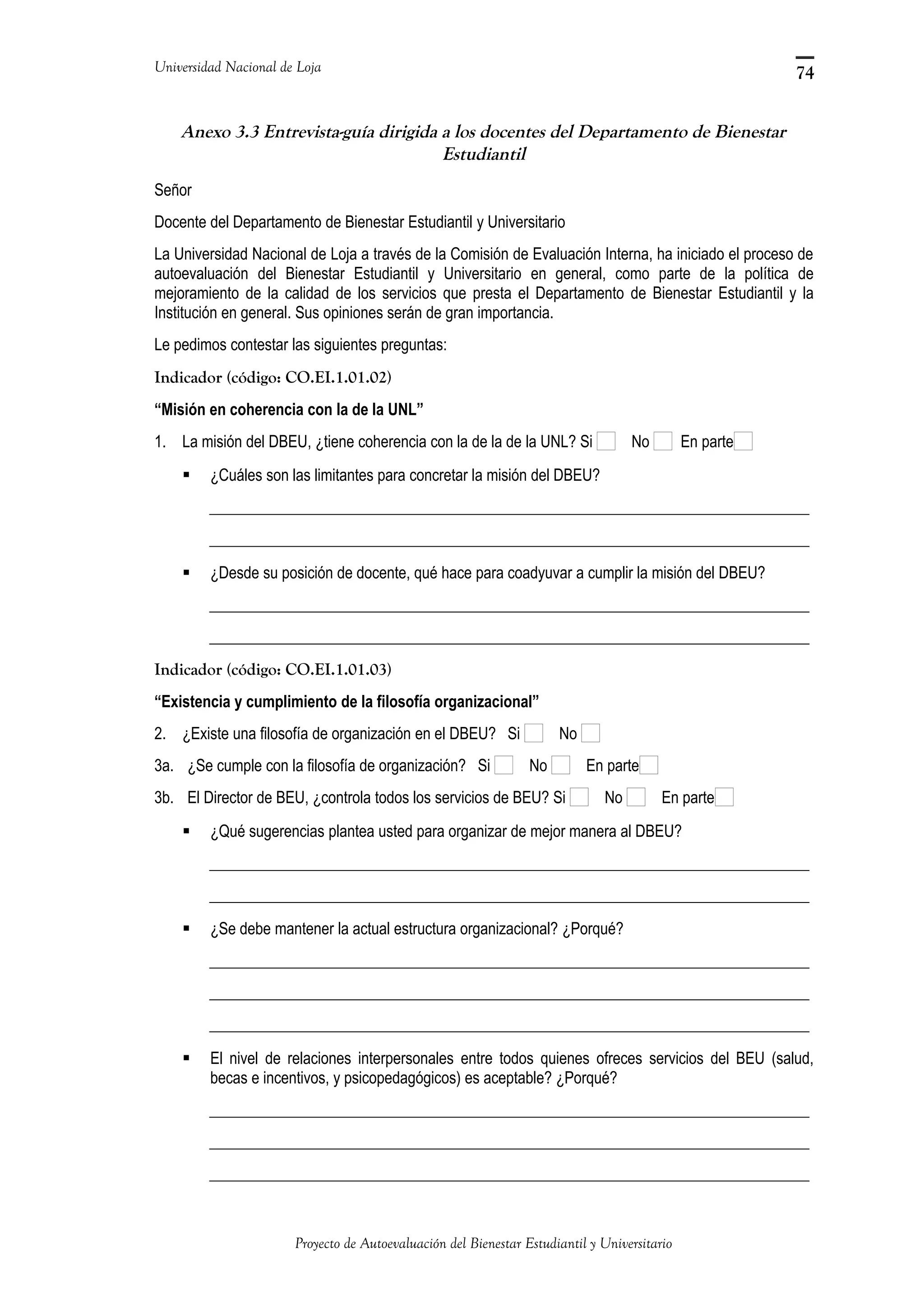 Universidad Nacional de Loja
Anexo 3.3 Entrevista-guía dirigida a los docentes del Departamento de Bienestar
Estudiantil
Señor
Docente del Departamento de Bienestar Estudiantil y Universitario
La Universidad Nacional de Loja a través de la Comisión de Evaluación Interna, ha iniciado el proceso de
autoevaluación del Bienestar Estudiantil y Universitario en general, como parte de la política de
mejoramiento de la calidad de los servicios que presta el Departamento de Bienestar Estudiantil y la
Institución en general. Sus opiniones serán de gran importancia.
Le pedimos contestar las siguientes preguntas:
Indicador (código: CO.EI.1.01.02)
“Misión en coherencia con la de la UNL”
1. La misión del DBEU, ¿tiene coherencia con la de la de la UNL? Si No En parte
 ¿Cuáles son las limitantes para concretar la misión del DBEU?
_____________________________________________________________________________
_____________________________________________________________________________
 ¿Desde su posición de docente, qué hace para coadyuvar a cumplir la misión del DBEU?
_____________________________________________________________________________
_____________________________________________________________________________
Indicador (código: CO.EI.1.01.03)
“Existencia y cumplimiento de la filosofía organizacional”
2. ¿Existe una filosofía de organización en el DBEU? Si No
3a. ¿Se cumple con la filosofía de organización? Si No En parte
3b. El Director de BEU, ¿controla todos los servicios de BEU? Si No En parte
 ¿Qué sugerencias plantea usted para organizar de mejor manera al DBEU?
_____________________________________________________________________________
_____________________________________________________________________________
 ¿Se debe mantener la actual estructura organizacional? ¿Porqué?
_____________________________________________________________________________
_____________________________________________________________________________
_____________________________________________________________________________
 El nivel de relaciones interpersonales entre todos quienes ofreces servicios del BEU (salud,
becas e incentivos, y psicopedagógicos) es aceptable? ¿Porqué?
_____________________________________________________________________________
_____________________________________________________________________________
_____________________________________________________________________________
Proyecto de Autoevaluación del Bienestar Estudiantil y Universitario
74
 