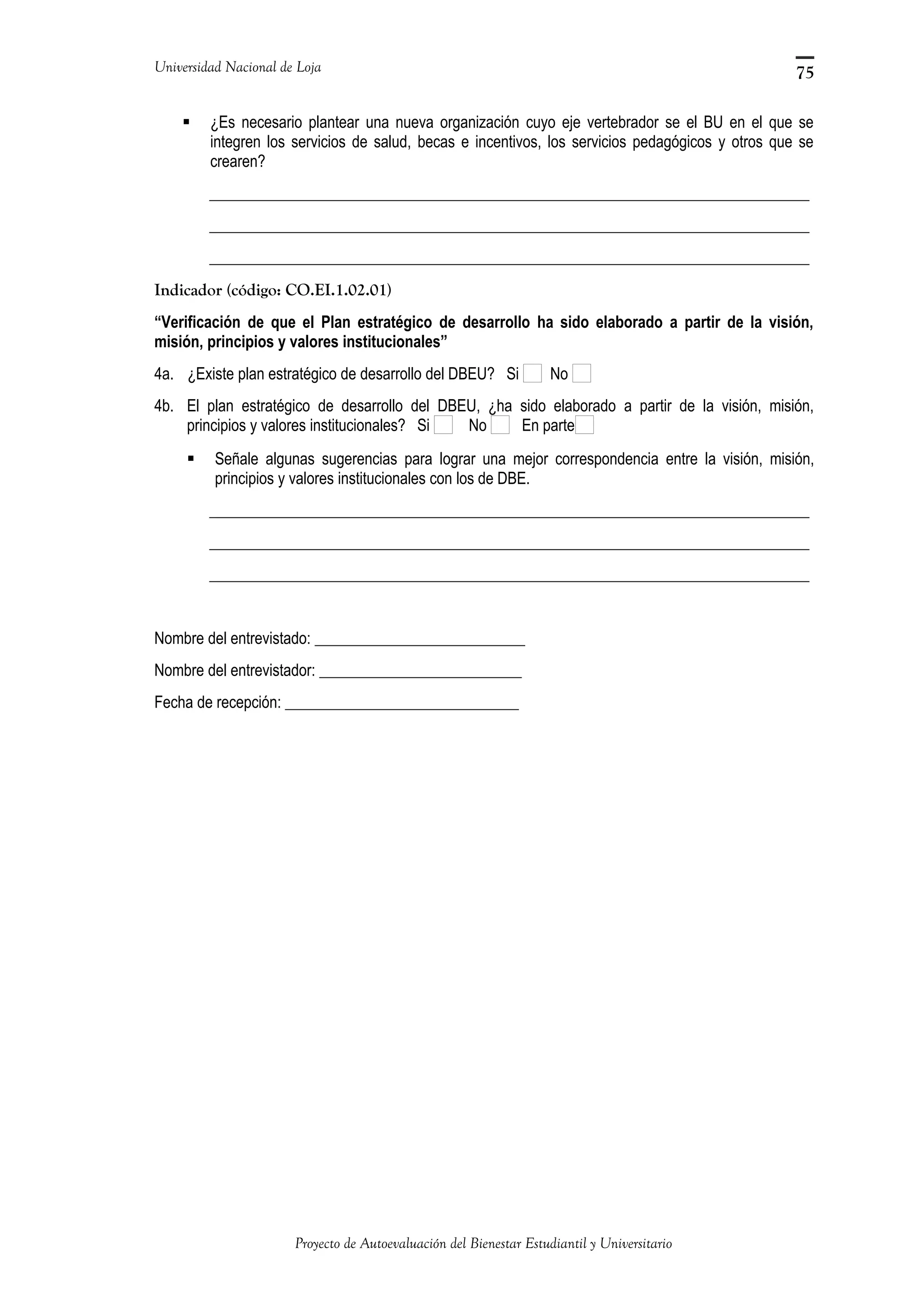 Universidad Nacional de Loja
 ¿Es necesario plantear una nueva organización cuyo eje vertebrador se el BU en el que se
integren los servicios de salud, becas e incentivos, los servicios pedagógicos y otros que se
crearen?
_____________________________________________________________________________
_____________________________________________________________________________
_____________________________________________________________________________
Indicador (código: CO.EI.1.02.01)
“Verificación de que el Plan estratégico de desarrollo ha sido elaborado a partir de la visión,
misión, principios y valores institucionales”
4a. ¿Existe plan estratégico de desarrollo del DBEU? Si No
4b. El plan estratégico de desarrollo del DBEU, ¿ha sido elaborado a partir de la visión, misión,
principios y valores institucionales? Si No En parte
 Señale algunas sugerencias para lograr una mejor correspondencia entre la visión, misión,
principios y valores institucionales con los de DBE.
_____________________________________________________________________________
_____________________________________________________________________________
_____________________________________________________________________________
Nombre del entrevistado: ___________________________
Nombre del entrevistador: __________________________
Fecha de recepción: ______________________________
Proyecto de Autoevaluación del Bienestar Estudiantil y Universitario
75
 