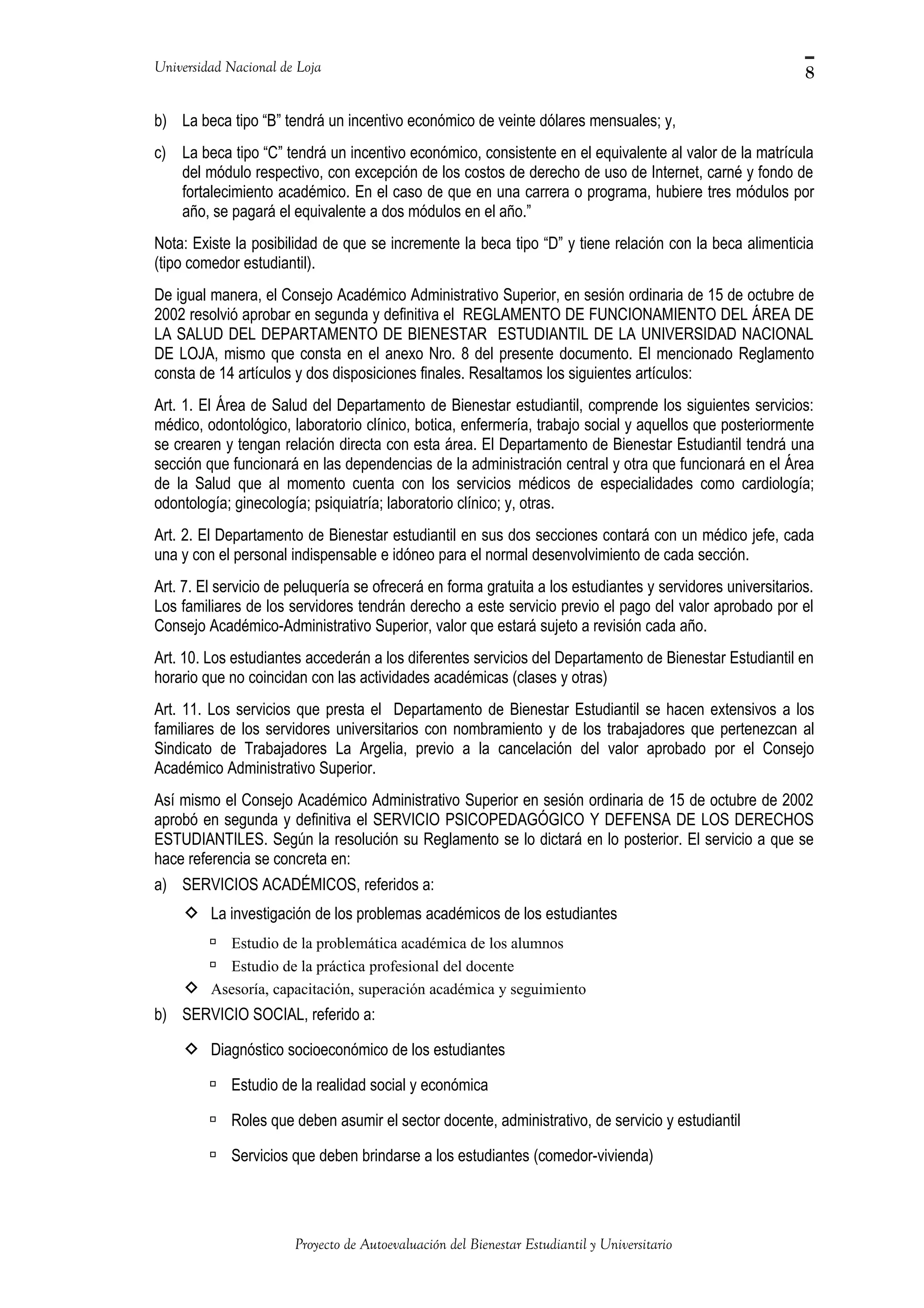 Universidad Nacional de Loja
b) La beca tipo “B” tendrá un incentivo económico de veinte dólares mensuales; y,
c) La beca tipo “C” tendrá un incentivo económico, consistente en el equivalente al valor de la matrícula
del módulo respectivo, con excepción de los costos de derecho de uso de Internet, carné y fondo de
fortalecimiento académico. En el caso de que en una carrera o programa, hubiere tres módulos por
año, se pagará el equivalente a dos módulos en el año.”
Nota: Existe la posibilidad de que se incremente la beca tipo “D” y tiene relación con la beca alimenticia
(tipo comedor estudiantil).
De igual manera, el Consejo Académico Administrativo Superior, en sesión ordinaria de 15 de octubre de
2002 resolvió aprobar en segunda y definitiva el REGLAMENTO DE FUNCIONAMIENTO DEL ÁREA DE
LA SALUD DEL DEPARTAMENTO DE BIENESTAR ESTUDIANTIL DE LA UNIVERSIDAD NACIONAL
DE LOJA, mismo que consta en el anexo Nro. 8 del presente documento. El mencionado Reglamento
consta de 14 artículos y dos disposiciones finales. Resaltamos los siguientes artículos:
Art. 1. El Área de Salud del Departamento de Bienestar estudiantil, comprende los siguientes servicios:
médico, odontológico, laboratorio clínico, botica, enfermería, trabajo social y aquellos que posteriormente
se crearen y tengan relación directa con esta área. El Departamento de Bienestar Estudiantil tendrá una
sección que funcionará en las dependencias de la administración central y otra que funcionará en el Área
de la Salud que al momento cuenta con los servicios médicos de especialidades como cardiología;
odontología; ginecología; psiquiatría; laboratorio clínico; y, otras.
Art. 2. El Departamento de Bienestar estudiantil en sus dos secciones contará con un médico jefe, cada
una y con el personal indispensable e idóneo para el normal desenvolvimiento de cada sección.
Art. 7. El servicio de peluquería se ofrecerá en forma gratuita a los estudiantes y servidores universitarios.
Los familiares de los servidores tendrán derecho a este servicio previo el pago del valor aprobado por el
Consejo Académico-Administrativo Superior, valor que estará sujeto a revisión cada año.
Art. 10. Los estudiantes accederán a los diferentes servicios del Departamento de Bienestar Estudiantil en
horario que no coincidan con las actividades académicas (clases y otras)
Art. 11. Los servicios que presta el Departamento de Bienestar Estudiantil se hacen extensivos a los
familiares de los servidores universitarios con nombramiento y de los trabajadores que pertenezcan al
Sindicato de Trabajadores La Argelia, previo a la cancelación del valor aprobado por el Consejo
Académico Administrativo Superior.
Así mismo el Consejo Académico Administrativo Superior en sesión ordinaria de 15 de octubre de 2002
aprobó en segunda y definitiva el SERVICIO PSICOPEDAGÓGICO Y DEFENSA DE LOS DERECHOS
ESTUDIANTILES. Según la resolución su Reglamento se lo dictará en lo posterior. El servicio a que se
hace referencia se concreta en:
a) SERVICIOS ACADÉMICOS, referidos a:
 La investigación de los problemas académicos de los estudiantes
 Estudio de la problemática académica de los alumnos
 Estudio de la práctica profesional del docente
 Asesoría, capacitación, superación académica y seguimiento
b) SERVICIO SOCIAL, referido a:
 Diagnóstico socioeconómico de los estudiantes
 Estudio de la realidad social y económica
 Roles que deben asumir el sector docente, administrativo, de servicio y estudiantil
 Servicios que deben brindarse a los estudiantes (comedor-vivienda)
Proyecto de Autoevaluación del Bienestar Estudiantil y Universitario
8
 