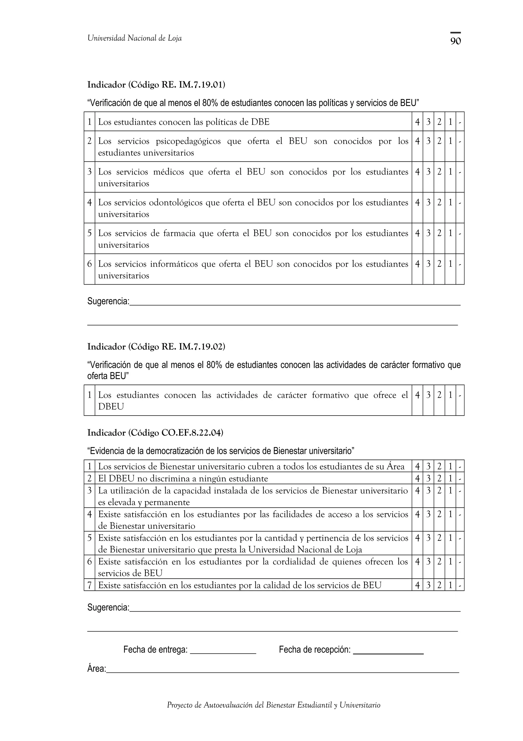Universidad Nacional de Loja
Indicador (Código RE. IM.7.19.01)
“Verificación de que al menos el 80% de estudiantes conocen las políticas y servicios de BEU”
1 Los estudiantes conocen las políticas de DBE 4 3 2 1 -
2 Los servicios psicopedagógicos que oferta el BEU son conocidos por los
estudiantes universitarios
4 3 2 1 -
3 Los servicios médicos que oferta el BEU son conocidos por los estudiantes
universitarios
4 3 2 1 -
4 Los servicios odontológicos que oferta el BEU son conocidos por los estudiantes
universitarios
4 3 2 1 -
5 Los servicios de farmacia que oferta el BEU son conocidos por los estudiantes
universitarios
4 3 2 1 -
6 Los servicios informáticos que oferta el BEU son conocidos por los estudiantes
universitarios
4 3 2 1 -
Sugerencia:___________________________________________________________________________
____________________________________________________________________________________
Indicador (Código RE. IM.7.19.02)
“Verificación de que al menos el 80% de estudiantes conocen las actividades de carácter formativo que
oferta BEU”
1 Los estudiantes conocen las actividades de carácter formativo que ofrece el
DBEU
4 3 2 1 -
Indicador (Código CO.EF.8.22.04)
“Evidencia de la democratización de los servicios de Bienestar universitario”
1 Los servicios de Bienestar universitario cubren a todos los estudiantes de su Área 4 3 2 1 -
2 El DBEU no discrimina a ningún estudiante 4 3 2 1 -
3 La utilización de la capacidad instalada de los servicios de Bienestar universitario
es elevada y permanente
4 3 2 1 -
4 Existe satisfacción en los estudiantes por las facilidades de acceso a los servicios
de Bienestar universitario
4 3 2 1 -
5 Existe satisfacción en los estudiantes por la cantidad y pertinencia de los servicios
de Bienestar universitario que presta la Universidad Nacional de Loja
4 3 2 1 -
6 Existe satisfacción en los estudiantes por la cordialidad de quienes ofrecen los
servicios de BEU
4 3 2 1 -
7 Existe satisfacción en los estudiantes por la calidad de los servicios de BEU 4 3 2 1 -
Sugerencia:___________________________________________________________________________
____________________________________________________________________________________
Fecha de entrega: _______________ Fecha de recepción: ___________
Área:________________________________________________________________________________
Proyecto de Autoevaluación del Bienestar Estudiantil y Universitario
90
 