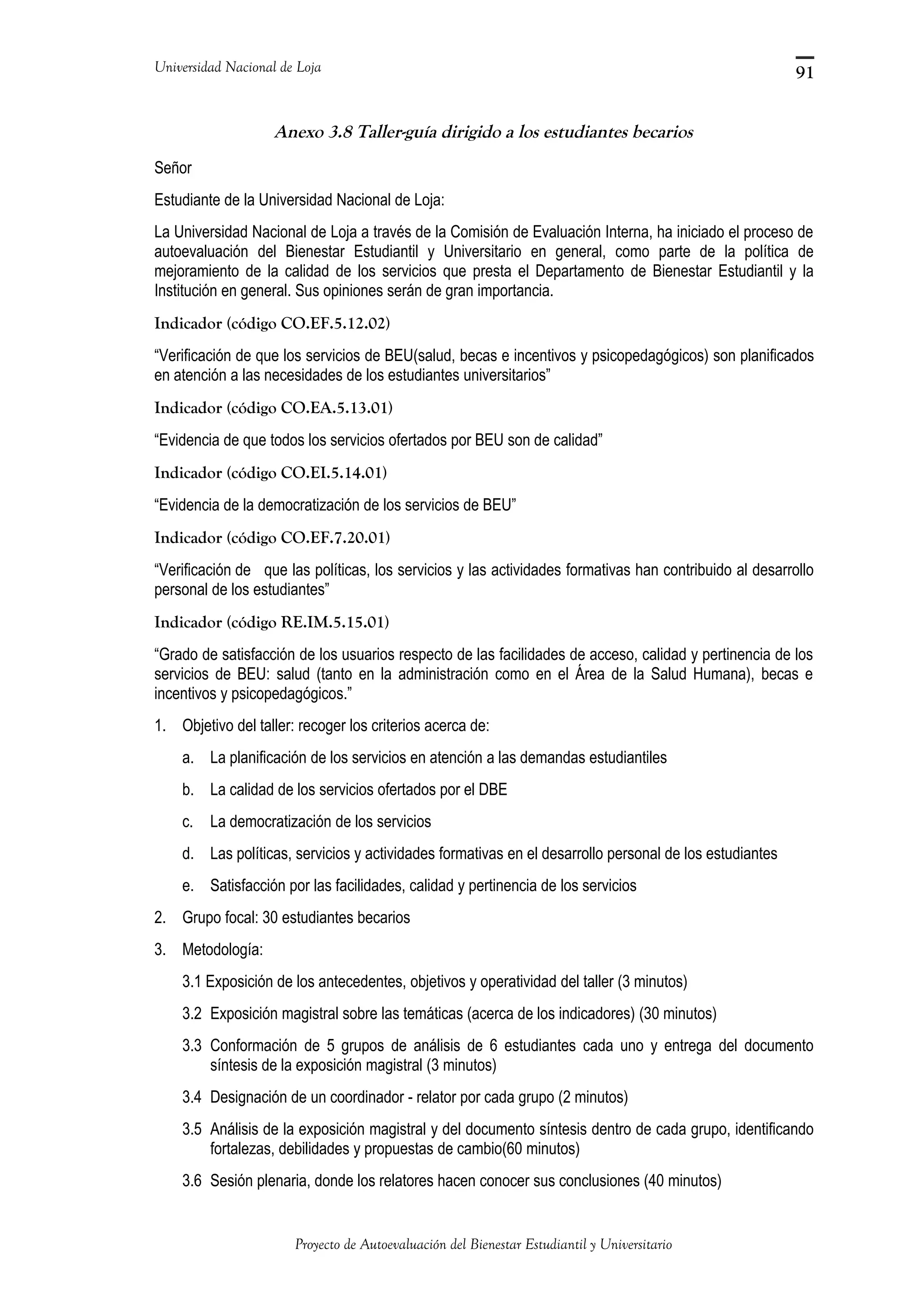 Universidad Nacional de Loja
Anexo 3.8 Taller-guía dirigido a los estudiantes becarios
Señor
Estudiante de la Universidad Nacional de Loja:
La Universidad Nacional de Loja a través de la Comisión de Evaluación Interna, ha iniciado el proceso de
autoevaluación del Bienestar Estudiantil y Universitario en general, como parte de la política de
mejoramiento de la calidad de los servicios que presta el Departamento de Bienestar Estudiantil y la
Institución en general. Sus opiniones serán de gran importancia.
Indicador (código CO.EF.5.12.02)
“Verificación de que los servicios de BEU(salud, becas e incentivos y psicopedagógicos) son planificados
en atención a las necesidades de los estudiantes universitarios”
Indicador (código CO.EA.5.13.01)
“Evidencia de que todos los servicios ofertados por BEU son de calidad”
Indicador (código CO.EI.5.14.01)
“Evidencia de la democratización de los servicios de BEU”
Indicador (código CO.EF.7.20.01)
“Verificación de que las políticas, los servicios y las actividades formativas han contribuido al desarrollo
personal de los estudiantes”
Indicador (código RE.IM.5.15.01)
“Grado de satisfacción de los usuarios respecto de las facilidades de acceso, calidad y pertinencia de los
servicios de BEU: salud (tanto en la administración como en el Área de la Salud Humana), becas e
incentivos y psicopedagógicos.”
1. Objetivo del taller: recoger los criterios acerca de:
a. La planificación de los servicios en atención a las demandas estudiantiles
b. La calidad de los servicios ofertados por el DBE
c. La democratización de los servicios
d. Las políticas, servicios y actividades formativas en el desarrollo personal de los estudiantes
e. Satisfacción por las facilidades, calidad y pertinencia de los servicios
2. Grupo focal: 30 estudiantes becarios
3. Metodología:
3.1 Exposición de los antecedentes, objetivos y operatividad del taller (3 minutos)
3.2 Exposición magistral sobre las temáticas (acerca de los indicadores) (30 minutos)
3.3 Conformación de 5 grupos de análisis de 6 estudiantes cada uno y entrega del documento
síntesis de la exposición magistral (3 minutos)
3.4 Designación de un coordinador - relator por cada grupo (2 minutos)
3.5 Análisis de la exposición magistral y del documento síntesis dentro de cada grupo, identificando
fortalezas, debilidades y propuestas de cambio(60 minutos)
3.6 Sesión plenaria, donde los relatores hacen conocer sus conclusiones (40 minutos)
Proyecto de Autoevaluación del Bienestar Estudiantil y Universitario
91
 