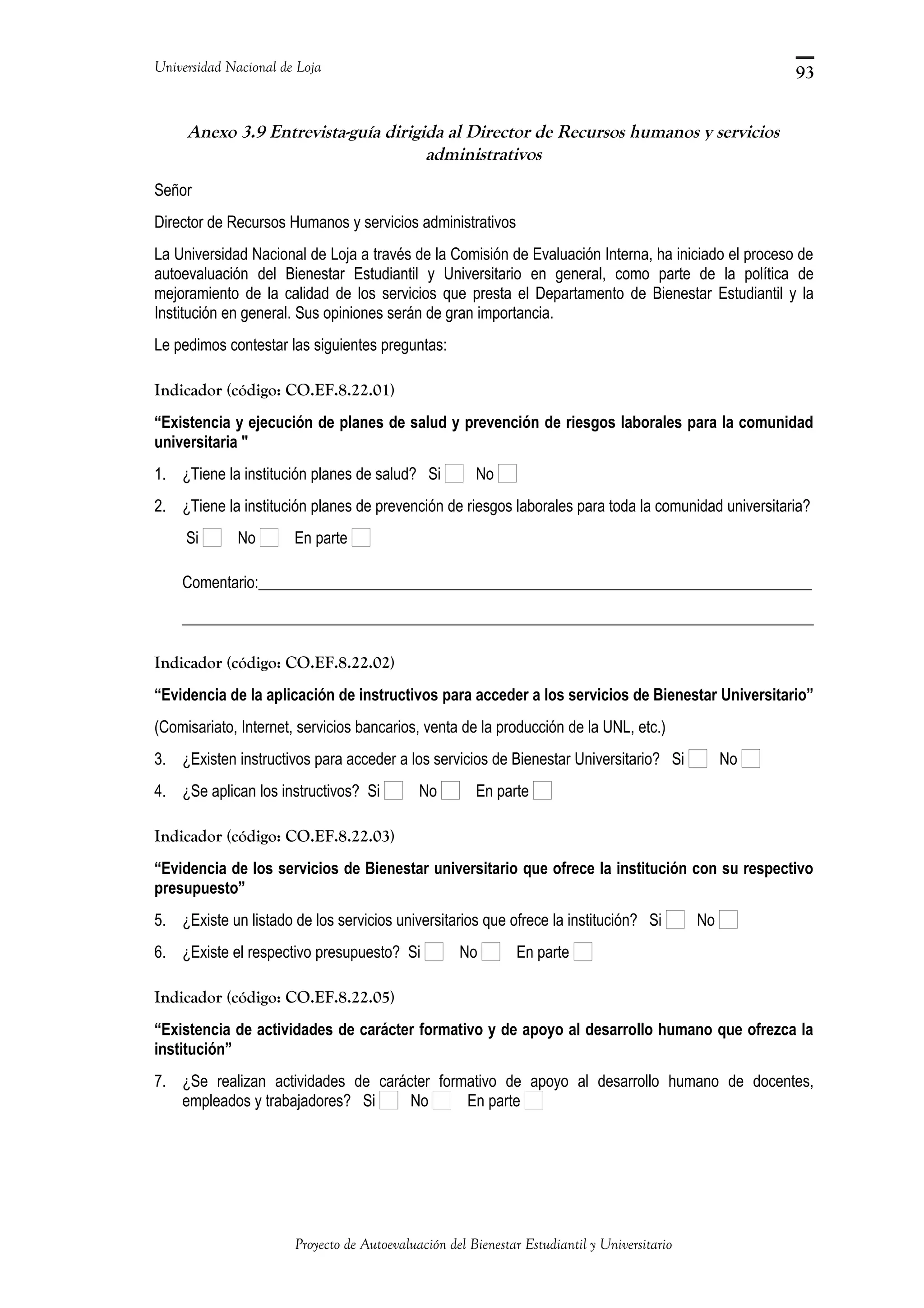 Universidad Nacional de Loja
Anexo 3.9 Entrevista-guía dirigida al Director de Recursos humanos y servicios
administrativos
Señor
Director de Recursos Humanos y servicios administrativos
La Universidad Nacional de Loja a través de la Comisión de Evaluación Interna, ha iniciado el proceso de
autoevaluación del Bienestar Estudiantil y Universitario en general, como parte de la política de
mejoramiento de la calidad de los servicios que presta el Departamento de Bienestar Estudiantil y la
Institución en general. Sus opiniones serán de gran importancia.
Le pedimos contestar las siguientes preguntas:
Indicador (código: CO.EF.8.22.01)
“Existencia y ejecución de planes de salud y prevención de riesgos laborales para la comunidad
universitaria "
1. ¿Tiene la institución planes de salud? Si No
2. ¿Tiene la institución planes de prevención de riesgos laborales para toda la comunidad universitaria?
Si No En parte
Comentario:_______________________________________________________________________
_________________________________________________________________________________
Indicador (código: CO.EF.8.22.02)
“Evidencia de la aplicación de instructivos para acceder a los servicios de Bienestar Universitario”
(Comisariato, Internet, servicios bancarios, venta de la producción de la UNL, etc.)
3. ¿Existen instructivos para acceder a los servicios de Bienestar Universitario? Si No
4. ¿Se aplican los instructivos? Si No En parte
Indicador (código: CO.EF.8.22.03)
“Evidencia de los servicios de Bienestar universitario que ofrece la institución con su respectivo
presupuesto”
5. ¿Existe un listado de los servicios universitarios que ofrece la institución? Si No
6. ¿Existe el respectivo presupuesto? Si No En parte
Indicador (código: CO.EF.8.22.05)
“Existencia de actividades de carácter formativo y de apoyo al desarrollo humano que ofrezca la
institución”
7. ¿Se realizan actividades de carácter formativo de apoyo al desarrollo humano de docentes,
empleados y trabajadores? Si No En parte
Proyecto de Autoevaluación del Bienestar Estudiantil y Universitario
93
 