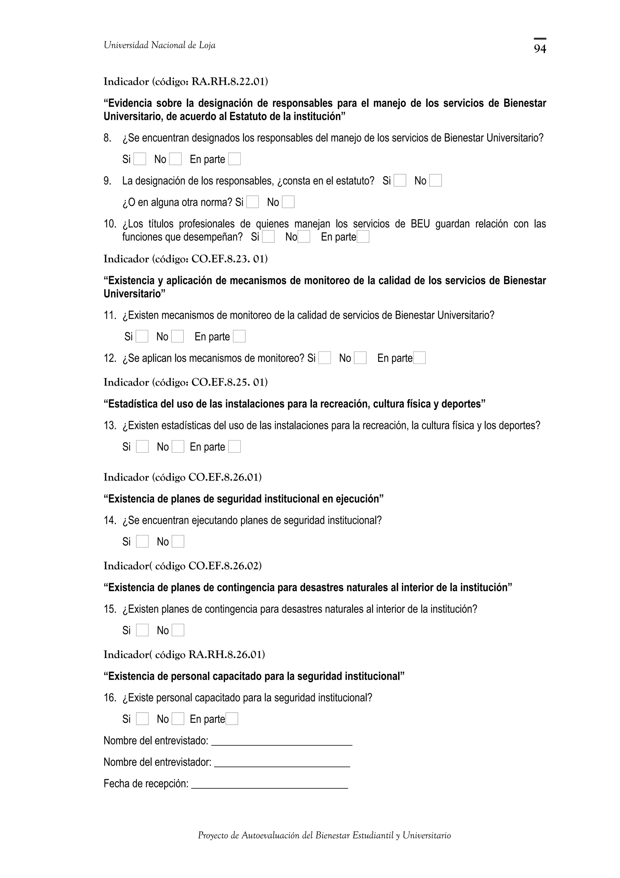 Universidad Nacional de Loja
Indicador (código: RA.RH.8.22.01)
“Evidencia sobre la designación de responsables para el manejo de los servicios de Bienestar
Universitario, de acuerdo al Estatuto de la institución”
8. ¿Se encuentran designados los responsables del manejo de los servicios de Bienestar Universitario?
Si No En parte
9. La designación de los responsables, ¿consta en el estatuto? Si No
¿O en alguna otra norma? Si No
10. ¿Los títulos profesionales de quienes manejan los servicios de BEU guardan relación con las
funciones que desempeñan? Si No En parte
Indicador (código: CO.EF.8.23. 01)
“Existencia y aplicación de mecanismos de monitoreo de la calidad de los servicios de Bienestar
Universitario”
11. ¿Existen mecanismos de monitoreo de la calidad de servicios de Bienestar Universitario?
Si No En parte
12. ¿Se aplican los mecanismos de monitoreo? Si No En parte
Indicador (código: CO.EF.8.25. 01)
“Estadística del uso de las instalaciones para la recreación, cultura física y deportes”
13. ¿Existen estadísticas del uso de las instalaciones para la recreación, la cultura física y los deportes?
Si No En parte
Indicador (código CO.EF.8.26.01)
“Existencia de planes de seguridad institucional en ejecución”
14. ¿Se encuentran ejecutando planes de seguridad institucional?
Si No
Indicador( código CO.EF.8.26.02)
“Existencia de planes de contingencia para desastres naturales al interior de la institución”
15. ¿Existen planes de contingencia para desastres naturales al interior de la institución?
Si No
Indicador( código RA.RH.8.26.01)
“Existencia de personal capacitado para la seguridad institucional”
16. ¿Existe personal capacitado para la seguridad institucional?
Si No En parte
Nombre del entrevistado: ___________________________
Nombre del entrevistador: __________________________
Fecha de recepción: ______________________________
Proyecto de Autoevaluación del Bienestar Estudiantil y Universitario
94
 
