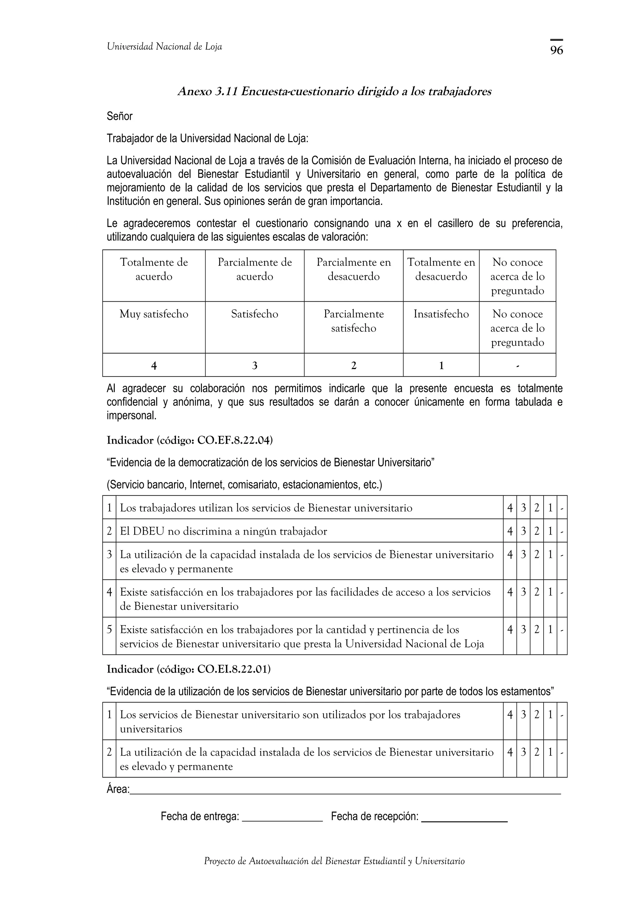 Universidad Nacional de Loja
Anexo 3.11 Encuesta-cuestionario dirigido a los trabajadores
Señor
Trabajador de la Universidad Nacional de Loja:
La Universidad Nacional de Loja a través de la Comisión de Evaluación Interna, ha iniciado el proceso de
autoevaluación del Bienestar Estudiantil y Universitario en general, como parte de la política de
mejoramiento de la calidad de los servicios que presta el Departamento de Bienestar Estudiantil y la
Institución en general. Sus opiniones serán de gran importancia.
Le agradeceremos contestar el cuestionario consignando una x en el casillero de su preferencia,
utilizando cualquiera de las siguientes escalas de valoración:
Totalmente de
acuerdo
Parcialmente de
acuerdo
Parcialmente en
desacuerdo
Totalmente en
desacuerdo
No conoce
acerca de lo
preguntado
Muy satisfecho Satisfecho Parcialmente
satisfecho
Insatisfecho No conoce
acerca de lo
preguntado
4 3 2 1 -
Al agradecer su colaboración nos permitimos indicarle que la presente encuesta es totalmente
confidencial y anónima, y que sus resultados se darán a conocer únicamente en forma tabulada e
impersonal.
Indicador (código: CO.EF.8.22.04)
“Evidencia de la democratización de los servicios de Bienestar Universitario”
(Servicio bancario, Internet, comisariato, estacionamientos, etc.)
1 Los trabajadores utilizan los servicios de Bienestar universitario 4 3 2 1 -
2 El DBEU no discrimina a ningún trabajador 4 3 2 1 -
3 La utilización de la capacidad instalada de los servicios de Bienestar universitario
es elevado y permanente
4 3 2 1 -
4 Existe satisfacción en los trabajadores por las facilidades de acceso a los servicios
de Bienestar universitario
4 3 2 1 -
5 Existe satisfacción en los trabajadores por la cantidad y pertinencia de los
servicios de Bienestar universitario que presta la Universidad Nacional de Loja
4 3 2 1 -
Indicador (código: CO.EI.8.22.01)
“Evidencia de la utilización de los servicios de Bienestar universitario por parte de todos los estamentos”
1 Los servicios de Bienestar universitario son utilizados por los trabajadores
universitarios
4 3 2 1 -
2 La utilización de la capacidad instalada de los servicios de Bienestar universitario
es elevado y permanente
4 3 2 1 -
Área:________________________________________________________________________________
Fecha de entrega: _______________ Fecha de recepción: ___________
Proyecto de Autoevaluación del Bienestar Estudiantil y Universitario
96
 