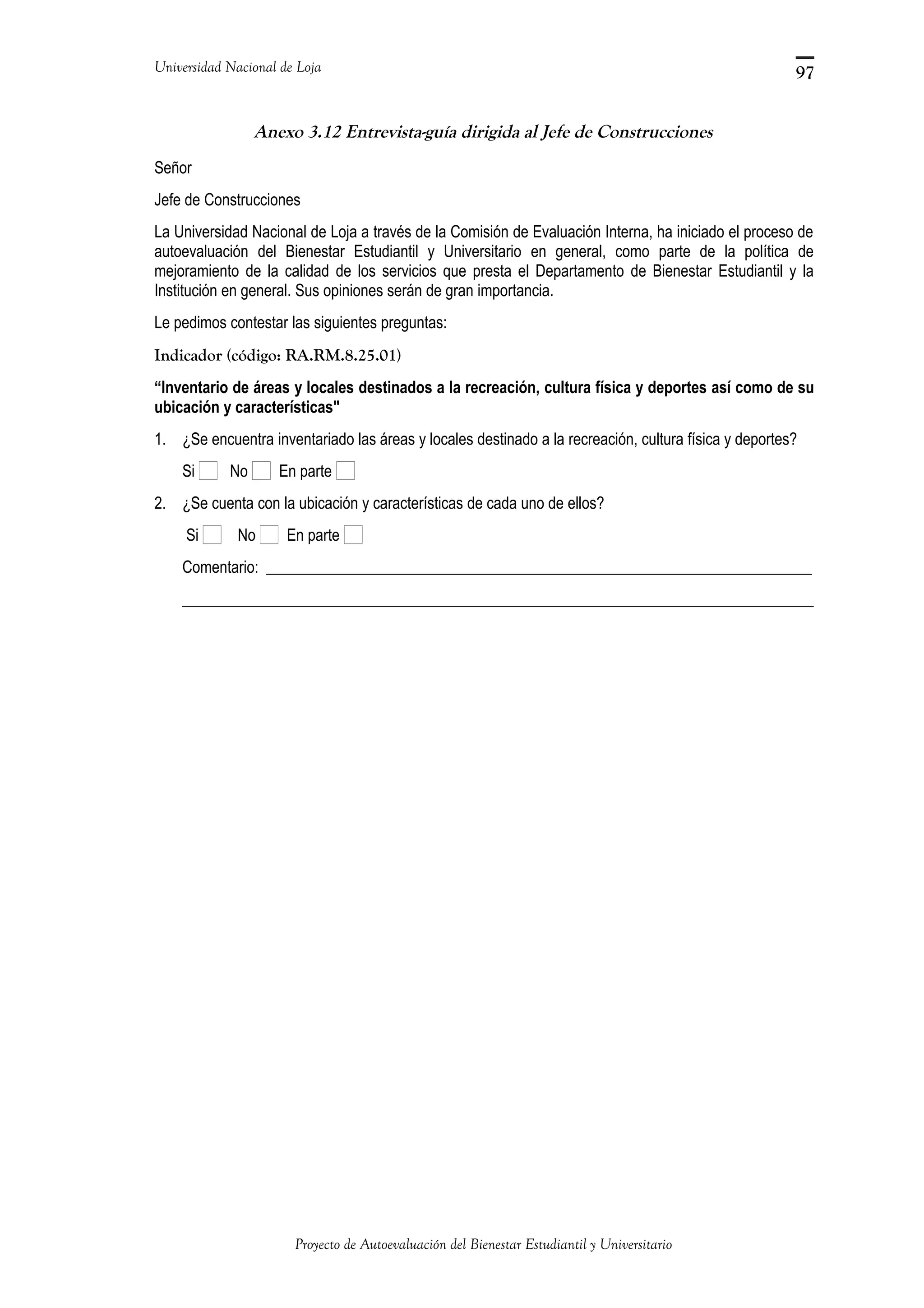 Universidad Nacional de Loja
Anexo 3.12 Entrevista-guía dirigida al Jefe de Construcciones
Señor
Jefe de Construcciones
La Universidad Nacional de Loja a través de la Comisión de Evaluación Interna, ha iniciado el proceso de
autoevaluación del Bienestar Estudiantil y Universitario en general, como parte de la política de
mejoramiento de la calidad de los servicios que presta el Departamento de Bienestar Estudiantil y la
Institución en general. Sus opiniones serán de gran importancia.
Le pedimos contestar las siguientes preguntas:
Indicador (código: RA.RM.8.25.01)
“Inventario de áreas y locales destinados a la recreación, cultura física y deportes así como de su
ubicación y características"
1. ¿Se encuentra inventariado las áreas y locales destinado a la recreación, cultura física y deportes?
Si No En parte
2. ¿Se cuenta con la ubicación y características de cada uno de ellos?
Si No En parte
Comentario: ______________________________________________________________________
_________________________________________________________________________________
Proyecto de Autoevaluación del Bienestar Estudiantil y Universitario
97
 