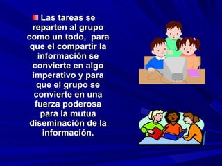 Las tareas se reparten al grupo como un todo,  para que el compartir la información se convierte en algo imperativo y para que el grupo se convierte en una fuerza poderosa para la mutua diseminación de la información. 