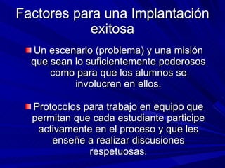 Factores para una Implantación exitosa Un escenario (problema) y una misión que sean lo suficientemente poderosos como para que los alumnos se involucren en ellos. Protocolos para trabajo en equipo que permitan que cada estudiante participe activamente en el proceso y que les enseñe a realizar discusiones respetuosas. 