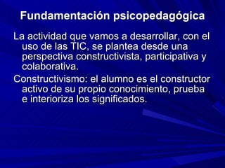 Fundamentación psicopedagógica La actividad que vamos a desarrollar, con el uso de las TIC, se plantea desde una perspectiva constructivista, participativa y colaborativa. Constructivismo: el alumno es el constructor activo de su propio conocimiento, prueba e interioriza los significados. 