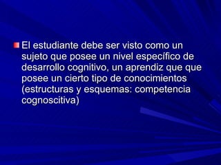 El estudiante debe ser visto como un sujeto que posee un nivel específico de desarrollo cognitivo, un aprendiz que que posee un cierto tipo de conocimientos (estructuras y esquemas: competencia cognoscitiva) 