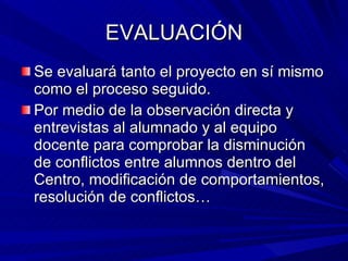 EVALUACIÓN Se evaluará tanto el proyecto en sí mismo como el proceso seguido. Por medio de la observación directa y entrevistas al alumnado y al equipo docente para comprobar la disminución de conflictos entre alumnos dentro del Centro, modificación de comportamientos, resolución de conflictos… 