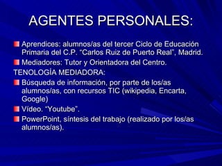 AGENTES PERSONALES: Aprendices: alumnos/as del tercer Ciclo de Educación Primaria del C.P. “Carlos Ruiz de Puerto Real”, Madrid. Mediadores: Tutor y Orientadora del Centro. TENOLOGÍA MEDIADORA: Búsqueda de información, por parte de los/as alumnos/as, con recursos TIC (wikipedia, Encarta, Google) Vídeo. “Youtube”. PowerPoint, síntesis del trabajo (realizado por los/as alumnos/as). 