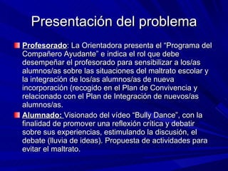 Presentación del problema Profesorado : La Orientadora presenta el “Programa del Compañero Ayudante” e indica el rol que debe desempeñar el profesorado para sensibilizar a los/as alumnos/as sobre las situaciones del maltrato escolar y la integración de los/as alumnos/as de nueva incorporación (recogido en el Plan de Convivencia y relacionado con el Plan de Integración de nuevos/as alumnos/as. Alumnado:  Visionado del vídeo “Bully Dance”, con la finalidad de promover una reflexión crítica y debatir sobre sus experiencias, estimulando la discusión, el debate (lluvia de ideas). Propuesta de actividades para evitar el maltrato. 